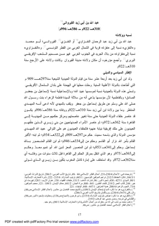 17
‫ﺍﻟﻘﻴﺭﻭﺍﻨﻲ‬ ‫ﺯﻴﺩ‬ ‫ﺃﺒﻲ‬ ‫ﺒﻥ‬ ‫ﺍﷲ‬ ‫ﻋﺒﺩ‬18
)310‫ﻫـ‬/922‫ـ‬ ‫ﻡ‬386‫ﻫـ‬/996‫ﻡ‬(
‫ﻭﻭﻻﺩﺘﻪ‬ ‫ﻨﺴﺒﻪ‬
‫ﺍﻟﺭﺤﻤﺎﻥ‬ ‫ﻋﺒﺩ‬ ‫ﺯﻴﺩ‬ ‫ﺃﺒﻲ‬ ‫ﺒﻥ‬ ‫ﺍﷲ‬ ‫ﻋﺒﺩ‬‫ﺍﻟﻨﻔـﺯ‬‫ﺍﻭ‬‫ﻱ‬19
‫ﺍﻟﻨﻔـﺯﻱ‬ ‫ﺃﻭ‬20
,‫ﻤﺤ‬ ‫ﺃﺒـﻭ‬ ‫ﺍﻟﻘﻴﺭﻭﺍﻨـﻲ؛‬‫ﻤـﺩ‬.
‫ﻭ‬»‫ﺍﻟﻨﻔﺯﻱ‬«‫ﺇﻟﻰ‬ ‫ﻨﺴﺒﺔ‬»‫ﻨﻔﺯﺓ‬«‫ﺍﻟﺘﻭﻨـﺴﻲ‬ ‫ﺍﻟﻘﻁﺭ‬ ‫ﻤﻥ‬ ‫ﺍﻟﻐﺭﺒﻲ‬ ‫ﺍﻟﺸﻤﺎل‬ ‫ﻓﻲ‬ ‫ﻗﺭﻴﺔ‬21
,‫ﻭ‬»‫ﺍﻟﻨﻔـﺯﺍﻭﻱ‬«
‫ﺇﻟﻰ‬ ‫ﻨﺴﺒﺔ‬»‫ﻨﻔﺯﺍﻭﺓ‬«‫ﺍﻟﻐﺭﺒﻲ‬ ‫ﺍﻟﺠﻨﻭﺏ‬ ‫ﻓﻲ‬ ‫ﺍﻟﺠﺭﻴﺩ‬ ‫ﺒﻼﺩ‬ ‫ﻤﻥ‬.‫ﺍﻹﻓﺭﻴﻘـﻲ‬ ‫ﺍﻟـﺸﻌﺏ‬ ‫ﺼـﻤﻴﻡ‬ ‫ﻤـﻥ‬ ‫ﻓﻬﻭ‬
‫ﺍﻟﺒﺭﺒﺭﻱ‬22
.‫ﻭﻻﺩﺘﻪ‬ ‫ﻤﻜﺎﻥ‬ ‫ﺃﻥ‬ ‫ﻤﺅﺭﺨﻭﻩ‬ ‫ﻭﺃﺠﻤﻊ‬‫ﺍﻟﻘﻴﺭﻭﺍﻥ‬ ‫ﻤﺩﻴﻨﺔ‬.‫ﺴﻨﺔ‬ ‫ﺍﻷﺭﺠﺢ‬ ‫ﻋﻠﻰ‬ ‫ﻭﻻﺩﺘﻪ‬ ‫ﻭﻜﺎﻨﺕ‬
310‫ﻫـ‬/922‫ﻡ‬.
‫ﻭﺍﻟﺩﻴﻨﻲ‬ ‫ﺍﻟﺴﻴﺎﺴﻲ‬ ‫ﺍﻹﻁﺎﺭ‬
‫ﺍﻟﺩﻭ‬ ‫ﻗﻴﺎﻡ‬ ‫ﻤﻥ‬ ‫ﺴﻨﺔ‬ ‫ﻋﺸﺭ‬ ‫ﺃﺭﺒﻌﺔ‬ ‫ﺒﻌﺩ‬ ‫ﺯﻴﺩ‬ ‫ﺃﺒﻲ‬ ‫ﺍﺒﻥ‬ ‫ﻭﻟﺩ‬‫ﺴﻨﺔ‬ ‫ﺍﻟﺸﻴﻌﻴﺔ‬ ‫ﺍﻟﻌﺒﻴﺩﻴﺔ‬ ‫ﻟﺔ‬297‫ﻫــ‬/909‫ﻡ‬,
‫ﺍﻟﺴﻨﻴﺔ‬ ‫ﺍﻷﻏﻠﺒﻴﺔ‬ ‫ﺒﺎﻟﺩﻭﻟﺔ‬ ‫ﺃﻁﺎﺤﺕ‬ ‫ﺍﻟﺘﻲ‬,‫ﺒﻠﺩﺍﻥ‬ ‫ﻋﻠﻰ‬ ‫ﺍﻟﻬﻴﻤﻨﺔ‬ ‫ﻓﻲ‬ ‫ﻤﺤﻠﻬﺎ‬ ‫ﻭﺤﻠﺕ‬‫ﺍﻷﻓﺭﻴﻘـﻲ‬ ‫ﺍﻟـﺸﻤﺎل‬.
‫ﻤ‬‫ﻭﺘﺴ‬‫ﻟﻤﻭﺴﺴﻬﺎ‬ ‫ﻨﺴﺒﺔ‬ ‫ﺒﺎﻟﻌﺒﻴﺩﻴﺔ‬ ‫ﺍﻟﺩﻭﻟﺔ‬ ‫ﻫﺫﻩ‬ ‫ﻰ‬‫ﺍﷲ‬ ‫ﻋﺒﻴﺩ‬‫؛‬‫ﻭﺒﺎﻹﺴﻤﺎﻋﻴ‬‫ﺠﻌﻔـﺭ‬ ‫ﺒﻥ‬ ‫ﻹﺴﻤﺎﻋﻴل‬ ‫ﻨﺴﺒﺔ‬ ‫ﻠﻴﺔ‬
‫ﺍﻟﺼﺎﺩﻕ؛‬‫ﺍﷲ‬ ‫ﺭﺴـﻭل‬ ‫ﺒﻨﺕ‬ ‫ﺍﻟﺯﻫﺭﺍﺀ‬ ‫ﻓﺎﻁﻤﺔ‬ ‫ﺍﻟﺴﻴﺩﺓ‬ ‫ﺴﻼﻟﺔ‬ ‫ﻤﻥ‬ ‫ﺃﻨﻪ‬ ‫ﻋﻲ‬‫ﺩ‬‫ﻴ‬ ‫ﻤﺅﺴﺴﻬﺎ‬ ‫ﻷﻥ‬ ‫ﻭﺒﺎﻟﻔﺎﻁﻤﻴﺔ‬
‫ﻭﺴﻠﻡ‬ ‫ﻋﻠﻲ‬ ‫ﺍﷲ‬ ‫ﺼﻠﻰ‬‫ﺠﻌﻔﺭ‬ ‫ﺒﻥ‬ ‫ﺇﺴﻤﺎﻋﻴل‬ ‫ﻁﺭﻴﻕ‬ ‫ﻋﻥ‬.‫ﺍﻟﻤﻬـﺩﻱ‬ ‫ﺃﻨـﻪ‬ ‫ﺍﺩﻋﻰ‬ ‫ﻷﻨﻪ‬ ‫ﺒﺎﻟﻤﻬﺩﻱ‬ ‫ﻭﻴﻠﻘﺏ‬
‫ﺍﻟﻤﻨﺘﻅﺭ‬.‫ﺯﻴﺩ‬ ‫ﺃﺒﻲ‬ ‫ﺍﺒﻥ‬ ‫ﻭﻻﺩﺓ‬ ‫ﺒﻴﻥ‬ ‫ﻭﻤﺎ‬‫ﺴﻨﺔ‬310‫ﻫـ‬/922‫ﺴﻨﺔ‬ ‫ﻭﻭﻓﺎﺘﻪ‬ ‫ﻡ‬386‫ﻫـ‬/996‫ﻡ‬,‫ﻴﻜـﻭﻥ‬
‫ﻋﺎﺼﺭ‬ ‫ﻗﺩ‬‫ﺨﻠﻔﺎﺀ‬‫ﺘﻐﻴﻴﺭ‬ ‫ﺴﻨﺔ‬ ‫ﺤﺘﻰ‬ ‫ﺍﻟﻌﺒﻴﺩﻴﺔ‬ ‫ﺍﻟﺩﻭﻟﺔ‬‫ﺤﻜﻤﻬﻡ‬ ‫ﻭﻤﺭﻜﺯ‬ ‫ﻋﺎﺼﻤﺘﻬﻡ‬‫ﺇﻟـﻰ‬ ‫ﺍﻟﻤﻬﺩﻴـﺔ‬ ‫ﻤـﻥ‬
‫ﺴﻨﺔ‬ ‫ﺍﻟﻘﺎﻫﺭﺓ‬362‫ﻫـ‬/972‫ﺜﻡ‬ ‫ﻡ؛‬‫ﻋﺎﺼﺭ‬‫ﺍ‬ ‫ﺍﻷﻤﺭﺍﺀ‬‫ﹼ‬‫ﻠ‬‫ﺨ‬ ‫ﺍﻟـﺫﻴﻥ‬ ‫ﺯﻴـﺭﻱ‬ ‫ﺒﻨﻲ‬ ‫ﻤﻥ‬ ‫ﻟﺼﻨﻬﺎﺠﻴﻴﻥ‬‫ﻔﻬـﻡ‬
‫ﺍﻟﻌﺒﻴﺩﻴﻭﻥ‬‫ﺍﻟﻌﺒﻴﺩﻴ‬ ‫ﻓﺎﻟﺨﻠﻔﺎﺀ‬ ‫ﻋﻨﻬﻡ؛‬ ‫ﻨﻴﺎﺒﺔ‬ ‫ﺇﻓﺭﻴﻘﻴﺔ‬ ‫ﻤﻠﻙ‬ ‫ﻋﻠﻰ‬‫ﻭ‬‫ﺍﻟﺘﻭﺍﻟﻲ‬ ‫ﻋﻠﻰ‬ ‫ﻫﻡ‬ ‫ﻥ‬:‫ﺍﻟﻤﻬـﺩﻱ‬ ‫ﺍﷲ‬ ‫ﻋﺒﻴﺩ‬
‫ﻤ‬‫ﺴﻤﻴﺕ‬ ‫ﺒﺎﺴﻤﻪ‬ ‫ﻭﺍﻟﺫﻱ‬ ‫ﺍﻟﺩﻭﻟﺔ‬ ‫ﺅﺴﺱ‬,‫ﻤﻥ‬ ‫ﺤﻜﻡ‬297‫ﻫـ‬/909‫ﺇﻟﻰ‬ ‫ﻡ‬322‫ﻫـ‬/934‫ﺍﻷﻜﺒﺭ‬ ‫ﺍﺒﻨﻪ‬ ‫ﺜﻡ‬ ‫ﻡ؛‬
‫ﺍﷲ‬ ‫ﺒﺄﻤﺭ‬ ‫ﺍﻟﻘﺎﺌﻡ‬,‫ﺍﻟﻘﺎﺴﻡ‬ ‫ﺃﺒﻭ‬ ‫ﻨﺯﺍﺭ‬,‫ﺇﻟﻰ‬ ‫ﻤﻥ‬ ‫ﻭﺤﻜﻡ‬334‫ﻫـ‬/946‫ﺒـﺎﷲ‬ ‫ﺍﻟﻤﻨـﺼﻭﺭ‬ ‫ﺍﻟﻘﺎﺌﻡ‬ ‫ﺍﺒﻥ‬ ‫ﺜﻡ‬ ‫ﻡ؛‬
‫ﺇﺴﻤﺎﻋﻴل‬,‫ﺇﻟﻰ‬ ‫ﻭﺤﻜﻡ‬341‫ﻫـ‬/953‫ﺍﻟﻤﻨﺼﻭﺭ‬ ‫ﺍﺒﻥ‬ ‫ﺜﻡ‬ ‫ﻡ؛‬‫ﺍﷲ‬ ‫ﻟﺩﻴﻥ‬ ‫ﺍﻟﻤﻌﺯ‬,‫ﺘﻤﻴ‬ ‫ﺃﺒﻭ‬‫ﺩ‬‫ﻤﻌـ‬ ‫ﻡ‬,‫ﻭﺤﻜـﻡ‬
‫ﺇﻟﻰ‬365‫ﻫـ‬/975‫ﻡ‬,‫ﺍﻟﺫﻱ‬ ‫ﻭﻫﻭ‬‫ﺃﻱ‬ ‫ﻭﻓﺎﺘـﻪ‬ ‫ﻤﻥ‬ ‫ﺴﻨﻭﺍﺕ‬ ‫ﺜﻼﺙ‬ ‫ﻗﺒل‬ ‫ﺍﻟﻘﺎﻫﺭﺓ‬ ‫ﺇﻟﻰ‬ ‫ﺍﻟﺤﻜﻡ‬ ‫ﺒﻤﺭﻜﺯ‬ ‫ﺍﻨﺘﻘل‬
‫ﺴﻨﺔ‬362‫ﻫـ‬/972‫ﻡ‬.‫ﻋﻠﻰ‬ ‫ﺍﺴﺘﺨﻠﻑ‬ ‫ﻭﻗﺩ‬‫ﺍﻟﻤﻐﺭﺏ‬ ‫ﻜﺎﻤل‬ ‫ﺇﻤﺎﺭﺓ‬‫ﺯﻴـﺭﻱ‬ ‫ﺒـﻥ‬ ‫ﹼﻴﻥ‬‫ﻜ‬‫ﺒﻠ‬‫ﺘـﻭﻟﻰ‬ ‫ﺍﻟـﺫﻱ‬
18
(‫ﻲ‬ ‫ﻓ‬ ‫ﻪ‬‫ﺗﺮﺟﻤﺘ‬:‫ﻼم‬ ‫اﻷﻋ‬:4/230‫ـ‬231,‫ﻼﻣﻲ‬ ‫اﻹﺳ‬ ‫ﺮ‬ ‫اﻟﻔﻜ‬ ‫ﻼم‬ ‫أﻋ‬:44‫ـ‬49,‫ﻲ‬ ‫اﻟﻌﺮﺑ‬ ‫اﻷدب‬ ‫ﺎرﯾﺦ‬ ‫ﺗ‬:3/286,‫ﻲ‬ ‫اﻟﻌﺮﺑ‬ ‫ﺮاث‬ ‫اﻟﺘ‬ ‫ﺎرﯾﺦ‬ ‫ﺗ‬:
1/3/166,‫ﺎظ‬‫اﻟﺤﻔ‬ ‫ﺗﺬﻛﺮة‬:3/212,‫ﺴﯿﯿﻦ‬‫اﻟﺘﻮﻧ‬ ‫ﺆﻟﻔﯿﻦ‬‫اﻟﻤ‬ ‫ﺮاﺟﻢ‬‫ﺗ‬:1/443,‫ﺪارك‬‫اﻟﻤ‬ ‫ﺐ‬‫ﺗﺮﺗﯿ‬:6/215‫ـ‬222,‫ﻼﻣﯿﺔ‬‫اﻹﺳ‬ ‫ﺎرف‬‫اﻟﻤﻌ‬ ‫ﺮة‬‫داﺋ‬:
1/80,‫اﻟﺪﯾﺒﺎج‬:1/427‫ـ‬430,‫اﻟﻨﻮر‬ ‫ﺷﺠﺮة‬:96,‫ﺷ‬‫اﻟﺬﻫﺐ‬ ‫ﺬرات‬:3/131,‫اﻟﻔﻘﻬﺎء‬ ‫ﻃﺒﻘﺎت‬:150,‫اﻷرﯾﺐ‬ ‫ﻋﻨﻮان‬:1/128,‫اﺑﻦ‬ ‫ﻓﻬﺮﺳﺖ‬
‫ﺧﯿﺮ‬:244,‫اﻟﻌﻤﺮ‬ ‫ﻛﺘﺎب‬:2/219,‫اﻟﻈﻨﻮن‬ ‫ﻛﺸﻒ‬:841‫ـ‬880,‫اﻟﺠﻨﺎن‬ ‫ﻣﺮآة‬:2/441,‫ﺎن‬‫اﻹﯾﻤ‬ ‫ﻣﻌﺎﻟﻢ‬:3/109‫ـ‬121,‫ﺆﻟﻔﯿﻦ‬‫اﻟﻤ‬ ‫ﻢ‬‫ﻣﻌﺠ‬:
6/73,‫اﻟﺰاﻫﺮة‬ ‫اﻟﻨﺠﻮم‬:4/200,‫اﻟﻌﺎرﻓﯿﻦ‬ ‫ﻫﺪﯾﺔ‬:1/447‫ـ‬448,‫اﻟﻮﻓﯿﺎت‬:221
19
(»‫اﻟﻨﻔﺰاوي‬«‫ﺪﺑﺎغ‬‫اﻟ‬ ‫ﺮه‬‫ذﻛ‬ ‫ﺎ‬‫ﻣ‬ ‫ﻫﻮ‬)‫ﺎن‬‫اﻹﯾﻤ‬ ‫ﺎﻟﻢ‬‫ﻣﻌ‬:3/109(,‫ﻮر‬‫ﻋﺎﺷ‬ ‫ﻦ‬‫ﺑ‬ ‫ﻞ‬‫اﻟﻔﺎﺿ‬ ‫ﺪ‬‫ﻣﺤﻤ‬ ‫ﺸﯿﺦ‬‫واﻟ‬)‫ﻼﻣﻲ‬‫اﻹﺳ‬ ‫ﺮ‬‫اﻟﻔﻜ‬ ‫ﻼم‬‫أﻋ‬:‫ص‬46(,
‫واﻟﺰرﻛﻠﻲ‬)‫اﻷﻋﻼم‬:4/230(,‫وﺑﺮوﻛﻠﻤﺎن‬)‫اﻟﻌﺮﺑﻲ‬ ‫اﻷدب‬ ‫ﺗﺎرﯾﺦ‬:3/286.(
20
(»‫اﻟﻨﻔﺰي‬«‫ﺎض‬‫ﻋﯿ‬ ‫ﺮه‬‫ذﻛ‬ ‫ﺎ‬‫ﻣ‬ ‫ﻫﻮ‬)‫ﺪارك‬‫اﻟﻤ‬ ‫ﺐ‬‫ﺗﺮﺗﯿ‬:6/215(,‫ﻮن‬‫ﻓﺮﺣ‬ ‫ﻦ‬‫واﺑ‬)‫ﺪﯾﺒﺎج‬‫اﻟ‬:‫ص‬136(,‫وﻣﺨﻠ‬‫ﻮف‬)‫ﻮر‬‫اﻟﻨ‬ ‫ﺠﺮة‬‫ﺷ‬:‫ص‬96(,
‫ﺷﺮﺣﻪ‬ ‫ﻓﻲ‬ ‫واﻟﻘﻠﺸﺎﻧﻲ‬,‫اﻟﻮﻫﺎب‬ ‫ﻋﺒﺪ‬ ‫ﺣﺴﻨﻲ‬ ‫وﺣﺴﻦ‬:2/219.
21
(‫ﻣﻦ‬ ‫أﻧﻪ‬ ‫إﻟﻰ‬ ‫ﺷﻨﺐ‬ ‫ﺑﻦ‬ ‫ﻣﺤﻤﺪ‬ ‫ذﻫﺐ‬»‫ﻧﻔﺰة‬«‫اﻷﻧﺪﻟﺲ‬ ‫أﻋﻤﺎل‬ ‫ﻣﻦ‬)‫اﻹﺳﻼﻣﯿﺔ‬ ‫اﻟﻤﻌﺎرف‬ ‫داﺋﺮة‬:1/80(,‫ﺑﻌﯿﺪ‬ ‫وﻫﻮ‬.
22
(‫اﻹﺳﻼﻣﻲ‬ ‫اﻟﻔﻜﺮ‬ ‫أﻋﻼم‬,‫ﻋﺎﺷﻮر‬ ‫ﺑﻦ‬ ‫اﻟﻔﺎﺿﻞ‬ ‫ﻟﻤﺤﻤﺪ‬:‫ص‬46.
PDF created with pdfFactory Pro trial version www.pdffactory.com
 