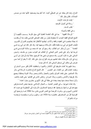 38
‫ﺍﻟﺩﺒﺎﻍ‬:‫ﺃﺸﻴﺎﺀ‬ ‫ﹼﻲ‬‫ﻠ‬‫ﺍﻟﺼﻘ‬ ‫ﺍﺒﻥ‬ ‫ﻋﻥ‬ ‫ﻴﺒﻠﻐﻪ‬ ‫ﻜﺎﻥ‬ ‫ﻭﺇﻨﻤﺎ‬,‫ﻭﺒﺼﺤﺘﻬﺎ‬ ‫ﺒﻬﺎ‬ ‫ﺃﻋﻠﻡ‬ ‫ﺍﷲ‬,‫ﺠـﻨﺱ‬ ‫ﻤﻥ‬ ‫ﻋﻨﺩﻩ‬ ‫ﻜﺄﻨﻬﺎ‬
‫ﺍﻟﻤﺤﺎﻻﺕ‬,‫ﺫﻟﻙ‬ ‫ﻴﻨﻜﺭ‬ ‫ﻓﻜﺎﻥ‬110
.
*‫ﺍﻷﻭﻟﻴﺎﺀ‬ ‫ﻜﺭﺍﻤﺎﺕ‬ ‫ﺇﺜﺒﺎﺕ‬.
*‫ﺍﻟﺘﻭﺤﻴﺩ‬ ‫ﺃﺼﻭل‬ ‫ﻓﻲ‬ ‫ﺭﺴﺎﻟﺔ‬.
*‫ﻜﺘﺎﺏ‬‫ﺍﻟﺩﻋﺎﺀ‬.
‫ﺍﻟﻔﻘﻪ‬ ‫ﻓﻲ‬ ‫ـ‬‫ﻭﺃﺼﻭﻟﻪ‬:
*‫ﺍﻟﻔﻘﻬﻴﺔ‬ ‫ﺍﻟﺭﺴﺎﻟﺔ‬111
.‫ﺫﻜﺭﻫﺎ‬ ‫ﺴﺒﻕ‬ ‫ﺍﻟﺘﻲ‬ ‫ﺍﻟﻌﻘﺩﻴﺔ‬ ‫ﺍﻟﻤﻘﺩﻤﺔ‬ ‫ﺫﻟﻙ‬ ‫ﻓﻲ‬ ‫ﺒﻤﺎ‬.‫ﻥ‬‫ﺃ‬ ‫ﺘﺄﻟﻴﻔﻬـﺎ‬ ‫ﻭﺴـﺒﺏ‬
‫ﺃﺒﺎ‬ ‫ﺍﻟﻤﺅﺩﺏ‬ ‫ﺍﻟﻔﻘﻴﻪ‬ ‫ﺍﻟﺼﺎﻟﺢ‬ ‫ﺍﻟﺸﻴﺦ‬‫ﻤﻨﻪ‬ ‫ﻁﻠﺏ‬ ‫ﺍﻟﺘﻭﻨﺴﻲ‬ ‫ﺍﻟﺼﺩﻓﻲ‬ ‫ﺨﻠﻑ‬ ‫ﺒﻥ‬ ‫ﺯ‬‫ﺭ‬‫ﺤ‬‫ﻤ‬ ‫ﻤﺤﻔﻭﻅ‬‫ﻴﻜﺘـﺏ‬ ‫ﺃﻥ‬
‫ﻭﺍﻵﺩﺍﺏ‬ ‫ﻭﺍﻟﻔﻘﻪ‬ ‫ﺍﻟﻌﻘﻴﺩﺓ‬ ‫ﻓﻲ‬ ‫ﻤﺨﺘﺼﺭﺓ‬ ‫ﺠﻤﻠﺔ‬ ‫ﻟﻪ‬,‫ﺍ‬ ‫ﺍﻟﻘـﺭﺁﻥ‬ ‫ﹼﻤﻬـﻡ‬‫ﻠ‬‫ﻴﻌ‬ ‫ﻜﻤﺎ‬ ‫ﻟﻸﻁﻔﺎل‬ ‫ﹼﻤﻬﺎ‬‫ﻠ‬‫ﻟﻴﻌ‬‫ﻟﻜـﺭﻴﻡ‬.
‫ﻓﺄﻟﻑ‬ ‫ﻁﻠﺒﺘﻪ‬ ‫ﺯﻴﺩ‬ ‫ﺃﺒﻲ‬ ‫ﺍﺒﻥ‬ ‫ﺍﻟﺸﻴﺦ‬ ‫ﻓﺄﺠﺎﺏ‬»‫ﺍﻟﺭﺴﺎﻟﺔ‬«‫ﺇﻟﻴﻪ‬ ‫ﻭﻭﺠﻬﻬﺎ‬,‫ﻓـﻲ‬ ‫ﺯﻴﺩ‬ ‫ﺃﺒﻲ‬ ‫ﺍﺒﻥ‬ ‫ﺫﻟﻙ‬ ‫ﺫﻜﺭ‬ ‫ﻭﻗﺩ‬
‫ﺍﻟﻤﻘﺩﻤﺔ‬112
,‫ﺍﻟﻁﺎﻟﺏ‬ ‫ﺍﺴﻡ‬ ‫ﻴﺫﻜﺭ‬ ‫ﺃﻥ‬ ‫ﺩﻭﻥ‬,‫ﻓـﻲ‬ ‫ﺍﻟﺘﻭﻨـﺴﻲ‬ ‫ﺴﻼﻤﺔ‬ ‫ﺒﻥ‬ ‫ﻤﺤﻤﺩ‬ ‫ﺍﷲ‬ ‫ﻋﺒﺩ‬ ‫ﺃﺒﻭ‬ ‫ﺭﺠﺢ‬ ‫ﻭﻗﺩ‬
‫ﻟﻬﺎ‬ ‫ﺸﺭﺤﻪ‬,‫ﺍﻟﺒﺠﺎﺌﻲ‬ ‫ﺍﻟﺩﻴﻥ‬ ‫ﻨﺎﺼﺭ‬ ‫ﻋﻠﻲ‬ ‫ﻭﺃﺒﻭ‬,‫ﺨﻠـﻑ‬ ‫ﺒﻥ‬ ‫ﻤﺤﺭﺯ‬ ‫ﺍﻟﻤﺅﺩﺏ‬ ‫ﻫﻭ‬ ‫ﺍﻟﻁﺎﻟﺏ‬ ‫ﻥ‬‫ﺃ‬,‫ﻭﻟـﻴﺱ‬
‫ﺍﻟﺴﺒﺎﺌ‬‫ﺁﺨﺭﻭﻥ‬ ‫ﺫﻜﺭﻩ‬ ‫ﻤﺎ‬ ‫ﻋﻠﻰ‬ ‫ﻲ‬,‫ﺼﺤﺢ‬ ‫ﻭﻗﺩ‬‫ﻨﺎﺠﻲ‬ ‫ﺍﺒﻥ‬‫ﺍﻟﺘﺭﺠﻴﺢ‬ ‫ﻫﺫﺍ‬,‫ﺃﺒـﻲ‬ ‫ﺍﺒﻥ‬ ‫ﻗﻭل‬ ‫ﺒﺄﻥ‬ ‫ﺇﻴﺎﻩ‬ ‫ﻤﻌﻠﻼ‬
‫ﺃﻭل‬ ‫ﻓﻲ‬ ‫ﺯﻴﺩ‬»‫ﺍﻟﺭﺴﺎﻟﺔ‬«:»‫ﺍﻟﻘﺭﺁﻥ‬ ‫ﺤﺭﻭﻑ‬ ‫ﺘﻌﻠﻤﻬﻡ‬ ‫ﻜﻤﺎ‬«‫ﺫﻟﻙ‬ ‫ﻋﻠﻰ‬ ‫ﻴﺩل‬,‫ﻤﻤﻥ‬ ‫ﺃﺤﺩﺍ‬ ‫ﻥ‬‫ﺃ‬ ‫ﻴﻌﻠﻡ‬ ‫ﻻ‬ ‫ﻷﻨﻪ‬
‫ﻤﺅﺩﺒﺎ‬ ‫ﻜﺎﻥ‬ ‫ﺃﻨﻪ‬ ‫ﺫﻜﺭ‬ ‫ﺍﻟﺴﺒﺎﺌﻲ‬ ‫ﺇﺴﺤﺎﻕ‬ ‫ﺃﺒﻲ‬ ‫ﻤﻨﺎﻗﺏ‬ ‫ﺇﻟﻰ‬ ‫ﺘﻌﺭﺽ‬.
‫ﻭ‬ ‫ﺍﻻﻨﺘﺸﺎﺭ‬ ‫ﺇﻟﻰ‬ ‫ﻁﺭﻴﻘﻬﺎ‬ ‫ﺃﺨﺫﺕ‬ ‫ﻅﻬﻭﺭﻫﺎ‬ ‫ﻭﻤﻨﺫ‬‫ﺍﻟﺸﻬﺭﺓ‬,‫ﺍﻟـﺸﺭﺍﺡ‬ ‫ﻤـﻥ‬ ‫ﻜﺜﻴﺭ‬ ‫ﺃﻗﻼﻡ‬ ‫ﻭﺍﺴﺘﻘﻁﺒﺕ‬,
‫ﺍﻟﻌﺼﻭﺭ‬ ‫ﻋﺒﺭ‬ ‫ﺍﻟﻌﻠﻤﺎﺀ‬ ‫ﻤﻥ‬ ‫ﻜﺜﻴﺭ‬ ‫ﺍﻫﺘﻤﺎﻡ‬ ‫ﻭﺠﻠﺒﺕ‬113
.‫ﺍﻟﺩﺒﺎﻍ‬ ‫ﺍﻟﺸﻴﺦ‬ ‫ﻗﺎل‬:»‫ﺴﺎﺌﺭ‬ ‫ﻓﻲ‬ ‫ﺍﻟﺭﺴﺎﻟﺔ‬ ‫ﺍﻨﺘﺸﺭﺕ‬
‫ﺍﻟﻤﺴﻠﻤﻴﻥ‬ ‫ﺒﻼﺩ‬,‫ﻭﺍﻟﺤﺠﺎﺯ‬ ‫ﻭﺍﻟﻴﻤﻥ‬ ‫ﺍﻟﻌﺭﺍﻕ‬ ‫ﺒﻠﻐﺕ‬ ‫ﺤﺘﻰ‬‫ﻭﻤﺼﺭ‬ ‫ﻭﺍﻟﺸﺎﻡ‬‫ﻭﺠﻤﻴﻊ‬ ‫ﻭﺼﻘﻠﻴﺔ‬ ‫ﺍﻟﻨﻭﺒﺔ‬ ‫ﻭﺒﻼﺩ‬
‫ﺍﻟﺴﻭﺩﺍﻥ‬ ‫ﻭﺒﻼﺩ‬ ‫ﻭﺍﻟﻤﻐﺭﺏ‬ ‫ﻭﺍﻷﻨﺩﻟﺱ‬ ‫ﺇﻓﺭﻴﻘﻴﺔ‬ ‫ﺒﻼﺩ‬.‫ﻭﺘﻨﺎﻓ‬‫ﺍﻗﺘﻨﺎﺌﻬﺎ‬ ‫ﻓﻲ‬ ‫ﺍﻟﻨﺎﺱ‬ ‫ﺱ‬,‫ﺒﺎﻟﺫﻫﺏ‬ ‫ﻜﺘﺒﺕ‬ ‫ﺤﺘﻰ‬,
‫ﺍﻷﺒﻬﺭﻱ‬ ‫ﺒﻜﺭ‬ ‫ﺃﺒﻲ‬ ‫ﺤﻠﻘﺔ‬ ‫ﻓﻲ‬ ‫ﺒﺒﻐﺩﺍﺩ‬ ‫ﺒﻴﻌﺕ‬ ‫ﻤﻨﻬﺎ‬ ‫ﻨﺴﺨﺕ‬ ‫ﻨﺴﺨﺔ‬ ‫ﻭﺃﻭل‬,‫ﺫﻫﺒﺎ‬ ‫ﺩﻴﻨﺎﺭﺍ‬ ‫ﺒﻌﺸﺭﻴﻥ‬«114
.
‫ﺍﻹﺴﻼﻤﻲ‬ ‫ﺍﻟﻤﺠﺎل‬ ‫ـ‬ ‫ﺍﻟﺤﺩﻴﺙ‬ ‫ﺍﻟﻌﺼﺭ‬ ‫ﻓﻲ‬ ‫ـ‬ ‫ﺸﻬﺭﺘﻬﺎ‬ ‫ﺕ‬‫ﺩ‬‫ﺘﻌ‬ ‫ﻭﻗﺩ‬,‫ﺍﻟﻤﺴﺘـﺸﺭﻗﻴﻥ‬ ‫ﺒﻌﺽ‬ ‫ﺒﺘﻭﺠﻴﻪ‬
‫ﻭﺘﺭﺠﻤﺘﻬﺎ‬ ‫ﺩﺭﺍﺴﺘﻬﺎ‬ ‫ﺇﻟﻰ‬ ‫ﺠﻬﻭﺩﻫﻡ‬,‫ﺍﻟﻤﺴﺘﺸﺭﻕ‬ ‫ﺘﺭﺠﻤﻬﺎ‬ ‫ﻓﻘﺩ‬»‫ﺃﺩﺭﺴل‬«‫ﺇﻟ‬‫ﺍﷲ‬ ‫ﻋﺒـﺩ‬ ‫ﻤﻊ‬ ‫ﺍﻹﻨﺠﻠﻴﺯﻴﺔ‬ ‫ﻰ‬
‫ﺍﻟﺴﻬﺭﻭﺭﺩﻱ‬ ‫ﺍﻟﻤﺄﻤﻭﻥ‬,‫ﺴﻨﺔ‬ ‫ﺒﻠﻨﺩﻥ‬ ‫ﺍﻟﻌﺭﺒﻲ‬ ‫ﺍﻟﻨﺹ‬ ‫ﻤﻊ‬ ‫ﺍﻟﺘﺭﺠﻤﺔ‬ ‫ﻭﻨﺸﺭﺕ‬1906‫ﻫـ‬‫ﺇﻟﻰ‬ ‫ﻭﺘﺭﺠﻤﻬﺎ‬ ‫؛‬
‫ﺍﻟﻤﺴﺘﺸﺭﻗﻴﻥ‬ ‫ﻤﻥ‬ ّ‫ل‬‫ﻜ‬ ‫ﺍﻟﻔﺭﻨﺴﻴﺔ‬»‫ﻓﺎﻨﻴﺎﻥ‬«‫ﺴﻨﺔ‬1924‫ﻫـ‬,‫ﻭ‬»‫ﺒﺭﺜـﺭ‬ ‫ﻟﻴﻭﻥ‬«‫ﺘﺭﺠﻤﺘـﻪ‬ ‫ﻭﻁﺒﻌـﺕ‬
‫ﺒﺎﻟﺠﺯﺍﺌﺭ‬ ‫ﻤﺭﺍﺕ‬115
.
110
(‫اﻟﺪﺑﺎغ‬ ‫ﻣﻌﺎﻟﻢ‬:3/113.
111
(‫ﻃﺒﻌﺎت‬ ‫ﻋﺪة‬ ‫ﻣﻄﺒﻮع‬.
112
(‫ﻧﻔﺴﻬﺎ‬ ‫اﻟﺮﺳﺎﻟﺔ‬ ‫ﻣﻘﺪﻣﺔ‬ ‫اﻧﻈﺮ‬,‫ﻧﺎﺟﻲ‬ ‫ﻻﺑﻦ‬ ‫اﻟﺮﺳﺎﻟﺔ‬ ‫وﺷﺮح‬:1/11.
113
(‫ﺷﺮاﺣﻬﺎ‬ ‫أﺑﺮز‬ ‫ﻓﻲ‬ ‫ﻗﺎﺋﻤﺔ‬ ‫اﻧﻈﺮ‬:‫ﺗﺤﻘﯿﻖ‬ ‫ﻣﻘﺪﻣﺔ‬»‫اﻟﻔﻘﻬﯿﺔ‬ ‫اﻟﺮﺳﺎﻟﺔ‬«‫اﻷﺟﻔﺎن‬ ‫أﺑﻲ‬ ‫ﻟﻤﺤﻤﺪ‬,‫ّﻮ‬‫ﻤ‬‫ﺣ‬ ‫واﻟﻬﺎدي‬:‫ص‬39.
114
(‫اﻹﯾﻤﺎن‬ ‫ﻣﻌﺎﻟﻢ‬:3/111.
115
(‫ﺗﺤﻘﯿﻖ‬ ‫ﻣﻘﺪﻣﺔ‬»‫اﻟﻔﻘﻬﯿﺔ‬ ‫اﻟﺮﺳﺎﻟﺔ‬«:‫ص‬48.
PDF created with pdfFactory Pro trial version www.pdffactory.com
 