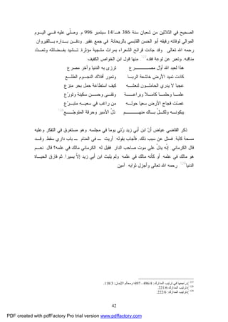 42
‫ﺴﻨﺔ‬ ‫ﺸﻌﺒﺎﻥ‬ ‫ﻤﻥ‬ ‫ﺍﻟﺜﻼﺜﻴﻥ‬ ‫ﻓﻲ‬ ‫ﺍﻟﺼﺤﻴﺢ‬386‫ﻫـ‬/14‫ﺴﺒﺘﻤﺒﺭ‬996‫ﻡ‬.‫ﺍﻟﻴـﻭﻡ‬ ‫ﻓـﻲ‬ ‫ﻋﻠﻴﻪ‬ ‫ﹼﻰ‬‫ﻠ‬‫ﻭﺼ‬
‫ﺭﻓﻴﻘﻪ‬ ‫ﻟﻭﻓﺎﺘﻪ‬ ‫ﺍﻟﻤﻭﺍﻟﻲ‬‫ﺒﺎﻟﺭﻴﺤﺎﻨﺔ‬ ‫ﺍﻟﻘﺎﺒﺴﻲ‬ ‫ﺍﻟﺤﺴﻥ‬ ‫ﺃﺒﻭ‬,‫ﻏﻔﻴﺭ‬ ‫ﺠﻤﻊ‬ ‫ﻓﻲ‬,‫ﺒـﺎﻟﻘﻴﺭﻭﺍﻥ‬ ‫ﺒـﺩﺍﺭﻩ‬ ‫ﻭﺩﻓـﻥ‬.
‫ﺘﻌﺎﻟﻰ‬ ‫ﺍﷲ‬ ‫ﺭﺤﻤﻪ‬.‫ﺒﻤﺭﺍﺙ‬ ‫ﺍﻟﺸﻌﺭﺍﺀ‬ ‫ﻗﺭﺍﺌﺢ‬ ‫ﺠﺎﺩﺕ‬ ‫ﻭﻗﺩ‬‫ﻤﺸﺠﻴﺔ‬‫ﻤﺅﺜﺭﺓ‬,‫ﺩ‬‫ﺩ‬‫ﻭﺘﻌـ‬ ‫ﺒﻔـﻀﺎﺌﻠﻪ‬ ‫ﺘـﺸﻴﺩ‬
‫ﻤﻨﺎﻗﺒﻪ‬,‫ﻓﻘﺩﻩ‬ ‫ﻟﻭﻋﺔ‬ ‫ﻋﻥ‬ ‫ﻭﺘﻌﺒﺭ‬127
,‫ﺍﻟﻜﻔﻴﻑ‬ ‫ﺍﻟﺨﻭﺍﺹ‬ ‫ﺍﺒﻥ‬ ‫ﻗﻭل‬ ‫ﻤﻨﻬﺎ‬:
‫ﺍﻟﺩﻨﻴ‬ ‫ﺒﻪ‬ ‫ﺘﺭﺯﻯ‬ ‫ﻤﺼــــﺭﻉ‬ ‫ل‬‫ﻭ‬‫ﺃ‬ ‫ﺍﷲ‬ ‫ﻟﻌﺒﺩ‬ ‫ﻫﺫﺍ‬‫ﻤﺼﺭﻉ‬ ‫ﻭﺁﺨﺭ‬ ‫ﺎ‬
‫ﺍﻟﻁﻠـﻊ‬ ‫ﺍﻟﻨﺠـﻭﻡ‬ ‫ﺃﻓﻼﻙ‬ ‫ﻭﺘﻤﻭﺭ‬ ‫ﺍﻟﺭﺒـﺎ‬ ‫ﺨﺎﺸﻌﺔ‬ ‫ﺍﻷﺭﺽ‬ ‫ﺘﻤﻴﺩ‬ ‫ﻜﺎﺩﺕ‬
‫ﻤﻨﺯﻉ‬ ‫ﺒﺤﺭ‬ ‫ﺤﻤل‬ ‫ﺍﺴﺘﻁﺎﻋﺔ‬ ‫ﻜﻴﻑ‬ ‫ﻟﻨﻌﺸـﻪ‬ ‫ﺍﻟﺤﺎﻤﻠـﻭﻥ‬ ‫ﻴﺩﺭﻱ‬ ‫ﻻ‬ ‫ﻋﺠﺒﺎ‬
‫ﻉ‬‫ﺭ‬‫ﻭﺘﻭ‬ ‫ﺴﻜﻴﻨﺔ‬ ‫ﻭﺤﺴـﻥ‬ ‫ﻭﺘﻘـﻰ‬ ‫ﻭﺒﺭﺍﻋــﺔ‬ ‫ﻜﺎﻤـﻼ‬ ‫ﻭﺤﻠﻤـﺎ‬ ‫ﻋﻠﻤـﺎ‬
‫ﺭﺍﻏﺏ‬ ‫ﻤﻥ‬ ‫ﺤﻭﻟـﻪ‬ ‫ﺴﻌﻴﺎ‬ ‫ﺍﻷﺭﺽ‬ ‫ﻓﺠﺎﺝ‬ ‫ﺕ‬‫ﺼ‬‫ﻏ‬‫ﻉ‬‫ﺭ‬‫ﻤﺘﺒـ‬ ‫ﺴﻌﻴـﻪ‬ ‫ﻓﻲ‬
‫ــﻊ‬‫ﺠ‬‫ﺍﻟﻤﺘﻭ‬ ‫ﻭﺤﺭﻗﺔ‬ ‫ﺍﻷﺴﻴﺭ‬ ّ‫ل‬‫ﺫ‬ ‫ﻤﻨﻬــــﻡ‬ ‫ﺒـﺎﻙ‬ ّ‫ل‬‫ﻭﻟﻜـ‬ ‫ﻴﺒﻜﻭﻨـﻪ‬128
‫ﻤﺠﻠﺴﻪ‬ ‫ﻓﻲ‬ ‫ﻴﻭﻤﺎ‬ ‫ﺌﻲ‬‫ﺭ‬ ‫ﺯﻴﺩ‬ ‫ﺃﺒﻲ‬ ‫ﺍﺒﻥ‬ ‫ﻥ‬‫ﺃ‬ ‫ﻋﻴﺎﺽ‬ ‫ﺍﻟﻘﺎﻀﻲ‬ ‫ﺫﻜﺭ‬,‫ﻭﻋﻠﻴﻪ‬ ‫ﺍﻟﺘﻔﻜﺭ‬ ‫ﻓﻲ‬ ‫ﻤﺴﺘﻐﺭﻕ‬ ‫ﻭﻫﻭ‬
‫ﻜﺂﺒﺔ‬ ‫ﻤﺴﺤﺔ‬,‫ﺫﻟﻙ‬ ‫ﺴﺒﺏ‬ ‫ﻋﻥ‬ ‫ﻓﺴﺌل‬,‫ﺒﻘﻭﻟﻪ‬ ‫ﻓﺄﺠﺎﺏ‬:‫ﺴﻘﻁ‬ ‫ﺩﺍﺭﻱ‬ ‫ﺒﺎﺏ‬ ‫ـ‬ ‫ﺍﻟﻤﻨﺎﻡ‬ ‫ﻓﻲ‬ ‫ـ‬ ‫ﺃﺭﻴﺕ‬,‫ﻭﻗـﺩ‬
‫ﺍﻟﻜﺭﻤ‬ ‫ﻗﺎل‬‫ﺎﻨﻲ‬:‫ﺍﻟﺩﺍﺭ‬ ‫ﺼﺎﺤﺏ‬ ‫ﻤﻭﺕ‬ ‫ﻋﻠﻰ‬ ّ‫ل‬‫ﻴﺩ‬ ‫ﹼﻪ‬‫ﻨ‬‫ﺇ‬.‫ﻟﻪ‬ ‫ﻓﻘﻴل‬:‫ﻗﺎل‬ ‫ﻋﻠﻤﻪ؟‬ ‫ﻓﻲ‬ ‫ﻤﺎﻟﻙ‬ ‫ﺍﻟﻜﺭﻤﺎﻨﻲ‬:‫ﻨﻌـﻡ‬
‫ﻋﻠﻤﻪ‬ ‫ﻓﻲ‬ ‫ﻤﺎﻟﻙ‬ ‫ﻫﻭ‬,‫ﻋﻠﻤﻪ‬ ‫ﻓﻲ‬ ‫ﻤﺎﻟﻙ‬ ‫ﻜﺄﻨﻪ‬ ‫ﺃﻭ‬.‫ﻴﺴﻴﺭﺍ‬ ‫ﹼ‬‫ﻻ‬‫ﺇ‬ ‫ﺯﻴﺩ‬ ‫ﺃﺒﻲ‬ ‫ﺍﺒﻥ‬ ‫ﻴﻠﺒﺙ‬ ‫ﻭﻟﻡ‬,‫ﺍﻟﺤﻴـﺎﺓ‬ ‫ﻓﺎﺭﻕ‬ ‫ﺜﻡ‬
‫ﺍﻟﺩﻨﻴﺎ‬129
.‫ﺜﻭﺍﺒﻪ‬ ‫ﻭﺃﺠﺯل‬ ‫ﺘﻌﺎﻟﻰ‬ ‫ﺍﷲ‬ ‫ﺭﺤﻤﻪ‬.‫ﺁﻤﻴﻥ‬.
127
(‫اﻟﻤﺪارك‬ ‫ﺗﺮﺗﯿﺐ‬ ‫ﻓﻲ‬ ‫راﺟﻌﻬﺎ‬:4/496‫ـ‬497‫اﻹﯾﻤﺎن‬ ‫وﻣﻌﺎﻟﻢ‬ ‫؛‬:3/118.
128
(‫اﻟﻤ‬ ‫ﺗﺮﺗﯿﺐ‬‫ﺪارك‬:6/221.
129
(‫اﻟﻤﺪارك‬ ‫ﺗﺮﺗﯿﺐ‬:6/222.
PDF created with pdfFactory Pro trial version www.pdffactory.com
 