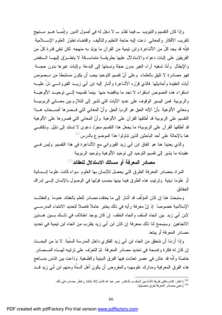 66
‫ﻭﺍﻟﺘﺒﻭﻴﺏ‬ ‫ﺍﻟﺘﻘﺴﻴﻡ‬ ‫ﻜﺎﻥ‬ ‫ﻭﺇﺫﺍ‬‫ـ‬ ‫ﻡ‬‫ﺩ‬‫ﺘﻘ‬ ‫ﻓﻴﻤﺎ‬ ‫ـ‬‫ﺍﻟﺩﻴﻥ‬ ‫ﺃﺼﻭل‬ ‫ﻓﻲ‬ ‫ﻟﻪ‬ ‫ﺩﺨل‬ ‫ﻻ‬,‫ﹼﻤـﺎ‬‫ﻨ‬‫ﻭﺇ‬‫ﻫـﻭ‬‫ﻤـﻨﻬﺞ‬
‫ﻭﺍﻟﻤﻌﺎﻨﻲ‬ ‫ﺍﻷﻓﻜﺎﺭ‬ ‫ﻟﺘﻘﺭﻴﺏ‬,‫ﺍﻟﺘﻌﻠﻴﻡ‬ ‫ﺤﺎﺠﺔ‬ ‫ﺇﻟﻴﻪ‬ ‫ﺩﻋﺕ‬‫ﻭﺍﻟﺘﺄﻟﻴﻑ‬,‫ﺍﻹﺴـﻼﻤﻴﺔ‬ ‫ﺍﻟﻌﻠﻭﻡ‬ ‫ﺭ‬‫ﻭ‬‫ﺘﻁ‬ ‫ﻭﺍﻗﺘﻀﺎﻩ‬,
‫ﻤﻥ‬ ّ‫ل‬‫ﻜ‬ ‫ﻴﺠﺩ‬ ‫ﻗﺩ‬ ‫ﹼﻪ‬‫ﻨ‬‫ﻓﺈ‬‫ﻤﻨﻬﺠﻪ‬ ‫ﺒﻪ‬ ‫ﺩ‬‫ﻴ‬‫ﻴﺅ‬ ‫ﻤﺎ‬ ‫ﺍﻟﻘﺭﺁﻥ‬ ‫ﻤﻥ‬ ‫ﺘﻴﻤﻴﺔ‬ ‫ﻭﺍﺒﻥ‬ ‫ﺍﻷﺸﺎﻋﺭﺓ‬,‫ﻤﻥ‬ ّ‫ل‬‫ﻜ‬ ‫ﻗﺩﺭﺓ‬ ‫ﺘﺒﻘﻰ‬ ‫ﻟﻜﻥ‬
‫ﺍﻟـﻨﻘﺽ‬ ‫ﺇﻟﻴﻬـﺎ‬ ‫ﻕ‬‫ﺭ‬‫ﻴﺘﻁـ‬ ‫ﻻ‬ ‫ﻤﺘﻤﺎﺴـﻜﺔ‬ ‫ﺒﻁﺭﻴﻘـﺔ‬ ‫ﻋﻠﻴﻬﺎ‬ ‫ﻭﺍﻻﺴﺘﺩﻻل‬ ‫ﺩﻋﻭﺍﻩ‬ ‫ﺇﺜﺒﺎﺕ‬ ‫ﻋﻠﻰ‬ ‫ﺍﻟﻔﺭﻴﻘﻴﻥ‬
‫ﻭﺍﻹﺒﻁﺎل‬.‫ﻭ‬‫ﺎ‬‫ﻤ‬‫ﺃ‬‫ﺔ‬‫ﺠ‬‫ﺤ‬ ‫ﺒﺩﻭﻥ‬ ‫ﺍﻟﻐﻴﺭ‬ ‫ﺁﺭﺍﺀ‬ ‫ﺘﺴﻔﻴﻪ‬‫ﺍﻟﺒﺩﻋﺔ‬ ‫ﺇﻟﻰ‬ ‫ﻭﻨﺴﺒﺘﻬﺎ‬,‫ﺤﺠـﺔ‬ ‫ﺒﺩﻭﻥ‬ ‫ﻏﻴﺭﻫﺎ‬ ‫ﻭﺇﺜﺒﺎﺕ‬,
‫ﺒﺎ‬ ‫ﺘﻠﻴﻕ‬ ‫ﻻ‬ ‫ﻤﺼﺎﺩﺭﺓ‬ ‫ﻓﻬﻭ‬‫ﻟﻌﻠﻤﺎﺀ‬.‫ﻭ‬‫ﻨـﺼﻭﺹ‬ ‫ﻤﻥ‬ ‫ﻤﺴﺘﻨﺒﻁﺎ‬ ‫ﻴﻜﻭﻥ‬ ‫ﺃﻥ‬ ‫ﻴﺠﺏ‬ ‫ﺍﻟﺘﻭﺤﻴﺩ‬ ‫ﺘﻘﺴﻴﻡ‬ ‫ﻥ‬‫ﺃ‬ ‫ﻋﻠﻰ‬
‫ﻭﺃﺤﺎﺩﻴﺜﻬﺎ‬ ‫ﺍﻟﻌﻘﻴﺩﺓ‬ ‫ﺁﻴﺎﺕ‬,ّ‫ل‬‫ﺩ‬ ‫ﺍﻟﻘﻴﺭﻭﺍﻨـﻲ‬ ‫ﺯﻴـﺩ‬ ‫ﺃﺒﻲ‬ ‫ﺍﺒﻥ‬ ‫ﺇﻟﻴﻪ‬ ‫ﻭﺃﺸﺎﺭ‬ ‫ﺍﻷﺸﺎﻋﺭﺓ‬ ‫ﺭﻩ‬‫ﺭ‬‫ﻗ‬ ‫ﻓﺎﻟﺫﻱ‬‫ﻋﻠﻴـﻪ‬
‫ﺍﺴﺘﻘﺭﺍ‬ ‫ﺍﻟﻨﺼﻭﺹ‬ ‫ﻫﺫﻩ‬ ‫ﺍﺴﺘﻘﺭﺍﺀ‬‫ﺀ‬‫ﻤﻨﻬﺎ‬ ‫ﻴﻨﺎﻗﻀﻪ‬ ‫ﻤﺎ‬ ‫ﻨﺠﺩ‬ ‫ﻻ‬.‫ﺒﻴﻨﻤﺎ‬‫ﺍﻷﻟﻭﻫﻴـﺔ‬ ‫ﺘﻭﺤﻴـﺩ‬ ‫ﺇﻟـﻰ‬ ‫ﺘﻘﺴﻴﻤﻪ‬
‫ﻭﺍﻟﺭﺒﻭﺒﻴﺔ‬,‫ﺍﻟﻭﻗﻭﻑ‬ ‫ﺍﻟﻴﺴﻴﺭ‬ ‫ﻓﻤﻥ‬‫ﺍﻟﺭﺒﻭﺒﻴـﺔ‬ ‫ﻤﻌـﺎﻨﻲ‬ ‫ﺒﻴﻥ‬ ‫ﺍﻟﺘﻼﺯﻡ‬ ‫ﺇﻟﻰ‬ ‫ﺘﺸﻴﺭ‬ ‫ﺍﻟﺘﻲ‬ ‫ﺍﻵﻴﺎﺕ‬ ‫ﻋﺩﻴﺩ‬ ‫ﻋﻠﻰ‬
‫ﺍﻷﻟﻭﻫﻴﺔ‬ ‫ﻭﻤﻌﺎﻨﻲ‬,‫ﺍﻟﺤﻕ‬ ‫ﺏ‬‫ﺍﻟﺭ‬ ‫ﻫﻭ‬ ‫ﺍﻟﺤﻕ‬ ‫ﺍﻹﻟﻪ‬ ‫ﻥ‬‫ﺒﺄ‬,‫ﻫـﺫﺍ‬ ‫ﺃﺼـﺤﺎﺏ‬ ‫ﻗـﺼﺭﻫﺎ‬ ‫ﺍﻟﺘﻲ‬ ‫ﺍﻟﻤﻌﺎﻨﻲ‬ ‫ﻥ‬‫ﻭﺃ‬
‫ﺍﻷﻟﻭﻫﻴﺔ‬ ‫ﻋﻠﻰ‬ ‫ﺍﻟﻘﺭﺁﻥ‬ ‫ﺃﻁﻠﻘﻬﺎ‬ ‫ﻗﺩ‬ ‫ﺍﻟﺭﺒﻭﺒﻴﺔ‬ ‫ﻋﻠﻰ‬ ‫ﺍﻟﺘﻘﺴﻴﻡ‬,‫ﺍﻷﻟﻭﻫﻴﺔ‬ ‫ﻋﻠﻰ‬ ‫ﻗﺼﺭﻭﻫﺎ‬ ‫ﺍﻟﺘﻲ‬ ‫ﺍﻟﻤﻌﺎﻨﻲ‬ ‫ﻥ‬‫ﻭﺃ‬
‫ﺍﻟﺭﺒﻭ‬ ‫ﻋﻠﻰ‬ ‫ﺍﻟﻘﺭﺁﻥ‬ ‫ﺃﻁﻠﻘﻬﺎ‬ ‫ﻗﺩ‬‫ﺩﻟﻴل‬ ‫ﺇﻟﻰ‬ ‫ﺘﺴﺘﻨﺩ‬ ‫ﻻ‬ ‫ﺩﻋﻭﻯ‬ ‫ﺩ‬‫ﺭ‬‫ﻤﺠ‬ ‫ﺍﻟﺘﻘﺴﻴﻡ‬ ‫ﻫﺫﺍ‬ ‫ﻴﺠﻌل‬ ‫ﻤﺎ‬ ‫ﺒﻴﺔ؛‬,‫ﻭﻨﻜﺘﻔـﻲ‬
‫ﺒﺎﻟﺩﺭﺱ‬ ‫ﺍﻟﻤﻭﻀﻭﻉ‬ ‫ﻫﺫﺍ‬ ‫ﺘﻨﺎﻭﻟﻭﺍ‬ ‫ﺍﻟﺫﻴﻥ‬ ‫ﺍﻟﺒﺎﺤﺜﻴﻥ‬ ‫ﺃﺤﺩ‬ ‫ﻋﻠﻰ‬ ‫ﺒﺎﻹﺤﺎﻟﺔ‬ ‫ﻫﻨﺎ‬202
.
‫ﺍﻟﺘﻘﺴﻴﻡ‬ ‫ﻫﺫﺍ‬ ‫ﻓﻲ‬ ‫ﺍﻷﺸﺎﻋﺭﺓ‬ ‫ﻤﻊ‬ ‫ﺍﻟﻘﻴﺭﻭﺍﻨﻲ‬ ‫ﺯﻴﺩ‬ ‫ﺃﺒﻲ‬ ‫ﺍﺒﻥ‬ ‫ﺍﺘﻔﺎﻕ‬ ‫ﻫﻭ‬ ‫ﻫﻨﺎ‬ ‫ﻴﻌﻨﻴﻨﺎ‬ ‫ﻭﺍﻟﺫﻱ‬,‫ﻓـﻲ‬ ‫ﻭﻟﻴﺱ‬
‫ﺇﻟﻰ‬ ‫ﻴﺸﻴﺭ‬ ‫ﻤﺎ‬ ‫ﻋﻘﻴﺩﺘﻪ‬‫ﺘﻭﺤﻴﺩ‬ ‫ﺇﻟﻰ‬ ‫ﺍﻟﺘﻭﺤﻴﺩ‬ ‫ﺘﻘﺴﻴﻡ‬‫ﺍﻟﺭﺒﻭﺒﻴﺔ‬ ‫ﻭﺘﻭﺤﻴﺩ‬ ‫ﺍﻷﻟﻭﻫﻴﺔ‬.
‫ﻤﺼﺎﺩﺭ‬‫ﻟﻠﻌﻘﺎﺌﺩ‬ ‫ﺍﻻﺴﺘﺩﻻل‬ ‫ﻤﺴﺎﻟﻙ‬ ‫ﺃﻭ‬ ‫ﺍﻟﻤﻌﺭﻓﺔ‬203
‫ﺍﻟﻌﻠﻭﻡ‬ ‫ﺒﻬﺎ‬ ‫ﻟﻺﻨﺴﺎﻥ‬ ‫ﻴﺤﺼل‬ ‫ﺍﻟﺘﻲ‬ ‫ﺍﻟﻁﺭﻕ‬ ‫ﺍﻟﻤﻌﺭﻓﺔ‬ ‫ﺒﻤﺼﺎﺩﺭ‬ ‫ﺍﻟﻤﺭﺍﺩ‬,‫ﺇﻨـﺴﺎﻨﻴﺔ‬ ‫ﻋﻠﻭﻤﺎ‬ ‫ﻜﺎﻨﺕ‬ ‫ﺴﻭﺍﺀ‬
‫ﺩﻴﻨﻴﺔ‬ ‫ﻋﻠﻭﻤﺎ‬ ‫ﺃﻭ‬,‫ﺇﺩﺭﺍﻙ‬ ‫ﺇﻟـﻰ‬ ‫ﺒﺎﻹﻨﺴﺎﻥ‬ ‫ﺍﻟﻭﺼﻭل‬ ‫ﻓﻲ‬ ‫ﺘﻬﺎ‬‫ﻭ‬‫ﻗ‬ ‫ﺒﺤﺴﺏ‬ ‫ﺒﻴﻨﻬﺎ‬ ‫ﻓﻴﻤﺎ‬ ‫ﺍﻟﻁﺭﻕ‬ ‫ﻫﺫﻩ‬ ‫ﻭﺘﺭﺘﻴﺏ‬
‫ﺍﻟﺤﻘﺎﺌﻕ‬.
‫ﻭ‬‫ﺴﻨﺒﺤ‬‫ﻴﻌﺘﻘﺩﻩ‬ ‫ﻤﺎ‬ ‫ﺇﻟﻰ‬ ‫ﺃﺸﺎﺭ‬ ‫ﻗﺩ‬ ‫ﹼﻑ‬‫ﻟ‬‫ﺍﻟﻤﺅ‬ ‫ﻜﺎﻥ‬ ‫ﺇﻥ‬ ‫ﻫﻨﺎ‬ ‫ﺙ‬‫ﻤﺼﺎﺩﺭ‬‫ﻋﻤﻭﻤﺎ‬ ‫ﺒﺎﻟﻌﻘﺎﺌﺩ‬ ‫ﻟﻠﻌﻠﻡ‬,‫ﻭ‬‫ﺍﻟﻌﻘﺎﺌـﺩ‬
‫ﺨﺼﻭﺼﺎ‬ ‫ﺍﻹﺴﻼﻤﻴﺔ‬.‫ﻥ‬‫ﺇ‬ ‫ﺇﺫ‬‫ﻤﻌﺭﻓﺔ‬‫ﺭﺃﻴﻪ‬‫ﻟﺘﺤﺩﻴﺩ‬ ‫ﻓﺎﺼﻼ‬ ‫ﻋﺎﻤﻼ‬ ‫ﻴﻌﺘﺒﺭ‬ ‫ﺫﻟﻙ‬ ‫ﻓﻲ‬‫ﺍﻟﻤﺩﺭﺴـﻲ‬ ‫ﺍﻻﻨﺘﻤﺎﺀ‬
‫ﺯﻴﺩ‬ ‫ﺃﺒﻲ‬ ‫ﻻﺒﻥ‬,‫ﺍﻟﺨﻠﻑ‬ ‫ﻭﺍﺘﺠﺎﻩ‬ ‫ﺍﻟﺴﻠﻑ‬ ‫ﺍﺘﺠﺎﻩ‬ ‫ﺒﻴﻥ‬,‫ﺒـﻴﻥ‬ ‫ﺫﻟـﻙ‬ ‫ﻓﻲ‬ ‫ﺍﺨﺘﻼﻑ‬ ‫ﻴﻭﺠﺩ‬ ‫ﻜﺎﻥ‬ ‫ﺇﻥ‬‫ﻫـﺫﻴﻥ‬
‫ﺍﻻﺘﺠﺎﻫﻴﻥ‬.‫ﻭﺴ‬‫ﻓﻲ‬ ‫ﺘﻴﻤﻴﺔ‬ ‫ﺍﺒﻥ‬ ‫ﺍﺘﺠﺎﻩ‬ ‫ﻤﻥ‬ ‫ﻴﻘﺘﺭﺏ‬ ‫ﺯﻴﺩ‬ ‫ﺃﺒﻲ‬ ‫ﺍﺒﻥ‬ ‫ﻜﺎﻥ‬ ‫ﺇﻥ‬ ‫ﺒﻤﻌﺭﻓﺔ‬ ‫ﺫﻟﻙ‬ ‫ﻟﻨﺎ‬ ‫ﻴﺴﻤﺢ‬‫ﺘﺤﺩﻴﺩ‬
‫ﻤﺼﺎﺩﺭ‬‫ﻴﺒﺘﻌﺩ‬ ‫ﺃﻭ‬ ‫ﺍﻟﻤﻌﺭﻓﺔ‬.
‫ﹼﻴﺔ‬‫ﻨ‬‫ﺍﻟﺴ‬ ‫ﺍﻟﻤﺩﺭﺴﺔ‬ ‫ﺩﺍﺨل‬ ‫ﺍﻟﻔﻜﺭﻱ‬ ‫ﺯﻴﺩ‬ ‫ﺃﺒﻲ‬ ‫ﺍﺒﻥ‬ ‫ﺍﺘﺠﺎﻩ‬ ‫ﻤﻥ‬ ‫ﻨﺘﺤﻘﻕ‬ ‫ﺃﻥ‬ ‫ﺃﺭﺩﻨﺎ‬ ‫ﻭﺇﺫﺍ‬,‫ﻤﻥ‬ ‫ﺩ‬‫ﺒ‬ ‫ﻻ‬‫ﺍﻟﺒﺤـﺙ‬
‫ﻟ‬ ‫ﻜﺎﻥ‬ ‫ﺇﻥ‬‫ﻪ‬‫ﻭﺍﻀﺤﺔ‬ ‫ﻓﻜﺭﺓ‬‫ﺍﻟﻤﻌﺭﻓﺔ‬ ‫ﻤﺼﺎﺩﺭ‬ ‫ﺘﺤﺩﻴﺩ‬ ‫ﻓﻲ‬,‫ﻡ‬‫ﺜ‬‫ﻋﻠﻰ‬ ‫ﻑ‬‫ﺭ‬‫ﺍﻟﺘﻌ‬‫ﻟ‬ ‫ﺘﺭﺘﻴﺒﻪ‬‫ﺍﻟﻤـﺼﺎﺩﺭ‬ ‫ﻬـﺫﻩ‬.
‫ﺍﻟﺩﻴﻨﻴﺔ‬ ‫ﺍﻟﻔﺭﻕ‬ ‫ﻓﻴﻬﺎ‬ ‫ﺩﺕ‬‫ﺩ‬‫ﺘﻌ‬ ‫ﻋﺼﺭ‬ ‫ﻓﻲ‬ ‫ﻋﺎﺵ‬ ‫ﻗﺩ‬ ‫ﹼﻪ‬‫ﻨ‬‫ﻭﺃ‬ ‫ﺔ‬‫ﺼ‬‫ﺨﺎ‬‫ﻭﺍﻟﻔﻠﺴﻔﻴﺔ‬,‫ﻤﻨـﺎﻫ‬ ‫ﺍﻟﻨﺎﺱ‬ ‫ﺒﻴﻥ‬ ‫ﻭﺫﺍﻋﺕ‬‫ﺞ‬
‫ﺍﻟﻔﺭﻕ‬ ‫ﻫﺫﻩ‬‫ﻗـﺩ‬ ‫ﺯﻴﺩ‬ ‫ﺃﺒﻲ‬ ‫ﺍﺒﻥ‬ ‫ﻭﻤﻨﻬﻡ‬ ‫ﹼﺔ‬‫ﻨ‬‫ﺍﻟﺴ‬ ‫ﺃﻫل‬ ‫ﻴﻜﻭﻥ‬ ‫ﺃﻥ‬ ‫ﻭﺍﻟﻤﻔﺭﻭﺽ‬ ‫ﻋﻠﻭﻤﻬﻡ؛‬ ‫ﻭﻤﺩﺍﺭﻙ‬ ‫ﺍﻟﻤﻌﺭﻓﻴﺔ‬
202
(‫اﻧﻈﺮ‬:‫ﻛﺘﺎب‬»‫ﺑﯿ‬ ‫ﻟﻸﻣﺔ‬ ‫ﺗﻔﺮﯾﻘﺎ‬ ‫ﻛﻔﻰ‬‫اﻟﺴﻠﻒ‬ ‫ﻦ‬«,‫ﻛﺎﻣﻞ‬ ‫اﷲ‬ ‫ﻋﺒﺪ‬ ‫ﻋﻤﺮ‬ ‫ﻟﻠﺪﻛﺘﻮر‬:92-104,‫ذﻟﻚ‬ ‫ﻓﻲ‬ ‫ﻣﺼﺎدره‬ ‫واﻧﻈﺮ‬.
203
(‫ﺗﺤﺼﯿﻠﻬﺎ‬ ‫ﻃﺮق‬ ‫اﻟﻤﻌﺮﻓﺔ‬ ‫ﺑﻤﺼﺎدر‬ ‫ﻧﻌﻨﻲ‬.
PDF created with pdfFactory Pro trial version www.pdffactory.com
 