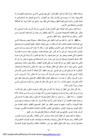 74
‫ﺨﺎﻟﻘﻪ‬ ‫ﻤﻌﺭﻓﺔ‬.‫ﻭﻻ‬ ‫ﺍﻟﻌﻘﺩﻴـﺔ‬ ‫ﻤـﻀﺎﻤﻴﻨﻪ‬ ‫ﻓـﻲ‬ ‫ﻻ‬ ‫ﺍﻟﻭﺤﻲ‬ ‫ﻓﻬﻡ‬ ‫ﻋﻠﻰ‬ ‫ﻗﺎﺩﺭﺍ‬ ‫ﺍﻟﻌﻘل‬ ‫ﻜﺎﻥ‬ ‫ﻟﻤﺎ‬ ‫ﺫﻟﻙ‬ ‫ﻭﻟﻭﻻ‬
‫ﺍﻟﺘﺸﺭﻴﻌﻴ‬‫ﺔ‬,‫ﺸﻴﺌﺎ‬ ‫ﺍﻹﻨﺴﺎﻥ‬ ‫ﻓﻲ‬ ‫ﻭﺠﻭﺩﻩ‬ ‫ﺯﺍﺩ‬ ‫ﻭﻟﻤﺎ‬‫ﺍﻟﺤﻴﻭﺍﻥ‬ ‫ﻋﻥ‬.‫ﻴ‬ ‫ﻭﻻ‬‫ﻤﺎ‬ ‫ﻻﺴﺘﻌﺭﺍﺽ‬ ‫ﻫﻨﺎ‬ ‫ﺍﻟﻤﺠﺎل‬ ‫ﺴﻊ‬
‫ﺒﻬﺎ‬ ‫ﹼﻑ‬‫ﻠ‬‫ﻜ‬ ‫ﺍﻟﺘﻲ‬ ‫ﺘﻪ‬‫ﻤ‬‫ﻭﻤﻬ‬ ‫ﺍﻟﻌﻘل‬ ‫ﻗﻴﻤﺔ‬ ‫ﻟﺒﻴﺎﻥ‬ ‫ﺴﻪ‬‫ﺴ‬‫ﻭﺃ‬ ‫ﺍﻟﻘﺭﺁﻥ‬ ‫ﻠﻪ‬‫ﺼ‬‫ﺃ‬,‫ﺍﻟﻤﻼﺌﻜﺔ‬ ‫ﺍﷲ‬ ‫ﺃﺴﺠﺩ‬ ‫ﺃﺠﻠﻪ‬ ‫ﻤﻥ‬ ‫ﻭﺍﻟﺫﻱ‬
‫ﺍﻷﺭﺽ‬ ‫ﻓﻲ‬ ‫ﻭﺍﺴﺘﺨﻠﻔﻪ‬ ‫ﻟﻺﻨﺴﺎﻥ‬.
‫ﻡ‬‫ﺩ‬‫ﺘﻘ‬ ‫ﺎ‬‫ﻤ‬‫ﻭﻤ‬,‫ﺍﻟﺭﺴل‬ ‫ﻭﺇﺭﺴﺎل‬ ‫ﺍﻟﻭﺤﻲ‬ ‫ﺒﺈﻨﺯﺍل‬ ‫ﺍﻹﻨﺴﺎﻥ‬ ‫ﻋﻠﻰ‬ ‫ﺔ‬‫ﺠ‬‫ﺍﻟﺤ‬ ‫ﺘﻘﺎﻡ‬ ‫ﻭﺤﺘﻰ‬,‫ﺍﷲ‬ ‫ﻗـﻀﻰ‬ ‫ﻜﻤـﺎ‬
‫ﺘﻌﺎﻟﻰ‬,‫ﺍﻟﺼﺤﻴ‬ ‫ﻟﻠﻌﻘﻴﺩﺓ‬ ‫ﻥ‬‫ﻓﺈ‬‫ﻤﺼﺩﺭﻴﻥ‬ ‫ﺤﺔ‬,‫ﻤـﻥ‬ ‫ﺹ‬‫ﺃﺨـ‬ ‫ﺃﺤـﺩﻫﻤﺎ‬ ‫ﻥ‬‫ﺇ‬ ‫ﺤﻴﺙ‬ ‫ﻤﻥ‬ ‫ﻴﺨﺘﻠﻔﺎﻥ‬ ‫ﹼﻬﻤﺎ‬‫ﻨ‬‫ﺃ‬ ‫ﹼ‬‫ﻻ‬‫ﺇ‬
‫ﺍﻵﺨﺭ‬,‫ﺃﻀﻴﻕ‬ ‫ﺇﺩﺭﺍﻜﻪ‬ ‫ﻭﻤﺠﺎل‬,‫ﻭﺍﻟﻭﺤﻲ‬ ‫ﺍﻟﻌﻘل‬ ‫ﻭﻫﻤﺎ‬.
‫ﺍﻟﻌﻘل‬ ‫ـ‬:‫ﺨﺎﻟﻘﻪ‬ ‫ﻤﻌﺭﻓﺔ‬ ‫ﻋﻠﻰ‬ ‫ﺍﻟﻌﻘل‬ ‫ﻗﺩﺭﺓ‬ ‫ﻤﻥ‬ ‫ﻡ‬‫ﺩ‬‫ﺘﻘ‬ ‫ﻤﺎ‬ ‫ﺘﻘﺭﺭ‬ ‫ﺇﺫﺍ‬,‫ﺍﻟﺘـﻲ‬ ‫ﺼـﻔﺎﺘﻪ‬ ‫ﺒﻌﺽ‬ ‫ﻭﻤﻌﺭﻓﺔ‬
‫ﻭﺍﻟﻘﺩﺭﺓ‬ ‫ﻭﺍﻹﺭﺍﺩﺓ‬ ‫ﻭﺍﻟﻌﻠﻡ‬ ‫ﻭﺍﻟﺤﻴﺎﺓ‬ ‫ﺍﻟﻭﺤﺩﺍﻨﻴﺔ‬ ‫ﻫﻲ‬,‫ﺍﻟﻤﻌ‬ ‫ﻋﻠﻴﻬﺎ‬ ‫ﺘﺘﻭﻗﻑ‬ ‫ﺼﻔﺎﺕ‬ ‫ﻭﻫﻲ‬‫ﻭﺘـﺼﺩﻴﻕ‬ ‫ﺠـﺯﺓ‬
‫ﻋﺫﺭﻩ‬ ‫ﻭﻴﻨﻘﻁﻊ‬ ‫ﺍﻹﻨﺴﺎﻥ‬ ‫ﻋﻠﻰ‬ ‫ﺘﻘﺎﻡ‬ ‫ﺔ‬‫ﺠ‬‫ﺍﻟﺤ‬ ‫ﻥ‬‫ﻓﺈ‬ ‫ﺍﻟﺭﺴﻭل؛‬,‫ﺇﻟـﻰ‬ ‫ﻴـﺩﻋﻭﻩ‬ ‫ﺍﻟﺭﺴـﻭل‬ ‫ﺠﺎﺀﻩ‬ ‫ﺇﺫﺍ‬ ‫ﻭﺫﻟﻙ‬
‫ﻭﺘﻭﺤﻴﺩﻩ‬ ‫ﺒﺎﷲ‬ ‫ﺍﻹﻴﻤﺎﻥ‬,‫ﺒﻨﻔﺴﻪ‬ ‫ﻤﻌﺭﻓﺘﻪ‬ ‫ﻋﻠﻰ‬ ‫ﻗﺎﺩﺭ‬ ‫ﻫﻭ‬ ‫ﻤﺎ‬ ‫ﺇﻟﻰ‬ ‫ﺃﻱ‬,‫ﻤﻘﺘﺭﻨـﺔ‬ ‫ﺩﻋـﻭﺍﻩ‬ ‫ﻋﻠﻴﻪ‬ ‫ﻭﻴﻌﺭﺽ‬
‫ﻤﻌﺎﺭﻀﺘﻬﺎ‬ ‫ﻋﻥ‬ ‫ﻫﻭ‬ ‫ﻭﻴﻌﺠﺯ‬ ‫ﺘﻔﺤﻤﻪ‬ ‫ﺍﻟﺘﻲ‬ ‫ﺒﺎﻟﻤﻌﺠﺯﺓ‬,‫ﻗﺩﺭﺓ‬ ‫ﺇﻟﻰ‬ ‫ﻫﺎ‬‫ﺩ‬‫ﺒﺭ‬ ‫ﹼ‬‫ﻻ‬‫ﺇ‬ ‫ﺘﻔﺴﻴﺭﺍ‬ ‫ﻟﻬﺎ‬ ‫ﻴﺠﺩ‬ ‫ﻭﻻ‬‫ﻫـﺫﺍ‬
‫ﺍﻹﻟﻪ‬,‫ﺩﻋﻭﺍﻩ‬ ‫ﻓﻲ‬ ‫ﺍﻟﺭﺴﻭل‬ ‫ﻕ‬‫ﺩ‬‫ﻭﻴﺼ‬ ‫ﻟﻠﻤﻌﺠﺯﺓ‬ ‫ﹼﻡ‬‫ﻠ‬‫ﻓﻴﺴ‬,‫ﺍﷲ‬ ‫ﻋﻥ‬ ‫ﺒﻪ‬ ‫ﻴﺨﺒﺭ‬ ‫ﻤﺎ‬ ‫ﺠﻤﻴﻊ‬ ‫ﻓﻲ‬ ‫ﻗﻪ‬‫ﺩ‬‫ﻴﺼ‬ ‫ﻡ‬‫ﺜ‬ ‫ﻭﻤﻥ‬
‫ﺍﻟﻌﻘﻴﺩﺓ‬ ‫ﻗﻀﺎﻴﺎ‬ ‫ﺒﺎﻗﻲ‬ ‫ﻤﻥ‬ ‫ﺒﻨﻔﺴﻪ‬ ‫ﺇﺩﺭﺍﻜﻪ‬ ‫ﻋﻥ‬ ‫ﺍﻟﻌﻘل‬ ‫ﻴﻌﺠﺯ‬ ‫ﺎ‬‫ﻤ‬‫ﻤ‬ ‫ﺘﻌﺎﻟﻰ‬.‫ﻤـﻀﺎﻤﻴﻥ‬ ‫ﺇﺜﺒﺎﺕ‬ ‫ﻴﻜﻭﻥ‬ ‫ﻭﺒﺫﻟﻙ‬
‫ﺍﻟﻭﺤﻲ‬,‫ﺒﺎﻟـﺼﻔ‬ ‫ﻭﺍﺘـﺼﺎﻓﻪ‬ ‫ﺘﻌﺎﻟﻰ‬ ‫ﺍﷲ‬ ‫ﻭﺠﻭﺩ‬ ‫ﻤﻥ‬ ‫ﻤﻌﺭﻓﺘﻪ‬ ‫ﺍﻟﻌﻘل‬ ‫ﻓﻲ‬ ‫ﻤﺴﺘﻘﺭ‬ ‫ﻫﻭ‬ ‫ﻤﺎ‬ ‫ﻤﻨﻬﺎ‬ ‫ﻭﺍﻟﺘﻲ‬‫ﺎﺕ‬
‫ﺍﻟﻤﺫﻜﻭﺭﺓ‬,‫ﺍﻟﻭﺤﻲ‬ ‫ﻋﻥ‬ ‫ﺨﺎﺭﺝ‬ ‫ﺒﺩﻟﻴل‬ ‫ﻡ‬‫ﺘ‬ ‫ﻗﺩ‬,‫ﺍﻹﻨـﺴﺎﻥ‬ ‫ﻋﻠـﻰ‬ ‫ﺘﻘـﺎﻡ‬ ‫ﻻ‬ ‫ﺔ‬‫ﺠ‬‫ﺍﻟﺤ‬ ‫ﻥ‬‫ﻷ‬ ‫ﺍﻟﻌﻘل؛‬ ‫ﻭﻫﻭ‬ ‫ﺃﻱ‬
‫ﺘﻌﺎﻟﻰ‬ ‫ﺍﷲ‬ ‫ﻤﻥ‬ ‫ﺭﺴﻭل‬ ‫ﹼﻪ‬‫ﻨ‬‫ﺃ‬ ‫ﺍﻟﺭﺴﻭل‬ ‫ﺩﻋﻭﻯ‬ ‫ﺩ‬‫ﺭ‬‫ﺒﻤﺠ‬ ‫ﺃﻱ‬ ‫ﺒﻨﻔﺴﻪ‬ ‫ﺍﻟﻭﺤﻲ‬ ‫ﺒﺈﺜﺒﺎﺕ‬.‫ﻋـﻥ‬ ‫ﺃﻋـﺭﺽ‬ ‫ﻭﺇﺫﺍ‬
‫ﺒﻪ‬ ‫ﺠﺎﺀﻩ‬ ‫ﻤﺎ‬ ‫ﻭﺃﻨﻜﺭ‬ ‫ﺍﻟﺭﺴﻭل‬ ‫ﺩﻋﻭﻯ‬,‫ﺍﻟﺼﺤﻴﺢ‬ ‫ﻟﻠﺘﻔﻜﻴﺭ‬ ‫ﻟﻌﻘﻠﻪ‬ ‫ﺍﻟﻌﻨﺎﻥ‬ ‫ﻴﻁﻠﻕ‬ ‫ﻭﻟﻡ‬,‫ﻓﻲ‬ ‫ﻨﻅﺭﻩ‬ ‫ﻴﻌﻤل‬ ‫ﻭﻟﻡ‬
‫ﹼﺘ‬‫ﻟ‬‫ﺃﺩ‬‫ﺍﻟﻌﺫﺍﺏ‬ ‫ﺍﺴﺘﺤﻕ‬ ‫ﻗﺩ‬ ‫ﻴﻜﻭﻥ‬ ‫ﻪ؛‬,‫ﺫﻟﻙ‬ ‫ﻓﻲ‬ ‫ﻟﻪ‬ ‫ﻋﺫﺭ‬ ‫ﻭﻻ‬,‫ﺘﻌﺎﻟﻰ‬ ‫ﺍﷲ‬ ‫ﻗﺎل‬):‫ﺤﺘـﻰ‬ ‫ﹼﺒﻴﻥ‬‫ﺫ‬‫ﻤﻌـ‬ ‫ﹼـﺎ‬‫ﻨ‬‫ﻜ‬ ‫ﻭﻤﺎ‬
‫ﺭﺴﻭﻻ‬ ‫ﻨﺒﻌﺙ‬](‫ﺍﻹﺴﺭﺍﺀ‬15.[
‫ﺒﻪ‬ ‫ﺇﺸﺭﺍﻜﻪ‬ ‫ﻭﻋﻠﻰ‬ ‫ﺘﻌﺎﻟﻰ‬ ‫ﻟﻭﺠﻭﺩﻩ‬ ‫ﺇﻨﻜﺎﺭﻩ‬ ‫ﻋﻠﻰ‬ ‫ﺍﻹﻨﺴﺎﻥ‬ ‫ﺍﷲ‬ ‫ﻴﺅﺍﺨﺫ‬ ‫ﺃﻥ‬ ‫ﺍﻟﻌﻘل‬ ‫ﻓﻲ‬ ‫ﺠﺎﺌﺯﺍ‬ ‫ﻜﺎﻥ‬ ‫ﻭﻗﺩ‬,
‫ﺯ‬ ‫ﺒﻤﺎ‬ ‫ﺄ‬‫ﻴ‬‫ﻤﻬ‬ ‫ﹼﻪ‬‫ﻨ‬‫ﺃ‬ ‫ﻀﺭﻭﺭﺓ‬ ‫ﻬﻭﻨﻪ؛‬‫ﺠ‬‫ﻭﻴﻭ‬ ‫ﻴﺭﺸﺩﻭﻨﻪ‬ ‫ﺭﺴﻼ‬ ‫ﺇﻟﻴﻪ‬ ‫ﻴﺭﺴل‬ ‫ﻟﻡ‬ ‫ﻭﻟﻭ‬‫ﺍﻷﺩﺍﺓ‬ ‫ﺘﻠـﻙ‬ ‫ﻤـﻥ‬ ‫ﻪ‬‫ﺒ‬‫ﺭ‬ ‫ﺩﻩ‬‫ﻭ‬
‫ﺘﻌـﺎﻟﻰ‬ ‫ﺍﷲ‬ ‫ﺤﻜﻤـﺔ‬ ‫ﻭﻟﻜﻥ‬ ‫ﺘﻌﺎﻟﻰ؛‬ ‫ﺍﷲ‬ ‫ﻟﻤﻌﺭﻓﺔ‬ ‫ﺍﻟﻌﺎﻟﻡ‬ ‫ﺩﻻﺌل‬ ‫ﺒﻪ‬ ‫ﺭ‬‫ﺒ‬‫ﻴﺘﺩ‬ ‫ﻤﺎ‬ ‫ـ‬ ‫ﺍﻟﻌﻘل‬ ‫ﺃﺩﺍﺓ‬ ‫ـ‬ ‫ﺍﻟﻌﻅﻴﻤﺔ‬
‫ﺍﻟﺭﺴل‬ ‫ﺒﻌﺜﺔ‬ ‫ﺒﻌﺩ‬ ‫ﹼ‬‫ﻻ‬‫ﺇ‬ ‫ﺍﻟﻨﺎﺱ‬ ‫ﻴﺅﺍﺨﺫ‬ ‫ﻻ‬ ‫ﺃﻥ‬ ‫ﺍﻗﺘﻀﺕ‬ ‫ﺒﻌﺒﺎﺩﻩ‬ ‫ﻭﺭﺤﻤﺘﻪ‬,‫ﻤـﻥ‬ ‫ﻤـﻨﻬﻡ‬ ‫ﺴـﺒﺤﺎﻨﻪ‬ ‫ﻋﻠﻤﻪ‬ ‫ﻟﻤﺎ‬
‫ﻭﺍ‬ ‫ﺍﻟﺼﺤﻴﺢ‬ ‫ﺍﻟﻨﻅﺭ‬ ‫ﻋﻥ‬ ‫ﺍﻟﻌﻘل‬ ‫ﻴﺤﺠﺏ‬ ‫ﻤﺎ‬ ‫ﻋﻠﻴﻬﻡ‬ ‫ﻭﺍﻷﻫﻭﺍﺀ‬ ‫ﺍﻟﺸﻬﻭﺍﺕ‬ ‫ﻏﻠﺒﺔ‬‫ﺍﻟﺴﻠﻴﻡ‬ ‫ﻟﺘﻔﻜﻴﺭ‬,‫ﻋﻥ‬ ‫ﻩ‬‫ﺩ‬‫ﻓﺘﺼ‬
‫ﺍﻹﻴﻤﺎﻥ‬ ‫ﻭﻤﻭﺠﺒﺎﺕ‬ ‫ﺍﻟﻬﺩﻯ‬ ‫ﺩﻻﺌل‬,‫ـﺔ‬‫ﻤ‬‫ﻤﻬ‬ ‫ﻓﺘﻜـﻭﻥ‬ ‫ﺍﻟﺒﺎﻁﻠـﺔ؛‬ ‫ﻭﺍﻷﻭﻫﺎﻡ‬ ‫ﺍﻟﻜﺎﺫﺒﺔ‬ ‫ﺍﻟﻅﻨﻭﻥ‬ ‫ﻓﻲ‬ ‫ﻭﺘﻭﻗﻌﻪ‬
‫ﻭﺍﺴﺘﻨﻘﺎ‬ ‫ﺍﻟﻀﻼل‬ ‫ﻗﻴﻭﺩ‬ ‫ﻤﻥ‬ ‫ﻋﻘﻭﻟﻬﻡ‬ ‫ﺘﺤﺭﻴﺭ‬ ‫ﻋﻨﺩﺌﺫ‬ ‫ﺍﻟﺭﺴل‬‫ﺫ‬‫ﻋﻠﻴﻬﺎ‬ ‫ﺭﺍﻥ‬ ‫ﺎ‬‫ﻤ‬‫ﻤ‬ ‫ﻓﻁﺭﺘﻬﻡ‬.
‫ﻟﻠﻌﻘﺎﺌﺩ‬ ‫ﺃﺴﺎﺱ‬ ‫ﻭﻤﺼﺩﺭ‬ ‫ﺒﺫﺍﺘﻪ‬ ‫ﺃﺼل‬ ‫ﺍﻟﻌﻘل‬ ‫ﻥ‬‫ﺃ‬ ‫ﻴﺘﺒﻴﻥ‬ ‫ﺘﻘﺩﻡ‬ ‫ﻤﺎ‬ ‫ﻭﻨﺘﻴﺠﺔ‬,‫ﺤـﺩﻭ‬ ‫ﻓﻲ‬ ‫ﻭﻟﻜﻥ‬‫ﺘﻘﺭﻴـﺭ‬ ‫ﺩ‬
‫ﺍﻟﻌﻘﺎﺌﺩ‬ ‫ﺃﺼل‬,‫ﺍﻟﻤﻌﺠـﺯﺍﺕ‬ ‫ﺇﺜﺒـﺎﺕ‬ ‫ﻋﻠﻴـﻪ‬ ‫ﻴﺘﻭﻗـﻑ‬ ‫ﺒﻤﺎ‬ ‫ﻭﺍﺘﺼﺎﻓﻪ‬ ‫ﻭﺘﻭﺤﻴﺩﻩ‬ ‫ﺘﻌﺎﻟﻰ‬ ‫ﺍﷲ‬ ‫ﻤﻌﺭﻓﺔ‬ ‫ﻭﻫﻭ‬
‫ﺍﻟﺭﺴل‬ ‫ﻭﺘﺼﺩﻴﻕ‬.‫ﻭﺘﺄﺴﻴﺴﻬﺎ‬ ‫ﺍﻟﻌﻘﺎﺌﺩ‬ ‫ﺍﺴﺘﻜﺸﺎﻑ‬ ‫ﺩﻭﺭ‬ ‫ﻋﻥ‬ ‫ﺍﻟﻌﻘل‬ ‫ﹼﻰ‬‫ﻠ‬‫ﻴﺘﺨ‬ ‫ﺫﻟﻙ‬ ‫ﻭﺒﻌﺩ‬,‫ﺍﻟﻤﺠـﺎل‬ ‫ﻟﻴﺘﺭﻙ‬
PDF created with pdfFactory Pro trial version www.pdffactory.com
 