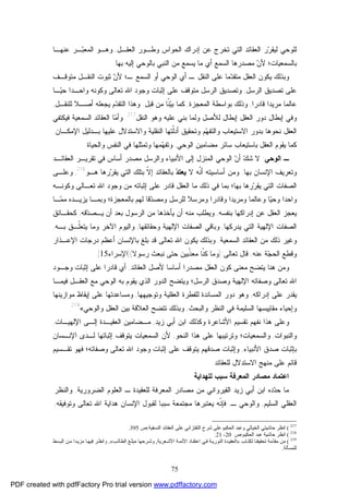 75
‫ﺍﻟﻌﻘـل‬ ‫ﻭﻁـﻭﺭ‬ ‫ﺍﻟﺤﻭﺍﺱ‬ ‫ﺇﺩﺭﺍﻙ‬ ‫ﻋﻥ‬ ‫ﺘﺨﺭﺝ‬ ‫ﺍﻟﺘﻲ‬ ‫ﺍﻟﻌﻘﺎﺌﺩ‬ ‫ﺭ‬‫ﺭ‬‫ﻟﻴﻘ‬ ‫ﻟﻠﻭﺤﻲ‬,‫ﻋﻨﻬـﺎ‬ ‫ـﺭ‬‫ﺒ‬‫ﺍﻟﻤﻌ‬ ‫ﻭﻫـﻭ‬
‫ﺒﺎﻟﺴﻤﻌﻴﺎﺕ؛‬‫ﻤﺼﺩﺭ‬ ‫ﻥ‬‫ﻷ‬‫ﺒ‬ ‫ﺍﻟﻨﺒﻲ‬ ‫ﻤﻥ‬ ‫ﻴﺴﻤﻊ‬ ‫ﻤﺎ‬ ‫ﺃﻱ‬ ‫ﺍﻟﺴﻤﻊ‬ ‫ﻫﺎ‬‫ﺎﻟﻭﺤﻲ‬‫ﺇﻟﻴﻪ‬‫ﺒﻬﺎ‬.
‫ﻤﺘﻭﻗـﻑ‬ ‫ﺍﻟﻨﻘـل‬ ‫ﺜﺒﻭﺕ‬ ‫ﻥ‬‫ﻷ‬ ‫ـ؛‬ ‫ﺍﻟﺴﻤﻊ‬ ‫ﺃﻭ‬ ‫ﺍﻟﻭﺤﻲ‬ ‫ﺃﻱ‬ ‫ـ‬ ‫ﺍﻟﻨﻘل‬ ‫ﻋﻠﻰ‬ ‫ﻤﺎ‬‫ﺩ‬‫ﻤﺘﻘ‬ ‫ﺍﻟﻌﻘل‬ ‫ﻴﻜﻭﻥ‬ ‫ﻭﺒﺫﻟﻙ‬
‫ﺍﻟﺭﺴل‬ ‫ﺘﺼﺩﻴﻕ‬ ‫ﻋﻠﻰ‬,‫ـﺎ‬‫ﻴ‬‫ﺤ‬ ‫ﻭﺍﺤـﺩﺍ‬ ‫ﻭﻜﻭﻨﻪ‬ ‫ﺘﻌﺎﻟﻰ‬ ‫ﺍﷲ‬ ‫ﻭﺠﻭﺩ‬ ‫ﺇﺜﺒﺎﺕ‬ ‫ﻋﻠﻰ‬ ‫ﻤﺘﻭﻗﻑ‬ ‫ﺍﻟﺭﺴل‬ ‫ﻭﺘﺼﺩﻴﻕ‬
‫ﻗﺎﺩﺭﺍ‬ ‫ﻤﺭﻴﺩﺍ‬ ‫ﻋﺎﻟﻤﺎ‬,‫ﺍﻟﻤﻌﺠﺯ‬ ‫ﺒﻭﺍﺴﻁﺔ‬ ‫ﻭﺫﻟﻙ‬‫ﺓ‬,‫ﻗﺒل‬ ‫ﻤﻥ‬ ‫ﹼﺎ‬‫ﻨ‬‫ﻴ‬‫ﺒ‬ ‫ﻜﻤﺎ‬.‫ﻟﻠﻨﻘـل‬ ‫ﺃﺼـﻼ‬ ‫ﻴﺠﻌﻠﻪ‬ ‫ﻡ‬‫ﺩ‬‫ﺍﻟﺘﻘ‬ ‫ﻭﻫﺫﺍ‬,
‫ﺍﻟﻨﻘل‬ ‫ﻭﻫﻭ‬ ‫ﻋﻠﻴﻪ‬ ‫ﺒﻨﻲ‬ ‫ﻭﻟﻤﺎ‬ ‫ﻟﻸﺼل‬ ‫ﺇﺒﻁﺎل‬ ‫ﺍﻟﻌﻘل‬ ‫ﺩﻭﺭ‬ ‫ﺇﺒﻁﺎل‬ ‫ﻭﻓﻲ‬217
.‫ﻓﻴﻜﺘﻔﻲ‬ ‫ﺍﻟﺴﻤﻌﻴﺔ‬ ‫ﺍﻟﻌﻘﺎﺌﺩ‬ ‫ﺎ‬‫ﻤ‬‫ﻭﺃ‬
‫ﺍﻹﻤﻜـﺎﻥ‬ ‫ﺒـﺩﻟﻴل‬ ‫ﻋﻠﻴﻬﺎ‬ ‫ﻭﺍﻻﺴﺘﺩﻻل‬ ‫ﺍﻟﻨﻘﻠﻴﺔ‬ ‫ﹼﺘﻬﺎ‬‫ﻟ‬‫ﺃﺩ‬ ‫ﻭﺘﺤﻘﻴﻕ‬ ‫ﻡ‬‫ﻬ‬‫ﻭﺍﻟﺘﻔ‬ ‫ﺍﻻﺴﺘﻴﻌﺎﺏ‬ ‫ﺒﺩﻭﺭ‬ ‫ﻨﺤﻭﻫﺎ‬ ‫ﺍﻟﻌﻘل‬.
‫ﺴ‬ ‫ﺒﺎﺴﺘﻴﻌﺎﺏ‬ ‫ﺍﻟﻌﻘل‬ ‫ﻴﻘﻭﻡ‬ ‫ﻜﻤﺎ‬‫ﺍﻟﻭﺤﻲ‬ ‫ﻤﻀﺎﻤﻴﻥ‬ ‫ﺎﺌﺭ‬,‫ﻭﺍﻟﺤﻴﺎﺓ‬ ‫ﺍﻟﻨﻔﺱ‬ ‫ﻓﻲ‬ ‫ﻭﺘﻤﺜﻠﻬﺎ‬ ‫ﻤﻬﺎ‬‫ﻬ‬‫ﻭﺘﻔ‬.
‫ﺍﻟﻭﺤﻲ‬ ‫ـ‬:‫ﺍﻟﻌﻘﺎﺌـﺩ‬ ‫ﺘﻘﺭﻴـﺭ‬ ‫ﻓﻲ‬ ‫ﺃﺴﺎﺱ‬ ‫ﻤﺼﺩﺭ‬ ‫ﻭﺍﻟﺭﺴل‬ ‫ﺍﻷﻨﺒﻴﺎﺀ‬ ‫ﺇﻟﻰ‬ ‫ﺍﻟﻤﻨﺯل‬ ‫ﺍﻟﻭﺤﻲ‬ ‫ﻥ‬‫ﺃ‬ ‫ﻙ‬‫ﺸ‬ ‫ﻻ‬
‫ﺒﻬﺎ‬ ‫ﺍﻹﻨﺴﺎﻥ‬ ‫ﻭﺘﻌﺭﻴﻑ‬.‫ﻻ‬ ‫ﹼﻪ‬‫ﻨ‬‫ﺃ‬ ‫ﺃﺴﺎﺴﻴﺘﻪ‬ ‫ﻭﻤﻥ‬‫ﺩ‬‫ﻴﻌﺘ‬‫ﻫـﻭ‬ ‫ﺭﻫﺎ‬‫ﺭ‬‫ﻴﻘ‬ ‫ﺍﻟﺘﻲ‬ ‫ﺒﺘﻠﻙ‬ ‫ﹼ‬‫ﻻ‬‫ﺇ‬ ‫ﺒﺎﻟﻌﻘﺎﺌﺩ‬218
,‫ﻭﻋﻠـﻰ‬
‫ﻓﻲ‬ ‫ﺒﻤﺎ‬ ‫ﺒﻬﺎ؛‬ ‫ﺭﻫﺎ‬‫ﺭ‬‫ﻴﻘ‬ ‫ﺍﻟﺘﻲ‬ ‫ﺍﻟﺼﻔﺎﺕ‬‫ﻭﻜﻭﻨـﻪ‬ ‫ﺘﻌـﺎﻟﻰ‬ ‫ﺍﷲ‬ ‫ﻭﺠﻭﺩ‬ ‫ﻤﻥ‬ ‫ﺇﺜﺒﺎﺘﻪ‬ ‫ﻋﻠﻰ‬ ‫ﻗﺎﺩﺭ‬ ‫ﺍﻟﻌﻘل‬ ‫ﻤﺎ‬ ‫ﺫﻟﻙ‬
‫ﺒﺎﻟﻤﻌﺠﺯﺓ‬ ‫ﻟﻬﻡ‬ ‫ﻗﺎ‬‫ﺩ‬‫ﻭﻤﺼ‬ ‫ﻟﻠﺭﺴل‬ ‫ﻭﻤﺭﺴﻼ‬ ‫ﻭﻗﺎﺩﺭﺍ‬ ‫ﻭﻤﺭﻴﺩﺍ‬ ‫ﻭﻋﺎﻟﻤﺎ‬ ‫ﺎ‬‫ﻴ‬‫ﻭﺤ‬ ‫ﻭﺍﺤﺩﺍ‬‫؛‬‫ـﺎ‬‫ﻤ‬‫ﻤ‬ ‫ﻴﺯﻴـﺩﻩ‬ ‫ﻭﺒﻤـﺎ‬
‫ﺒﻨﻔﺴﻪ‬ ‫ﺇﺩﺭﺍﻜﻬﺎ‬ ‫ﻋﻥ‬ ‫ﺍﻟﻌﻘل‬ ‫ﻴﻌﺠﺯ‬,‫ﻗﻪ‬‫ﺩ‬‫ﻴـﺼ‬ ‫ﺃﻥ‬ ‫ﺒﻌﺩ‬ ‫ﺍﻟﺭﺴﻭل‬ ‫ﻤﻥ‬ ‫ﻴﺄﺨﺫﻫﺎ‬ ‫ﺃﻥ‬ ‫ﻤﻨﻪ‬ ‫ﻭﻴﻁﻠﺏ‬,‫ﻜﺤﻘـﺎﺌﻕ‬
‫ﻴﺩﺭﻜﻬﺎ‬ ‫ﺍﻟﺘﻲ‬ ‫ﺍﻹﻟﻬﻴﺔ‬ ‫ﺍﻟﺼﻔﺎﺕ‬,‫ﺍﻟﺼ‬ ‫ﻭﺒﺎﻗﻲ‬‫ﻭﺤﻘﺎﺌﻘﻬﺎ‬ ‫ﺍﻹﻟﻬﻴﺔ‬ ‫ﻔﺎﺕ‬,‫ﺒـﻪ‬ ‫ﹼـﻕ‬‫ﻠ‬‫ﻴﺘﻌ‬ ‫ﻭﻤﺎ‬ ‫ﺍﻵﺨﺭ‬ ‫ﻭﺍﻟﻴﻭﻡ‬,
‫ﺍﻟﺴﻤﻌﻴﺔ‬ ‫ﺍﻟﻌﻘﺎﺌﺩ‬ ‫ﻤﻥ‬ ‫ﺫﻟﻙ‬ ‫ﻭﻏﻴﺭ‬.‫ﺍﻹﻋـﺫﺍﺭ‬ ‫ﺩﺭﺠﺎﺕ‬ ‫ﺃﻋﻅﻡ‬ ‫ﺒﺎﻹﻨﺴﺎﻥ‬ ‫ﺒﻠﻎ‬ ‫ﻗﺩ‬ ‫ﺘﻌﺎﻟﻰ‬ ‫ﺍﷲ‬ ‫ﻴﻜﻭﻥ‬ ‫ﻭﺒﺫﻟﻙ‬
‫ﻋﻨﻪ‬ ‫ﺔ‬‫ﺠ‬‫ﺍﻟﺤ‬ ‫ﻭﻗﻁﻊ‬,‫ﺘﻌﺎﻟﻰ‬ ‫ﻗﺎل‬):‫ﺭﺴﻭﻻ‬ ‫ﻨﺒﻌﺙ‬ ‫ﺤﺘﻰ‬ ‫ﹼﺒﻴﻥ‬‫ﺫ‬‫ﻤﻌ‬ ‫ﹼﺎ‬‫ﻨ‬‫ﻜ‬ ‫ﻭﻤﺎ‬](‫ﺍﻹﺴﺭﺍﺀ‬15.[
‫ﻷﺼل‬ ‫ﺃﺴﺎﺴﺎ‬ ‫ﻤﺼﺩﺭﺍ‬ ‫ﺍﻟﻌﻘل‬ ‫ﻜﻭﻥ‬ ‫ﻤﻌﻨﻰ‬ ‫ﻴﺘﻀﺢ‬ ‫ﻫﻨﺎ‬ ‫ﻭﻤﻥ‬‫ﺍﻟﻌﻘﺎﺌﺩ‬,‫ﻭﺠـﻭﺩ‬ ‫ﺇﺜﺒﺎﺕ‬ ‫ﻋﻠﻰ‬ ‫ﻗﺎﺩﺭﺍ‬ ‫ﺃﻱ‬
‫ﻓﻴﻤـﺎ‬ ‫ﺍﻟﻌﻘـل‬ ‫ﻤﻊ‬ ‫ﺍﻟﻭﺤﻲ‬ ‫ﺒﻪ‬ ‫ﻴﻘﻭﻡ‬ ‫ﺍﻟﺫﻱ‬ ‫ﺍﻟﺩﻭﺭ‬ ‫ﻭﻴﺘﻀﺢ‬ ‫ﺍﻟﺭﺴل؛‬ ‫ﻭﺼﺩﻕ‬ ‫ﺍﻹﻟﻬﻴﺔ‬ ‫ﻭﺼﻔﺎﺘﻪ‬ ‫ﺘﻌﺎﻟﻰ‬ ‫ﺍﷲ‬
‫ﺇﺩﺭﺍﻜﻪ‬ ‫ﻋﻠﻰ‬ ‫ﻴﻘﺩﺭ‬,‫ﻭﺘﻭﺠﻴﻬﻬﺎ‬ ‫ﺍﻟﻌﻘﻠﻴﺔ‬ ‫ﻟﻠﻔﻁﺭﺓ‬ ‫ﺍﻟﻤﺴﺎﻨﺩﺓ‬ ‫ﺩﻭﺭ‬ ‫ﻭﻫﻭ‬,‫ﻤﻭﺍﺯﻴﻨﻬﺎ‬ ‫ﺇﻴﻘﺎﻅ‬ ‫ﻋﻠﻰ‬ ‫ﻭﻤﺴﺎﻋﺩﺘﻬﺎ‬
‫ﺍﻟﻨﻅﺭ‬ ‫ﻓﻲ‬ ‫ﺍﻟﺴﻠﻴﻤﺔ‬ ‫ﻤﻘﺎﻴﻴﺴﻬﺎ‬ ‫ﻭﺇﺤﻴﺎﺀ‬‫ﻭﺍﻟﺒﺤﺙ‬,‫ﻭ‬‫ﺘﺘﻀﺢ‬ ‫ﺒﺫﻟﻙ‬‫ﻭﺍﻟﻭﺤﻲ‬ ‫ﺍﻟﻌﻘل‬ ‫ﺒﻴﻥ‬ ‫ﺍﻟﻌﻼﻗﺔ‬«219
.
‫ﺯﻴﺩ‬ ‫ﺃﺒﻲ‬ ‫ﺍﺒﻥ‬ ‫ﻭﻜﺫﻟﻙ‬ ‫ﺍﻷﺸﺎﻋﺭﺓ‬ ‫ﺘﻘﺴﻴﻡ‬ ‫ﻨﻔﻬﻡ‬ ‫ﻫﺫﺍ‬ ‫ﻭﻋﻠﻰ‬,‫ﺍﻹﻟﻬﻴـﺎﺕ‬ ‫ﺇﻟـﻰ‬ ‫ﺍﻟﻌﻘﻴـﺩﺓ‬ ‫ﻤـﻀﺎﻤﻴﻥ‬,
‫ﻭﺍﻟﻨﺒﻭﺍﺕ‬,‫ﺍﻟﻨﺤﻭ‬ ‫ﻫﺫﺍ‬ ‫ﻋﻠﻰ‬ ‫ﻭﺘﺭﺘﻴﺒﻬﺎ‬ ‫ﻭﺍﻟﺴﻤﻌﻴﺎﺕ؛‬,‫ﺍﻹﻨـﺴﺎﻥ‬ ‫ﻟـﺩﻯ‬ ‫ﺇﺜﺒﺎﺘﻬﺎ‬ ‫ﻴﺘﻭﻗﻑ‬ ‫ﺍﻟﺴﻤﻌﻴﺎﺕ‬ ‫ﻷﻥ‬
‫ﺍﻷﻨﺒﻴﺎﺀ‬ ‫ﺼﺩﻕ‬ ‫ﺒﺈﺜﺒﺎﺕ‬,‫ﺘﻌﺎ‬ ‫ﺍﷲ‬ ‫ﻭﺠﻭﺩ‬ ‫ﺇﺜﺒﺎﺕ‬ ‫ﻋﻠﻰ‬ ‫ﻴﺘﻭﻗﻑ‬ ‫ﺼﺩﻗﻬﻡ‬ ‫ﻭﺇﺜﺒﺎﺕ‬‫ﺘﻘـﺴﻴﻡ‬ ‫ﻓﻬﻭ‬ ‫ﻭﺼﻔﺎﺘﻪ؛‬ ‫ﻟﻰ‬
‫ﻟﻠﻌﻘﺎﺌﺩ‬ ‫ﺍﻻﺴﺘﺩﻻل‬ ‫ﻤﻨﻬﺞ‬ ‫ﻋﻠﻰ‬ ‫ﻗﺎﺌﻡ‬.
‫ﻟﻠﻬﺩﺍﻴﺔ‬ ‫ﺴﺒﺏ‬ ‫ﺍﻟﻤﻌﺭﻓﺔ‬ ‫ﻤﺼﺎﺩﺭ‬ ‫ﺍﻋﺘﻤﺎﺩ‬
‫ﻤﺎ‬‫ﺯﻴ‬ ‫ﺃﺒﻲ‬ ‫ﺍﺒﻥ‬ ‫ﺩﻩ‬‫ﺩ‬‫ﺤ‬‫ﺍﻟﻤﻌﺭﻓﺔ‬ ‫ﻤﺼﺎﺩﺭ‬ ‫ﻤﻥ‬ ‫ﺍﻟﻘﻴﺭﻭﺍﻨﻲ‬ ‫ﺩ‬‫ﻟﻠﻌﻘﻴﺩﺓ‬‫ـ‬‫ﺍﻟﻀﺭ‬ ‫ﺍﻟﻌﻠﻭﻡ‬‫ﻭﺭﻴﺔ‬,‫ﻭﺍﻟﻨﻅﺭ‬
‫ﺍﻟﺴﻠﻴﻡ‬ ‫ﺍﻟﻌﻘﻠﻲ‬,‫ـ‬ ‫ﻭﺍﻟﻭﺤﻲ‬,‫ﹼﻪ‬‫ﻨ‬‫ﻓﺈ‬‫ﺘﻌﺎﻟﻰ‬ ‫ﺍﷲ‬ ‫ﻫﺩﺍﻴﺔ‬ ‫ﺍﻹﻨﺴﺎﻥ‬ ‫ﻟﻘﺒﻭل‬ ‫ﺴﺒﺒﺎ‬ ‫ﻤﺠﺘﻤﻌﺔ‬ ‫ﻴﻌﺘﺒﺭﻫﺎ‬‫ﻭﺘﻭﻓﻴﻘﻪ‬,
217
(‫اﻟﻨﺴﻔﯿﺔ‬ ‫اﻟﻌﻘﺎﺋﺪ‬ ‫ﻋﻠﻰ‬ ‫اﻟﺘﻔﺘﺰاﻧﻲ‬ ‫ﺷﺮح‬ ‫ﻋﻠﻰ‬ ‫اﻟﺤﻜﯿﻢ‬ ‫وﻋﺒﺪ‬ ‫اﻟﺨﯿﺎﻟﻲ‬ ‫ﺣﺎﺷﯿﺘﻲ‬ ‫اﻧﻈﺮ‬:‫ص‬395.
218
(‫اﻟﺤﻜﯿﻢ‬ ‫ﻋﺒﺪ‬ ‫ﺣﺎﺷﯿﺔ‬ ‫اﻧﻈﺮ‬:‫ص‬20-21.
219
(‫ﺎب‬‫ﻟﻜﺘ‬ ‫ﺗﺤﻘﯿﻘﻨﺎ‬ ‫ّﻣﺔ‬‫ﺪ‬‫ﻣﻘ‬ ‫ﻣﻦ‬»‫اﻷﺋﻤ‬ ‫ﺎد‬‫اﻋﺘﻘ‬ ‫ﻲ‬‫ﻓ‬ ‫ﺔ‬‫اﻟﻨﻮرﯾ‬ ‫ﺪة‬‫اﻟﻌﻘﯿ‬‫ﻌﺮﯾﺔ‬‫اﻷﺷ‬ ‫ﺔ‬,‫ﺐ‬‫اﻟﻄﺎﻟ‬ ‫ﻎ‬ّ‫ﻠ‬‫ﻣﺒ‬ ‫ﺮﺣﻬﺎ‬‫وﺷ‬«.‫ﺴﻂ‬‫اﻟﺒ‬ ‫ﻦ‬‫ﻣ‬ ‫ﺪا‬‫ﻣﺰﯾ‬ ‫ﺎ‬‫ﻓﯿﻬ‬ ‫ﺮ‬‫واﻧﻈ‬
‫ﻟﻠﻤﺴﺄﻟﺔ‬.
PDF created with pdfFactory Pro trial version www.pdffactory.com
 