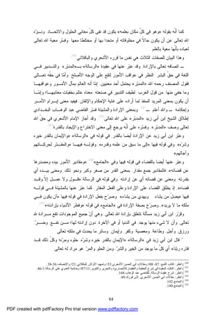 84
‫ﺒﻘﻭﻟﻪ‬ ‫ﹼﻪ‬‫ﻨ‬‫ﺃ‬ ‫ﻜﻤﺎ‬:»‫ﺒﻌﻠﻤﻪ‬ ‫ﻤﻜﺎﻥ‬ ّ‫ل‬‫ﻜ‬ ‫ﻓﻲ‬ ‫ﻭﻫﻭ‬«‫ﻭﺍﻻﺘﺤـﺎﺩ‬ ‫ﺍﻟﺤﻠﻭل‬ ‫ﻤﻌﺎﻨﻲ‬ ّ‫ل‬‫ﻜ‬ ‫ﻨﻔﻰ‬ ‫ﻗﺩ‬ ‫ﻴﻜﻭﻥ‬,‫ﻭ‬‫ﻩ‬‫ﺯ‬‫ﻨـ‬
‫ﻴﻜﻭﻥ‬ ‫ﺃﻥ‬ ‫ﻋﻥ‬ ‫ﺘﻌﺎﻟﻰ‬ ‫ﺍﷲ‬‫ﺤ‬‫ﺎ‬‫ﻤﺨﻠﻭ‬ ‫ﻓﻲ‬ ‫ﹼ‬‫ﻻ‬‫ﻤﻌﻬﺎ‬ ‫ﻤﺨﺘﻠﻁﺎ‬ ‫ﺃﻭ‬ ‫ﺒﻬﺎ‬ ‫ﻤﺘﺤﺩﺍ‬ ‫ﺃﻭ‬ ‫ﻗﺎﺘﻪ‬.‫ﺘﻌﺎﻟﻰ‬ ‫ﺍﷲ‬ ‫ﻤﻌﻴﺔ‬ ‫ﺭ‬‫ﺴ‬‫ﻭﻓ‬
‫ﻤﻌﻴﺔ‬ ‫ﹼﻬﺎ‬‫ﻨ‬‫ﺒﺄ‬ ‫ﻟﻌﺒﺎﺩﻩ‬‫ﺒﺎﻟﻌﻠﻡ‬.
‫ﻟ‬ ‫ﺍﻟﺒﻴﺎﻥ‬ ‫ﻭﻫﺫﺍ‬‫ﺍﻟﺜﻼﺙ‬ ‫ﻠﺼﻔﺎﺕ‬‫ﻗﺭﺭﻩ‬ ‫ﻤﺎ‬ ‫ﻨﻔﺱ‬ ‫ﻫﻲ‬‫ﺍﻷﺸ‬‫ﻭﺍﻟﺒﺎﻗﻼﻨﻲ‬ ‫ﻌﺭﻱ‬240
.
‫ﺒﺎﻹﺭﺍﺩﺓ‬ ‫ﺘﻌﺎﻟﻰ‬ ‫ﺍﺘﺼﺎﻓﻪ‬ ‫ـ‬.‫ﺭ‬‫ﺒ‬‫ﻋ‬ ‫ﻭﻗﺩ‬‫ﻋﻨﻬﺎ‬‫ﻋﻘﻴﺩﺓ‬ ‫ﻓﻲ‬»‫ﺍﻟﺭﺴﺎﻟﺔ‬«‫ﺒـ‬»‫ﺭ‬‫ﺒ‬‫ﺍﻟﻤﺩ‬«.‫ﻓـﻲ‬ ‫ﻭﺍﻟﺘـﺩﺒﻴﺭ‬
‫ﺍﻟﺒﺸﺭ‬ ‫ﹼ‬‫ﻕ‬‫ﺤ‬ ‫ﻓﻲ‬ ‫ﺍﻟﻠﻐﺔ‬:‫ﺍ‬‫ﺍﻷﺼﻠﺢ‬ ‫ﺍﻟﻭﺠﻪ‬ ‫ﻋﻠﻰ‬ ‫ﻟﺘﻘﻊ‬ ‫ﺍﻷﻤﻭﺭ‬ ‫ﻋﻭﺍﻗﺏ‬ ‫ﻓﻲ‬ ‫ﻟﻨﻅﺭ‬.‫ﺘﻌـﺎﻟﻰ‬ ‫ﹼﻪ‬‫ﻘ‬‫ﺤ‬ ‫ﻓﻲ‬ ‫ﺎ‬‫ﻤ‬‫ﻭﺃ‬
‫ﺍﷲ‬ ‫ﺭﺤﻤﻪ‬ ‫ﺍﻟﻤﺼﻨﻑ‬ ‫ﻓﻘﻭل‬:»‫ﺒ‬‫ﺍﻟﻤﺩ‬‫ﺭ‬«‫ﻤﻌﻨﻴﻴﻥ‬ ‫ﺃﺤﺩ‬ ‫ﻴﺤﺘﻤل‬,‫ﺇ‬‫ﻤ‬‫ﺒﻤ‬ ‫ﺍﻟﻌﺎﻟﻡ‬ ‫ﺃﻨﻪ‬ ‫ﺎ‬‫ﺂ‬‫ﻭﻋﻭﺍﻗﺒﻬـﺎ‬ ‫ﺍﻷﻤـﻭﺭ‬ ‫ل‬
‫ﺨﻔ‬ ‫ﻭﻤﺎ‬‫ﻲ‬‫ﻤﻨﻬﺎ‬,‫ﻤﻥ‬‫ﻗﻭل‬‫ﺍﻟﻌﺭﺏ‬:‫ﺼﻨﻌﺘﻪ‬ ‫ﻓﻲ‬ ‫ﺍﻟﺘﺩﺒﻴﺭ‬ ‫ﻟﻁﻴﻑ‬,‫ﻤﻌﺎﻨﻴﻬـﺎ‬ ‫ﺒﺨﻔﻴﺎﺕ‬ ‫ﻋﺎﻟﻡ‬ ‫ﻤﻌﻨﺎﻩ‬‫؛‬‫ﻭ‬‫ﺇ‬‫ـ‬‫ﻤ‬‫ﺎ‬
‫ﺍﻟﻤﺭﻴﺩ‬ ‫ﺒﻤﻌﻨﻰ‬ ‫ﻴﻜﻭﻥ‬ ‫ﺃﻥ‬‫ﺍﻹ‬ ‫ﻏﺎﻴﺔ‬ ‫ﻋﻠﻰ‬ ‫ﺃﺭﺍﺩﻩ‬ ‫ﻟﻤﺎ‬ ‫ﺍﻟﻤﻨﻔﺫ‬‫ﻭﺍﻹ‬ ‫ﺤﻜﺎﻡ‬‫ﺘﻘﺎﻥ‬,‫ﻤﻌﻨ‬ ‫ﻓﻴﻔﻴﺩ‬‫ﻰ‬‫ﺇ‬‫ﺍﻷﻤـﺭ‬ ‫ﺒـﺭﺍﻡ‬
‫ﻭ‬‫ﺇ‬‫ﺤﻜﺎﻤﻪ‬‫ـ‬‫ﻭ‬‫ﺃﻋﻠﻡ‬ ‫ﺍﷲ‬‫ـ‬241
.‫ﺍﻟﺒﻐـﺩﺍﺩﻱ‬ ‫ﺍﻟﻭﻫـﺎﺏ‬ ‫ﻋﺒﺩ‬ ‫ﺍﻟﻘﺎﻀﻲ‬ ‫ﺭ‬‫ﺴ‬‫ﻓ‬ ‫ﻭﺍﻟﻤﺸﻴﺌﺔ‬ ‫ﺍﻹﺭﺍﺩﺓ‬ ‫ﻭﺒﻤﻌﻨﻰ‬
‫ﺯﻴﺩ‬ ‫ﺃﺒﻲ‬ ‫ﺍﺒﻥ‬ ‫ﺍﻟﺸﻴﺦ‬ ‫ﺇﻁﻼﻕ‬»‫ﺭ‬‫ﺒ‬‫ﺍﻟﻤﺩ‬«‫ﺘﻌﺎﻟﻰ‬ ‫ﺍﷲ‬ ‫ﻋﻠﻰ‬242
.‫ﺍﷲ‬ ‫ﹼ‬‫ﻕ‬‫ﺤ‬ ‫ﻓﻲ‬ ‫ﺍﻷﺸﻌﺭﻱ‬ ‫ﺍﻹﻤﺎﻡ‬ ‫ﺃﺠﺎﺯ‬ ‫ﻭﻗﺩ‬
‫ﻭﺼﻑ‬ ‫ﺘﻌﺎﻟﻰ‬»‫ﺭ‬‫ﺒ‬‫ﺍﻟﻤﺩ‬«,‫ﺒﺎﻟﻘﺩﺭﺓ‬ ‫ﻭﺍﻹﻴﺠﺎﺩ‬ ‫ﺍﻻﺨﺘﺭﺍﻉ‬ ‫ﻤﻌﻨﻰ‬ ‫ﺇﻟﻰ‬ ‫ﻴﺭﺠﻊ‬ ‫ﹼﻪ‬‫ﻨ‬‫ﺃ‬ ‫ﻋﻠﻰ‬ ‫ﺭﻩ‬‫ﺴ‬‫ﻭﻓ‬243
.
‫ﺯﻴﺩ‬ ‫ﺃﺒﻲ‬ ‫ﺍﺒﻥ‬ ‫ﺭ‬‫ﺒ‬‫ﻭﻋ‬‫ﺍﻹﺭﺍﺩﺓ‬ ‫ﻋﻥ‬‫ﺃﻴﻀﺎ‬‫ﺒﺎﻟﻘﺩﺭ‬,‫ﻗﻭﻟﻪ‬ ‫ﻓﻲ‬‫ﻓﻲ‬»‫ﺍﻟﺭﺴﺎﻟﺔ‬«:»‫ﺨﻴﺭﻩ‬ ‫ﺒﺎﻟﻘﺩﺭ‬ ‫ﻭﺍﻹﻴﻤﺎﻥ‬
‫ﻩ‬‫ﺭ‬‫ﻭﺸ‬«,‫ﻗﻭﻟﻪ‬ ‫ﻭﻓﻲ‬‫ﻓﻴﻬﺎ‬:»‫ﻭﻗﺩﺭﻩ‬ ‫ﻋﻠﻤﻪ‬ ‫ﻤﻥ‬ ‫ﺴﺒﻕ‬ ‫ﻤﺎ‬ ‫ﺇﻟﻰ‬«,‫ﻭﻗﻭﻟـﻪ‬‫ﻓﻴﻬـﺎ‬:»‫ﻟﺤﺭﻜـﺎﺘﻬﻡ‬ ‫ﺭ‬‫ﺩ‬‫ﻭﺍﻟﻤﻘـ‬
‫ﻭﺁﺠﺎﻟﻬﻡ‬«.
‫ﺒ‬ ‫ﺃﻴﻀﺎ‬ ‫ﻋﻨﻬﺎ‬ ‫ﺭ‬‫ﺒ‬‫ﻭﻋ‬‫ﻗﻭﻟﻪ‬ ‫ﻓﻲ‬ ‫ﺎﻟﻘﻀﺎﺀ‬‫ﻓﻴﻬﺎ‬‫ﻭﻓﻲ‬»‫ﺍﻟﺠﺎﻤﻊ‬«244
:»‫ﺒﻴﺩﻩ‬ ‫ﺍﻷﻤﻭﺭ‬ ‫ﻭﻤﻘﺎﺩﻴﺭ‬‫ﻭ‬‫ﻤ‬‫ﺼﺩﺭﻫﺎ‬
‫ﻗﻀﺎﺌﻪ‬ ‫ﻋﻥ‬«,‫ﻓﺎﻟﻤﻘﺎﺩﻴﺭ‬‫ﻤﻘﺩﺍﺭ‬ ‫ﺠﻤﻊ‬,‫ﺫﻟﻙ‬ ‫ﻭﻨﺤﻭ‬ ‫ﻭﻜﺒﺭ‬ ‫ﺼﻐﺭ‬ ‫ﻤﻥ‬ ‫ﺍﻟﻘﺩﺭ‬ ‫ﺒﻤﻌﻨﻰ‬.‫ﺃﻱ‬ ‫ﺒﻴـﺩﻩ‬ ‫ﻭﻤﻌﻨﻰ‬
‫ﺒﻘﺩﺭﺘﻪ‬.‫ﺇﺭﺍﺩﺘﻪ‬ ‫ﻋﻥ‬ ‫ﺃﻱ‬ ‫ﻗﻀﺎﺌﻪ‬ ‫ﻋﻥ‬ ‫ﻭﻤﻌﻨﻰ‬.‫ﻭ‬‫ﻓﻲ‬‫ﻗﻭﻟﻪ‬‫ﺍﻟﺭﺴﺎﻟﺔ‬ ‫ﻓﻲ‬:»‫ﻭﻗـﺩ‬ ‫ﹼ‬‫ﻻ‬‫ﺇ‬ ‫ﻋﻤـل‬ ‫ﻭﻻ‬ ‫ﻗـﻭل‬
‫ﻗﻀﺎﻩ‬«,‫ﺍﻹﺭﺍﺩﺓ‬ ‫ﻋﻠﻰ‬ ‫ﺍﻟﻘﻀﺎﺀ‬ ‫ﻴﻁﻠﻕ‬ ‫ﺇﺫ‬‫ﺭ‬‫ﺩ‬‫ﺍﻟﻤﻘ‬ ‫ﺍﻟﻔﻌل‬ ‫ﻭﻋﻠﻰ‬.‫ﻗﻭﻟـﻪ‬ ‫ﻓـﻲ‬ ‫ﺒﺎﻟﻤﺸﻴﺌﺔ‬ ‫ﻋﻨﻬﺎ‬ ‫ﺭ‬‫ﺒ‬‫ﻋ‬ ‫ﻜﻤﺎ‬
‫ﻓﻴﻬﺎ‬:»‫ﻴﺸﺎﺀ‬ ‫ﻤﻥ‬ ّ‫ل‬‫ﻴﻀ‬...‫ﻴﺸﺎﺀ‬ ‫ﻤﻥ‬ ‫ﻭﻴﻬﺩﻱ‬«.‫ﻗﻭﻟﻪ‬ ‫ﻓﻲ‬ ‫ﺍﻹﺭﺍﺩﺓ‬ ‫ﺒﻔﻌل‬ ‫ﺡ‬‫ﺭ‬‫ﻭﺼ‬‫ﻓﻴﻬﺎ‬:»‫ﻓـﻲ‬ ‫ﻴﻜﻭﻥ‬ ‫ﺃﻥ‬
‫ﻴﺭﻴﺩ‬ ‫ﻻ‬ ‫ﻤﺎ‬ ‫ﻤﻠﻜﻪ‬«,‫ﻓﻲ‬ ‫ﺍﻹﺭﺍﺩﺓ‬ ‫ﺒﺼﻔﺔ‬ ‫ﺡ‬‫ﺭ‬‫ﻭﺼ‬»‫ﺍﻟﺠﺎﻤﻊ‬«‫ﻗﻭﻟﻪ‬ ‫ﻓﻲ‬:»‫ﺒﺈﺭﺍﺩﺘﻪ‬ ‫ﺍﻷﺸﻴﺎﺀ‬ ‫ﻭﻓﻁﺭ‬«245
.
‫ﺒﺈﺭﺍﺩﺓ‬ ‫ﺘﺘﻌﻠﻕ‬ ‫ﻤﺴﺄﻟﺔ‬ ‫ﺯﻴﺩ‬ ‫ﺃﺒﻲ‬ ‫ﺍﺒﻥ‬ ‫ﺭ‬‫ﺭ‬‫ﻭﻗ‬‫ﺘﻌﺎﻟﻰ‬ ‫ﺍﷲ‬,‫ﻭﻫﻲ‬‫ﻥ‬‫ﺃ‬‫ﺠﻤﻴﻊ‬‫ﷲ‬ ‫ﻤـﺭﺍﺩﺓ‬ ‫ﺘﻘﻊ‬ ‫ﺍﻟﻤﻭﺠﻭﺩﺍﺕ‬
‫ﺘﻌﺎﻟﻰ‬,‫ﻴﻭﺠﺩ‬ ‫ﻤﻨﻬﺎ‬ ‫ﺸﻲﺀ‬ ‫ﻻ‬ ‫ﻭﺃﻥ‬,‫ﻓﻲ‬ ‫ﺃﻭ‬ ‫ﺍﻟﺩﻨﻴﺎ‬ ‫ﻓﻲ‬‫ﺍﻵﺨﺭﺓ‬,‫ﻟﻬﺎ؛‬ ‫ﺇﺭﺍﺩﺘﻪ‬ ‫ﺩﻭﻥ‬‫ﻤـﻥ‬‫ﻨﻔـﻊ‬,‫ﺭ‬‫ﻭﻀـ‬,
‫ﻭﺭﺯﻕ‬,‫ﻭﺃﺠل‬,‫ﻭﻁﺎﻋﺔ‬,‫ﻭﻤﻌﺼﻴﺔ‬,‫ﻭﻜﻔﺭ‬,‫ﻭﺇﻴﻤﺎﻥ‬,‫ﺘﻌﺎﻟﻰ‬ ‫ﻤﻠﻜﻪ‬ ‫ﻓﻲ‬ ‫ﻴﺤﺩﺙ‬ ‫ﻤﺎ‬ ‫ﻭﺴﺎﺌﺭ‬.
*‫ﺯﻴﺩ‬ ‫ﺃﺒﻲ‬ ‫ﺍﺒﻥ‬ ‫ﻗﺎل‬‫ﻓﻲ‬»‫ﺍﻟﺭﺴﺎﻟﺔ‬«:»‫ﺨﻴﺭﻩ‬ ‫ﺒﺎﻟﻘﺩﺭ‬ ‫ﺍﻹﻴﻤﺎﻥ‬‫ﻩ‬‫ﺭ‬‫ﻭﺸ‬,‫ﻗـﺩ‬ ‫ﺫﻟﻙ‬ ّ‫ل‬‫ﻭﻜ‬ ‫ﻩ؛‬‫ﺭ‬‫ﻭﻤ‬ ‫ﺤﻠﻭﻩ‬
‫ﻨﺎ‬‫ﺒ‬‫ﺭ‬ ‫ﺭﻩ‬‫ﺩ‬‫ﻗ‬«‫ﺭ‬‫ﻭﺍﻟﺸ‬ ‫ﺍﻟﺨﻴﺭ‬ ‫ﻤﻥ‬ ‫ﻴﻭﺠﺩ‬ ‫ﻤﺎ‬ ّ‫ل‬‫ﻜ‬ ‫ﺃﻱ‬,‫ﺭ‬‫ﻭﺍﻟﻤ‬ ‫ﺍﻟﺤﻠﻭ‬ ‫ﻭﻤﻥ‬,‫ﺘﻌﺎﻟﻰ‬ ‫ﻟﻪ‬ ‫ﻤﺭﺍﺩ‬ ‫ﻫﻭ‬.
240
(‫اﻧﻈﺮ‬:‫اﻟﻠﻤﻊ‬ ‫ﻛﺘﺎب‬:87-88‫اﻷﺷﻌﺮي‬ ‫اﻟﺤﺴﻦ‬ ‫أﺑﻲ‬ ‫وﻣﻘﺎﻻت‬ ‫؛‬:33‫اﻷواﺋﻞ‬ ‫وﺗﻤﻬﯿﺪ‬ ‫؛‬,‫ﻟﻠﺒﺎﻗﻼﻧﻲ‬:21‫واﻹﻧﺼﺎف‬ ‫؛‬:36-38.
241
(‫اﻧﻈﺮ‬:‫واﻟﻌﻘﯿﺪة‬ ‫اﻟﺨﻄﺒﺔ‬ ‫ﺷﺮح‬ ‫ﻓﻲ‬ ‫اﻟﻤﻔﯿﺪة‬ ‫اﻟﻨﻜﺖ‬,‫واﻟﺘﻨﻮﯾﺮ‬ ‫واﻟﺘﺤﺮﯾﺮ‬ ‫ﻟﻸﻧﺼﺎري؛‬:11/87‫اﻟﺮﺳﺎﻟﺔ‬ ‫ﻋﻠﻰ‬ ‫اﻟﻌﺪوي‬ ‫وﺣﺎﺷﯿﺔ‬ ‫؛‬:1/46.
242
(‫اﻧﻈﺮ‬:‫اﻟﺮﺳﺎﻟﺔ‬ ‫ﻋﻘﯿﺪة‬ ‫ﺷﺮح‬,‫اﻟﻮﻫﺎب‬ ‫ﻋﺒﺪ‬ ‫ﻟﻠﻘﺎﺿﻲ‬:168.
243
(‫اﻧﻈﺮ‬:‫اﻷﺷﻌﺮي‬ ‫اﻟﺤﺴﻦ‬ ‫أﺑﻲ‬ ‫ﻣﻘﺎﻻت‬,‫ﻓﻮرك‬ ‫ﻻﺑﻦ‬:49.
244
(‫اﻟﺠﺎﻣﻊ‬:142.
245
(‫اﻟﺠﺎﻣﻊ‬:140.
PDF created with pdfFactory Pro trial version www.pdffactory.com
 