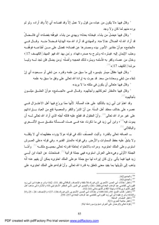 85
*‫ﻭﻗﺎل‬‫ﻓﻴﻬﺎ‬:»‫ﻗﻀﺎﻩ‬ ‫ﻭﻗﺩ‬ ‫ﹼ‬‫ﻻ‬‫ﺇ‬ ‫ﻋﻤل‬ ‫ﻭﻻ‬ ‫ﻗﻭل‬ ‫ﻤﻥ‬ ‫ﻋﺒﺎﺩﻩ‬ ‫ﻤﻥ‬ ‫ﻴﻜﻭﻥ‬ ‫ﻻ‬«‫ﺃﺭﺍﺩﻩ‬ ‫ﻭﻗﺩ‬ ‫ﹼ‬‫ﻻ‬‫ﺇ‬ ‫ﺃﻱ‬,‫ﻟﻡ‬ ‫ﻭﻟﻭ‬
‫ﻭﺠﺩ‬ ‫ﻭﻻ‬ ‫ﻜﺎﻥ‬ ‫ﻟﻤﺎ‬ ‫ﻤﻨﻬﻡ‬ ‫ﻴﺭﺩﻩ‬.
*‫ﻭ‬‫ﻗﺎل‬‫ﻓﻴﻬﺎ‬:»‫ﻴﺸﺎ‬ ‫ﻤﻥ‬ ّ‫ل‬‫ﻴﻀ‬‫ﺀ‬,‫ﻴﺸﺎﺀ‬ ‫ﻤﻥ‬ ‫ﻭﻴﻬﺩﻱ‬ ‫ﺒﻌﺩﻟﻪ؛‬ ‫ﻓﻴﺨﺫﻟﻪ‬,‫ﺒﻔﻀﻠﻪ‬ ‫ﹼﻘﻪ‬‫ﻓ‬‫ﻓﻴﻭ‬«ّ‫ل‬‫ﻓﺎﻟـﻀﺎ‬ ‫ﺃﻱ‬
‫ﻤﻨﻪ‬ ‫ﻋﺩﻻ‬ ‫ﺍﻟﻀﻼل‬ ‫ﻟﻪ‬ ‫ﺍﷲ‬ ‫ﺃﺭﺍﺩ‬ ‫ﻗﺩ‬,‫ﻤﻨـﻪ‬ ‫ﻓـﻀﻼ‬ ‫ﺍﻟﻬﺩﺍﻴﺔ‬ ‫ﻤﻨﻪ‬ ‫ﺍﷲ‬ ‫ﺃﺭﺍﺩ‬ ‫ﻗﺩ‬ ‫ﻭﺍﻟﻤﻬﺘﺩﻱ‬.‫ﻓـﻲ‬ ‫ﻭﻗـﺎل‬
»‫ﺍﻟﺠﺎﻤﻊ‬«:»‫ﹼﻘـﻪ‬‫ﻓ‬‫ﻓﻭ‬ ‫ﺃﻁﺎﻋـﻪ‬ ‫ﻤـﻥ‬ ‫ﻋﻠﻰ‬ ‫ل‬‫ﻀ‬‫ﺘﻔ‬ ‫ﻗﻀﺎﺌﻪ؛‬ ‫ﻋﻥ‬ ‫ﻭﻤﺼﺩﺭﻫﺎ‬ ‫ﺒﻴﺩﻩ‬ ‫ﺍﻷﻤﻭﺭ‬ ‫ﻤﻘﺎﺩﻴﺭ‬ ‫ﻥ‬‫ﻭﺃ‬
‫ﺇﻟﻴﻪ‬ ‫ﺍﻹﻴﻤﺎﻥ‬ ‫ﺏ‬‫ﺒ‬‫ﻭﺤ‬,‫ﻭﺸﺭﺡ‬ ‫ﻟﻪ‬ ‫ﺭﻩ‬‫ﺴ‬‫ﻓﻴ‬‫ﻓﻬﺩﺍﻩ‬ ‫ﺼﺩﺭﻩ‬ ‫ﺒﻪ‬,‫ﻭ‬)‫ﺍﻟﻤﻬﺘﺩ‬ ‫ﻓﻬﻭ‬ ‫ﺍﷲ‬ ‫ﻴﻬﺩ‬ ‫ﻤﻥ‬](‫ﺍﻟﻜﻬـﻑ‬:17[‫؛‬
‫ﹼﻪ‬‫ﻠ‬‫ﻭﺃﻀ‬ ‫ﻓﺤﺠﺒﻪ‬ ‫ﻟﺫﻟﻙ‬ ‫ﺭﻩ‬‫ﺴ‬‫ﻭﻴ‬ ‫ﻓﺄﺴﻠﻤﻪ‬ ‫ﺒﻪ‬ ‫ﻭﻜﻔﺭ‬ ‫ﻋﺼﺎﻩ‬ ‫ﻤﻥ‬ ‫ﻭﺨﺫل‬)‫ﻭﻟﻴـﺎ‬ ‫ﻟـﻪ‬ ‫ﺘﺠﺩ‬ ‫ﻓﻠﻥ‬ ‫ﻴﻀﻠل‬ ‫ﻭﻤﻥ‬
‫ﻤﺭﺸﺩﺍ‬](‫ﺍﻟﻜﻬﻑ‬:17[«246
.
*‫ﻭﻗﺎل‬‫ﻓﻴﻬﺎ‬:»‫ﻭﻗﺩﺭﻩ‬ ‫ﻋﻠﻤﻪ‬ ‫ﻤﻥ‬ ‫ﺴﺒﻕ‬ ‫ﻤﺎ‬ ‫ﺇﻟﻰ‬ ‫ﺒﺘﻴﺴﻴﺭﻩ‬ ‫ﺭ‬‫ﺴ‬‫ﻤﻴ‬ ّ‫ل‬‫ﻓﻜ‬,‫ﺴـﻌﻴﺩ‬ ‫ﺃﻭ‬ ‫ﺸﻘﻲ‬ ‫ﻤﻥ‬«‫ﻥ‬‫ﺇ‬ ‫ﺃﻱ‬
‫ﻤﻥ‬ ‫ﻭﺴﻌﺎﺩﺓ‬ ‫ﺸﻘﻲ‬ ‫ﻤﻥ‬ ‫ﺸﻘﺎﺀ‬‫ﺴﻌﺩ‬,‫ﻗﺩ‬‫ﻋﻠﻤﻪ‬ ‫ﺒﻪ‬ ‫ﺴﺒﻕ‬ ‫ﻤﺎ‬ ‫ﻭﻓﻕ‬ ‫ﻋﻠﻰ‬ ‫ﺘﻌﺎﻟﻰ‬ ‫ﺍﷲ‬ ‫ﺇﺭﺍﺩﺓ‬ ‫ﺒﻪ‬ ‫ﺠﺭﺕ‬.
*‫ﻭﻗﺎل‬‫ﻓﻴﻬﺎ‬:»‫ﻴﺭﻴﺩ‬ ‫ﻻ‬ ‫ﻤﺎ‬ ‫ﻤﻠﻜﻪ‬ ‫ﻓﻲ‬ ‫ﻴﻜﻭﻥ‬ ‫ﺃﻥ‬ ‫ﺘﻌﺎﻟﻰ‬«.
*‫ﻭﻗﺎل‬‫ﻓﻴﻬﺎ‬:»‫ﻭﺁﺠﺎﻟﻬﻡ‬ ‫ﻟﺤﺭﻜﺎﺘﻬﻡ‬ ‫ﺭ‬‫ﺩ‬‫ﺍﻟﻤﻘ‬«,‫ﻓـﻲ‬ ‫ﻭﻗـﺎل‬»‫ﺍﻟﺠـﺎﻤﻊ‬«:»‫ﺘـﻭﻥ‬‫ﻴ‬‫ﻤ‬ ‫ﺍﻟﺨﻠـﻕ‬ ‫ﻥ‬‫ﻭﺃ‬
‫ﺒﺂﺠﺎﻟﻬﻡ‬«247
.
‫ﻭﻗﺩ‬‫ﻡ‬‫ﺍﻫﺘ‬‫ﺯﻴﺩ‬ ‫ﺃﺒﻲ‬ ‫ﺍﺒﻥ‬‫ﺍﻟﻤﺴﺄﻟﺔ‬ ‫ﻫﺫﻩ‬ ‫ﻋﻠﻰ‬ ‫ﺒﺎﻟﺘﺄﻜﻴﺩ‬,‫ﹼﻬﺎ‬‫ﻨ‬‫ﻷ‬‫ﺝ‬‫ﻭ‬‫ﻴﺭ‬ ‫ﺎ‬‫ﻤ‬‫ﻤ‬‫ﻓﻴﻬﺎ‬‫ﻓـﻲ‬ ‫ﺍﻻﻋﺘـﺯﺍل‬ ‫ﺃﻫل‬
‫ﺨﻼ‬ ‫ﻋﻠﻰ‬ ‫ﻋﺼﺭﻩ‬‫ﹼﺔ‬‫ﻨ‬‫ﺍﻟﺴ‬ ‫ﺃﻫل‬ ‫ﻤﻌﺘﻘﺩ‬ ‫ﻑ‬,‫ﻭﺍﻟﻤﻌﺼﻴﺔ‬ ‫ﻭﺍﻟﻜﻔﺭ‬ ‫ﺭ‬‫ﺍﻟﺸ‬ ‫ﻥ‬‫ﺃ‬ ‫ﻤﻥ‬‫ﺘﻘﻊ‬‫ﺒـﺈﺭﺍﺩﺍﺘﻬﻡ‬ ‫ﺍﻟﻌﺒﺎﺩ‬ ‫ﻤﻥ‬
‫ﻤﺭﺍﺩ‬ ‫ﻏﻴﺭ‬ ‫ﻋﻠﻰ‬‫ﺘﻌﺎﻟﻰ‬ ‫ﺍﷲ‬248
,‫ﺃﻥ‬ ‫ﻟـﻪ‬ ‫ﺘﻌﺎﻟﻰ‬ ‫ﺍﷲ‬ ‫ﺃﺭﺍﺩ‬ ‫ﺍﻟﺫﻱ‬ ‫ﺃﺠﻠﻪ‬ ‫ﻗﺎﺘﻠﻪ‬ ‫ﻋﻠﻴﻪ‬ ‫ﻗﻁﻊ‬ ‫ﻗﺩ‬ ‫ﺍﻟﻤﻘﺘﻭل‬ ‫ﻥ‬‫ﻭﺃ‬
‫ﻓﻴﻪ‬ ‫ﻴﻤﻭﺕ‬249
‫؛‬‫ﺯﻴﺩ‬ ‫ﺃﺒﻲ‬ ‫ﻭﺍﺒﻥ‬‫ﻓ‬‫ﺍﻟ‬ ‫ﻫـﺫﻩ‬ ‫ﻓـﻲ‬ ‫ﻋﻨﻪ‬ ‫ﺫﻜﺭﻨﺎﻩ‬ ‫ﻤﺎ‬ ‫ﻲ‬‫ﻤـﺴﺄﻟﺔ‬‫ﺍﻷﺸـ‬ ‫ﻤـﻊ‬ ‫ﻤﺘﻔـﻕ‬‫ﻌﺭﻱ‬
‫ﻭﺍﻟﺒﺎﻗﻼﻨﻲ‬250
.
‫ﺒﺎﻟﻘﺩﺭﺓ‬ ‫ﺘﻌﺎﻟﻰ‬ ‫ﺍﺘﺼﺎﻓﻪ‬ ‫ـ‬.‫ﻗﻭﻟﻪ‬ ‫ﻓﻲ‬ ‫ﺫﻟﻙ‬ ‫ﹼﻑ‬‫ﻨ‬‫ﺍﻟﻤﺼ‬ ‫ﻭﺃﺜﺒﺕ‬:»‫ﺤﻔﻅﻬﻤﺎ‬ ‫ﻴﺅﻭﺩﻩ‬ ‫ﻭﻻ‬«‫ﻴﺜﻘﻠـﻪ‬ ‫ﻻ‬ ‫ﺃﻱ‬
‫ﻭﺍﻷﺭﺽ‬ ‫ﺍﻟﺴﻤﺎﻭﺍﺕ‬ ‫ﺤﻔﻅ‬ ‫ﻋﻠﻴﻪ‬ ‫ﹼ‬‫ﻕ‬‫ﻴﺸ‬ ‫ﻭﻻ‬,‫ﻗﻭﻟﻪ‬ ‫ﻭﻓﻲ‬:»‫ﺍﻟﻘﺩﻴﺭ‬ ‫ﺭ‬‫ﺒ‬‫ﺍﻟﻤﺩ‬«,‫ﻗﻭﻟﻪ‬ ‫ﻭﻓﻲ‬:»‫ﺍﻟﻌـﺭﺵ‬ ‫ﻋﻠﻰ‬
‫ﺍﺤﺘﻭﻯ‬ ‫ﺍﻟﻤﻠﻙ‬ ‫ﻭﻋﻠﻰ‬ ‫ﺍﺴﺘﻭﻯ‬«,‫ﻗﺩ‬ ‫ﺇﺤﺎﻁﺔ‬ ‫ﺒﺎﻻﺤﺘﻭﺍﺀ‬ ‫ﻭﻤﺭﺍﺩﻩ‬‫ﻤﻠﻜـﻪ‬ ‫ﺒﺠﻤﻴـﻊ‬ ‫ﺘﻌﺎﻟﻰ‬ ‫ﺭﺘﻪ‬251
.‫ـﺎ‬‫ﻤ‬‫ﻭﺃ‬
‫ﻭﻫﻲ‬ ‫ﺍﻷﻭﻟﻰ‬ ‫ﺍﻟﺠﻤﻠﺔ‬»‫ﺍﺴﺘﻭﻯ‬ ‫ﺍﻟﻌﺭﺵ‬ ‫ﻋﻠﻰ‬«‫ﻗﺭﺁﻨﻴﺔ‬ ‫ﺠﻤﻠﺔ‬ ‫ﻓﻬﻲ‬252
,‫ﺃﺒـﻲ‬ ‫ﺍﺒﻥ‬ ‫ﺍﺘﺠﺎﻩ‬ ‫ﻋﻥ‬ ‫ﺙ‬‫ﺩ‬‫ﻓﺴﻨﺘﺤ‬
‫ﻓﻴﻬﺎ‬ ‫ﺯﻴﺩ‬‫ﻴﺄﺘﻲ‬ ‫ﻓﻴﻤﺎ‬,‫ﻜﺎﻥ‬ ‫ﻭﺇﻥ‬‫ﺠﻤﻠﺔ‬ ‫ﻤﻊ‬ ‫ﻟﻬﺎ‬ ‫ﺇﻴﺭﺍﺩﻩ‬»‫ﺍﺤﺘﻭﻯ‬ ‫ﺍﻟﻤﻠﻙ‬ ‫ﻭﻋﻠﻰ‬«‫ﻴﻤﻜﻥ‬‫ﹼﻪ‬‫ﻨ‬‫ﺃ‬ ‫ﻋﻨﻪ‬ ‫ﻴﻔﻬﻡ‬ ‫ﺃﻥ‬
‫ﺘﻌﺎﻟﻰ‬ ‫ﺍﷲ‬ ‫ﻗﺩﺭﺓ‬ ‫ﺒﻪ‬ ‫ﺘﺘﻌﻠﻕ‬ ‫ﻤﻌﻨﻰ‬ ‫ﻴﻔﻴﺩ‬ ‫ﺒﻤﺎ‬ ‫ﺘﺄﻭﻴﻠﻬﺎ‬ ‫ﺇﻟﻰ‬ ‫ﻴﺫﻫﺏ‬,‫ﻥ‬‫ﻭﺃ‬‫ﻗﻭﻟﻪ‬»‫ﺍﺤﺘﻭﻯ‬ ‫ﺍﻟﻤﻠﻙ‬ ‫ﻭﻋﻠﻰ‬«‫ﻋﻠﻰ‬
246
(‫اﻟﺠﺎﻣﻊ‬:142.
247
(‫اﻟﺠﺎﻣﻊ‬:143.
248
(‫اﻧﻈﺮ‬:‫اﻷﺷﻌﺮي‬ ‫اﻟﺤﺴﻦ‬ ‫أﺑﻲ‬ ‫ﻣﻘﺎﻻت‬,‫ﻮرك‬‫ﻓ‬ ‫ﻦ‬‫ﻻﺑ‬:70-80‫ﺼﺎف‬‫واﻹﻧ‬ ‫؛‬,‫ﺎﻗﻼﻧﻲ‬‫ﻟﻠﺒ‬:40,151-162‫ﺪ‬‫زﯾ‬ ‫ﻲ‬‫أﺑ‬ ‫ﻦ‬‫اﺑ‬ ‫ﺪة‬‫ﻋﻘﯿ‬ ‫ﺮح‬‫وﺷ‬ ‫؛‬
‫اﻟﻘﯿﺮواﻧﻲ‬,‫اﻟﺒﻐﺪادي‬ ‫اﻟﻮﻫﺎب‬ ‫ﻋﺒﺪ‬ ‫ﻟﻠﻘﺎﺿﻲ‬:200-241‫اﻟﺪﯾﻦ‬ ‫ﻓﻲ‬ ‫واﻟﺘﺒﺼﯿﺮ‬ ‫؛‬,‫ﻘﺮاﯾﻨﻲ‬‫اﻷﺳ‬ ‫ﺮ‬‫اﻟﻤﻈﻔ‬ ‫ﻲ‬‫ﻷﺑ‬:55‫أﻫ‬ ‫ﺬﻫﺐ‬‫ﻣ‬ ‫ﻰ‬‫إﻟ‬ ‫ﺎرة‬‫واﻹﺷ‬ ‫؛‬‫ﻞ‬
‫اﻟﺤﻖ‬,‫ﻟﻠﺸﯿﺮازي‬:376‫اﻹﻗﺪام‬ ‫وﻧﻬﺎﯾﺔ‬ ‫؛‬,‫ﻟﻠﺸﻬﺮﺳﺘﺎﻧﻲ‬:141-152.
249
(‫ﺮ‬ ‫اﻧﻈ‬:‫ﻊ‬‫اﻟﻠﻤ‬ ‫ﺎب‬ ‫ﻛﺘ‬:95‫و‬101-109‫ﻌﺮي‬ ‫اﻷﺷ‬ ‫ﺴﻦ‬‫اﻟﺤ‬ ‫ﻲ‬ ‫أﺑ‬ ‫ﺎﻻت‬ ‫ﻣﻘ‬ ‫و‬ ‫؛‬,‫ﻮرك‬‫ﻓ‬ ‫ﻦ‬‫ﻻﺑ‬:136-137‫ﺼﺎف‬ ‫واﻹﻧ‬ ‫؛‬:24-25‫و‬35
‫و‬4145‫اﻟﻘﯿﺮواﻧﻲ‬ ‫زﯾﺪ‬ ‫أﺑﻲ‬ ‫اﺑﻦ‬ ‫ﻋﻘﯿﺪة‬ ‫وﺷﺮح‬ ‫؛‬,‫اﻟﺒﻐﺪادي‬ ‫اﻟﻮﻫﺎب‬ ‫ﻋﺒﺪ‬ ‫ﻟﻠﻘﺎﺿﻲ‬:257-259.
250
(‫اﻟﻤﺼﺎ‬ ‫اﻧﻈﺮ‬‫اﻟﺴﺎﺑﻘﺔ‬ ‫در‬.
251
(‫اﻟﻌﺪوي‬ ‫ﺣﺎﺷﯿﺔ‬ ‫اﻧﻈﺮ‬:1/52.
252
(‫ﺗﻌﺎﻟﻰ‬ ‫ﻗﻮﻟﻪ‬):‫اﺳﺘﻮى‬ ‫اﻟﻌﺮش‬ ‫ﻋﻠﻰ‬ ‫اﻟﺮﺣﻤﺎن‬(‫آﯾﺔ‬ ‫ﻃﻪ‬ ‫ﺳﻮرة‬5.
PDF created with pdfFactory Pro trial version www.pdffactory.com
 