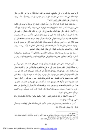 86
‫ﺇﺜﺭﻫﺎ‬‫ﺒﻪ‬ ‫ﺒﺘﺄﻭﻴﻠﻬﺎ‬ ‫ﻴﺸﻌﺭ‬.‫ﻭ‬‫ﻓﻲ‬»‫ﺍﻟﺠﺎﻤﻊ‬«‫ﺍﻟﻘﺩﺭﺓ‬ ‫ﻋﻥ‬ ‫ﺙ‬‫ﺩ‬‫ﺘﺤ‬‫ﺍﻟﺘﻜﻭﻴﻥ‬ ‫ﺃﻤﺭ‬ ‫ﻤﻥ‬ ‫ﺒﻪ‬ ‫ﹼﻕ‬‫ﻠ‬‫ﺘﺘﻌ‬ ‫ﺒﻤﺎ‬,‫ﻓﺫﻜﺭ‬
‫ﺍﻹﺭﺍﺩﺓ‬ ‫ﻋﻠﻰ‬ ‫ﻋﻁﻔﺎ‬ ‫ﺫﻟﻙ‬ ‫ﻋﻠﻰ‬ ‫ﹼﺔ‬‫ﻟ‬‫ﺍﻟﺩﺍ‬ ‫ﺍﻵﻴﺔ‬,‫ﻓﻘﺎل‬:»‫ﻭﻗﻭﻟﻪ‬ ‫ﺒﺈﺭﺍﺩﺘﻪ‬ ‫ﺍﻷﺸﻴﺎﺀ‬ ‫ﻭﻓﻁﺭ‬):‫ﺇﺫﺍ‬ ‫ﺃﻤـﺭﻩ‬ ‫ﹼﻤـﺎ‬‫ﻨ‬‫ﺇ‬
‫ﻓﻴﻜﻭﻥ‬ ‫ﻜﻥ‬ ‫ﻟﻪ‬ ‫ﻴﻘﻭل‬ ‫ﺃﻥ‬ ‫ﺸﻴﺌﺎ‬ ‫ﺃﺭﺍﺩ‬](‫ﻴﺱ‬:82[«253
.
‫ﻤ‬‫ﻭﻤ‬‫ﺍﻟﻘﺩﺭﺓ‬ ‫ﺘﺤﺕ‬ ‫ﻴﺩﺨل‬ ‫ﺎ‬,‫ﻭﺍﻻﺨﺘﺭﺍﻉ‬ ‫ﺒﺎﻟﺨﻠﻕ‬ ّ‫ل‬‫ﻭﺠ‬ ‫ﺯ‬‫ﻋ‬ ‫ﺍﷲ‬ ‫ﺍﻨﻔﺭﺍﺩ‬,‫ﻤﻠﻜـﻪ‬ ‫ﻓﻲ‬ ‫ﻴﻭﺠﺩ‬ ‫ﻤﺎ‬ ّ‫ل‬‫ﻜ‬ ‫ﻓﻲ‬
‫ﺘﻌﺎﻟﻰ‬,‫ﺍﻟﺴﻭﺍﺀ‬ ‫ﻋﻠﻰ‬ ‫ﻭﺍﻻﻀﻁﺭﺍﺭﻴﺔ‬ ‫ﺍﻻﺨﺘﻴﺎﺭﻴﺔ‬ ‫ﺍﻟﻌﺒﺎﺩ‬ ‫ﺃﻓﻌﺎل‬ ‫ﺫﻟﻙ‬ ‫ﻭﻤﻥ‬,‫ﻴﺸﺎﺭﻜﻪ‬ ‫ﻻ‬ ‫ﹼﻪ‬‫ﻨ‬‫ﻭﺃ‬‫ﺃﺤﺩ‬ ‫ﻓﻴﻬﺎ‬,
‫ﺃﻓﻌﺎﻟﻪ‬ ‫ﺨﻠﻕ‬ ‫ﻋﻠﻰ‬ ‫ﻴﻘﺩﺭ‬ ‫ﻻ‬ ‫ﺍﻹﻨﺴﺎﻥ‬ ‫ﻥ‬‫ﻭﺃ‬.‫ﺒﺫﻟﻙ‬ ‫ﺯﻴﺩ‬ ‫ﺃﺒﻲ‬ ‫ﺍﺒﻥ‬ ‫ﺡ‬‫ﺭ‬‫ﺼ‬ ‫ﻭﻗﺩ‬,‫ﻓﻘﺎل‬:»‫ﻓﻲ‬ ‫ﻴﻜﻭﻥ‬ ‫ﺃﻥ‬ ‫ﺘﻌﺎﻟﻰ‬
‫ﻴﺭﻴﺩ‬ ‫ﻻ‬ ‫ﻤﺎ‬ ‫ﻤﻠﻜﻪ‬,‫ﻏﻨﻰ‬ ‫ﻋﻨﻪ‬ ‫ﻷﺤﺩ‬ ‫ﻴﻜﻭﻥ‬ ‫ﺃﻭ‬,‫ﻫـﻭ‬ ‫ﹼ‬‫ﻻ‬‫ﺇ‬ ‫ﻟـﺸﻲﺀ‬ ‫ﺨﺎﻟﻕ‬ ‫ﻴﻜﻭﻥ‬ ‫ﺃﻭ‬,‫ﺏ‬‫ﻭﺭ‬ ‫ﺍﻟﻌﺒـﺎﺩ‬ ‫ﺏ‬‫ﺭ‬
‫ﺃﻋﻤﺎﻟﻬﻡ‬«.‫ﻋﻥ‬ ‫ﻭﺠل‬ ‫ﺯ‬‫ﻋ‬ ‫ﺍﻟﻤﻭﻟﻰ‬ ‫ﺯﻴﺩ‬ ‫ﺃﺒﻲ‬ ‫ﺍﺒﻥ‬ ‫ﻩ‬‫ﺯ‬‫ﻨ‬ ‫ﻓﻘﺩ‬‫ﺃﻥ‬‫ﺘﻌـﺎﻟﻰ‬ ‫ﻋﻨﻪ‬ ‫ﻤﺴﺘﻐﻥ‬ ‫ﻫﻭ‬ ‫ﻤﻥ‬ ‫ﻴﻭﺠﺩ‬,‫ﺃﻭ‬
‫ﻏﻴﺭﻩ‬ ‫ﺨﺎﻟﻕ‬ ‫ﻴﻭﺠﺩ‬.‫ﺍﻟﻌﺒﺎﺩ‬ ‫ﺃﻓﻌﺎل‬ ‫ﺨﻠﻕ‬ ‫ﻤﺴﺄﻟﺔ‬ ‫ﻴﻌﻨﻲ‬ ‫ﹼﻪ‬‫ﻨ‬‫ﺃ‬ ‫ﺫﻟﻙ‬ ‫ﻤﻥ‬ ‫ﻭﻭﺍﻀﺢ‬,‫ﺘﻘﺭﻴﺭﻫﺎ‬ ‫ﺒﺼﺩﺩ‬ ‫ﻫﻭ‬ ‫ﺍﻟﺘﻲ‬
‫ﺭ‬‫ﺘﻔ‬ ‫ﻤﻊ‬‫ﺒﺎﻹﺭﺍﺩﺓ‬ ‫ﺘﻌﺎﻟﻰ‬ ‫ﺍﷲ‬ ‫ﺩ‬,‫ﻜﻼﻤﻪ‬ ‫ﺨﺘﻡ‬ ‫ﹼﻪ‬‫ﻨ‬‫ﻷ‬‫ﻫـﻭ‬ ‫ﺸـﻲﺀ‬ ّ‫ل‬‫ﻟﻜـ‬ ‫ﺍﻟﺨﺎﻟﻕ‬ ‫ﺘﻌﺎﻟﻰ‬ ‫ﺍﷲ‬ ‫ﻥ‬‫ﺃ‬ ‫ﺒﺘﺄﻜﻴﺩ‬‫ﺏ‬‫ﺭ‬
‫ﺃﻋﻤﺎﻟﻬﻡ‬ ‫ﺏ‬‫ﻭﺭ‬ ‫ﺍﻟﻌﺒﺎﺩ‬,‫ﺍﻟﺨﺎﻟﻕ‬ ‫ﻫﻭ‬ ‫ﺏ‬‫ﻭﺍﻟﺭ‬,‫ﺃﻋﻤﺎﻟﻬﻡ‬ ‫ﻭﺨﺎﻟﻕ‬ ‫ﺍﻟﻌﺒﺎﺩ‬ ‫ﺨﺎﻟﻕ‬ ‫ﺃﻱ‬.
‫ﻭﻨﺠ‬‫ﻤﻊ‬ ‫ﻤﺘﻔﻘﺎ‬ ‫ﻫﺫﺍ‬ ‫ﻓﻲ‬ ‫ﺯﻴﺩ‬ ‫ﺃﺒﻲ‬ ‫ﺍﺒﻥ‬ ‫ﺩ‬‫ﺍﻷﺸﻌﺭﻱ‬ ‫ﻤﺫﻫﺏ‬‫ﻭﺍﻟﺒﺎﻗﻼﻨﻲ‬254
,‫ﻴﻘﻭﻟـﻪ‬ ‫ﻤـﺎ‬ ‫ﻤﻘﺎﺒـل‬ ‫ﻓﻲ‬
‫ﺍﻟﻤﻌﺘﺯﻟﺔ‬‫ﻥ‬‫ﺇ‬‫ﻴﺨ‬ ‫ﺍﻟﻌﺒﺎﺩ‬‫ﻭﺴﻜﻭﺘﻬﻡ‬ ‫ﻭﻜﻼﻤﻬﻡ‬ ‫ﻭﺴﻜﻭﻨﻬﻡ‬ ‫ﺤﺭﻜﺎﺘﻬﻡ‬ ‫ﻓﻲ‬ ‫ﻤﺘﺼﺭﻓﺎﺘﻬﻡ‬ ‫ﺠﻤﻴﻊ‬ ‫ﻠﻘﻭﻥ‬‫ﻭﻏﻴـﺭ‬
‫ﺫﻟ‬‫ﻙ‬255
.
‫ـ‬‫ﺘﺄﺜﻴﺭ‬‫ﻗﺩﺭﺓ‬‫ﺇﺭﺍﺩﺘﻪ‬ ‫ﻭﻓﻕ‬ ‫ﻋﻠﻰ‬ ‫ﺘﻌﺎﻟﻰ‬ ‫ﺍﷲ‬,‫ﻭﻓﻕ‬ ‫ﻋﻠﻰ‬ ‫ﺇﺭﺍﺩﺘﻪ‬ ‫ﻭﺘﺄﺜﻴﺭ‬‫ﻋﻠﻤ‬‫ﻪ‬.‫ﺃﺒـﻲ‬ ‫ﺍﺒﻥ‬ ‫ﺴﺎﻕ‬ ‫ﻓﻘﺩ‬
‫ﺍﻹ‬ ‫ﻤﺴﺄﻟﺔ‬ ‫ﺯﻴﺩ‬‫ﺒﺎﻟﻘﺩ‬ ‫ﻴﻤﺎﻥ‬‫ﻭﺍﻟﺒﺎﻗﻼﻨﻲ‬ ‫ﺍﻷﺸﻌﺭﻱ‬ ‫ﺭﻩ‬‫ﺭ‬‫ﻴﻘ‬ ‫ﻤﺎ‬ ‫ﺇﻟﻰ‬ ‫ﻴﺸﻴﺭ‬ ‫ﺒﺴﻴﺎﻕ‬ ‫ﺭ‬,‫ﹼﺭ‬‫ﺜ‬‫ﺘـﺅ‬ ‫ﺍﻟﻘﺩﺭﺓ‬ ‫ﻥ‬‫ﺃ‬ ‫ﻤﻥ‬
‫ﺍﻟﻤﻤﻜﻨﺎﺕ‬ ‫ﻓﻲ‬‫ﺍﻹﺭﺍﺩﺓ‬ ‫ﻭﻓﻕ‬ ‫ﻋﻠﻰ‬,‫ﺍﻟﻌﻠﻡ‬ ‫ﻭﻓﻕ‬ ‫ﻋﻠﻰ‬ ‫ﺍﻟﻤﻤﻜﻨﺎﺕ‬ ‫ﻓﻲ‬ ‫ﹼﺭ‬‫ﺜ‬‫ﺘﺅ‬ ‫ﺍﻹﺭﺍﺩﺓ‬ ‫ﻥ‬‫ﻭﺃ‬.‫ﻗﺎل‬ ‫ﻓﻘﺩ‬‫ﻓـﻲ‬
»‫ﺍﻟﺭﺴﺎﻟﺔ‬«:»‫ﻩ‬‫ﺭ‬‫ﻭﺸ‬ ‫ﺨﻴﺭﻩ‬ ‫ﺒﺎﻟﻘﺩﺭ‬ ‫ﻭﺍﻹﻴﻤﺎﻥ‬,‫ﻨـﺎ‬‫ﺒ‬‫ﺭ‬ ‫ﺍﷲ‬ ‫ﺭﻩ‬‫ﺩ‬‫ﻗ‬ ‫ﻗﺩ‬ ‫ﺫﻟﻙ‬ ّ‫ل‬‫ﻭﻜ‬ ‫ﻩ؛‬‫ﺭ‬‫ﻭﻤ‬ ‫ﺤﻠﻭﻩ‬.‫ﻭﻤﻘـﺎﺩﻴﺭ‬
‫ﺒﻴﺩﻩ‬ ‫ﺍﻷﻤﻭﺭ‬,‫ﻗﻀﺎﺌﻪ‬ ‫ﻋﻥ‬ ‫ﻭﻤﺼﺩﺭﻫﺎ‬.‫ﻗﺩﺭﻩ‬ ‫ﻋﻠﻰ‬ ‫ﻓﺠﺭﻯ‬ ‫ﻜﻭﻨﻪ؛‬ ‫ﻗﺒل‬ ‫ﺸﻲﺀ‬ ّ‫ل‬‫ﻜ‬ ‫ﻋﻠﻡ‬.‫ﻤـﻥ‬ ‫ﻴﻜﻭﻥ‬ ‫ﻻ‬
‫ﻭﻻ‬ ‫ﻗﻭل‬ ‫ﻋﺒﺎﺩﻩ‬‫ﺒﻪ‬ ‫ﻋﻠﻤﻪ‬ ‫ﻭﺴﺒﻕ‬ ‫ﻗﻀﺎﻩ‬ ‫ﻭﻗﺩ‬ ‫ﹼ‬‫ﻻ‬‫ﺇ‬ ‫ﻋﻤل‬,‫ﺍﻟﺨﺒﻴـﺭ‬ ‫ﺍﻟﻠﻁﻴـﻑ‬ ‫ﻭﻫـﻭ‬ ‫ﺨﻠﻕ‬ ‫ﻤﻥ‬ ‫ﻴﻌﻠﻡ‬ ‫ﺃﻻ‬.
‫ﺒﻌﺩ‬ ‫ﻓﻴﺨﺫﻟﻪ‬ ‫ﻴﺸﺎﺀ‬ ‫ﻤﻥ‬ ّ‫ل‬‫ﻴﻀ‬‫ﻟﻪ‬,‫ﻋﻠﻤﻪ‬ ‫ﻤﻥ‬ ‫ﺴﺒﻕ‬ ‫ﻤﺎ‬ ‫ﺇﻟﻰ‬ ‫ﺭ‬‫ﺴ‬‫ﻤﻴ‬ ّ‫ل‬‫ﻓﻜ‬ ‫ﺒﻔﻀﻠﻪ؛‬ ‫ﹼﻘﻪ‬‫ﻓ‬‫ﻓﻴﻭ‬ ‫ﻴﺸﺎﺀ‬ ‫ﻤﻥ‬ ‫ﻭﻴﻬﺩﻱ‬
‫ﻭﻗﺩﺭ‬‫ﻩ‬,‫ﺴﻌﻴﺩ‬ ‫ﺃﻭ‬ ‫ﺸﻘﻲ‬ ‫ﻤﻥ‬«.‫ﹼﻑ‬‫ﻨ‬‫ﺍﻟﻤﺼ‬ ‫ﺫﻜﺭﻩ‬ ‫ﺍﻟﺫﻱ‬ ‫ﺍﻟﺴﻴﺎﻕ‬ ‫ﻋﻠﻰ‬ ‫ﺍﻟﺠﻤﻠﺔ‬ ‫ﻫﺫﻩ‬ ‫ﻭﻤﻌﻨﻰ‬,‫ﻓﻴ‬ ‫ﻤﺎ‬ ‫ﻤﻊ‬‫ﻬـﺎ‬
‫ﺍﻟﺫﻱ‬ ‫ﻟﻠﻤﻌﻨﻰ‬ ‫ﺘﺄﻜﻴﺩ‬ ‫ﻤﻥ‬‫ﺫﻜﺭﻨﺎﻩ‬:
*‫ﺭ‬‫ﻭﺍﻟﺸ‬ ‫ﻟﻠﺨﻴﺭ‬ ‫ﺘﻌﺎﻟﻰ‬ ‫ﺍﷲ‬ ‫ﺒﺈﺭﺍﺩﺓ‬ ‫ﺍﻻﻋﺘﻘﺎﺩ‬ ‫ﻴﺠﺏ‬ ‫ﹼﻪ‬‫ﻨ‬‫ﺃ‬,‫ﺭ‬‫ﻭﺍﻟﻤ‬ ‫ﻭﺍﻟﺤﻠﻭ‬,‫ﺍﷲ‬ ‫ﺭﻩ‬‫ﺩ‬‫ﻗ‬ ‫ﻗﺩ‬ ‫ﺫﻟﻙ‬ ّ‫ل‬‫ﻜ‬ ‫ﻥ‬‫ﻭﺃ‬
‫ﺘﻌﺎﻟﻰ‬,‫ﺇﺭﺍﺩﺘﻪ‬ ‫ﺒﻬﺎ‬ ‫ﹼﻘﺕ‬‫ﻠ‬‫ﺘﻌ‬ ‫ﺃﻱ‬.
*‫ﻟﻸﻤﻭﺭ‬ ‫ﻤﻘﺎﺩﻴﺭ‬ ‫ﻤﻥ‬ ‫ﺘﻌﺎﻟﻰ‬ ‫ﺇﺭﺍﺩﺘﻪ‬ ‫ﺒﻪ‬ ‫ﹼﻘﺕ‬‫ﻠ‬‫ﺘﻌ‬ ‫ﻤﺎ‬ ‫ﻥ‬‫ﻭﺃ‬‫ﺃﻱ‬ ‫ﺒﻴـﺩﻩ‬ ‫ﺇﻴﺠﺎﺩﻫـﺎ‬ ‫ﺘﻌﺎﻟﻰ‬ ‫ﺍﷲ‬ ‫ﻴﻤﻠﻙ‬ ‫ﺍﻟﺘﻲ‬
‫ﻗ‬‫ﺩﺭﺘﻪ‬,‫ﺇﺭﺍﺩﺘﻪ‬ ‫ﺘﻘﺩﻴﺭﻫﺎ‬ ‫ﻤﺼﺩﺭ‬ ‫ﻥ‬‫ﻓﺈ‬.
253
(‫اﻟﺠﺎﻣﻊ‬:140.
254
(‫اﻧﻈﺮ‬:‫اﻟﻠﻤﻊ‬ ‫ﻛﺘﺎب‬:101-109,‫و‬116-122‫اﻷﺷﻌﺮي‬ ‫اﻟﺤﺴﻦ‬ ‫أﺑﻲ‬ ‫وﻣﻘﺎﻻت‬ ‫؛‬,‫ﻓﻮرك‬ ‫ﻻﺑﻦ‬:92-95‫واﻹﻧﺼﺎف‬ ‫؛‬,‫ﻟﻠﺒﺎﻗﻼﻧﻲ‬:141-
150‫اﻟﺮﺳﺎﻟﺔ‬ ‫ﻋﻘﯿﺪة‬ ‫وﺷﺮح‬ ‫؛‬,‫ﻋ‬ ‫ﻟﻠﻘﺎﺿﻲ‬‫اﻟﻮﻫﺎب‬ ‫ﺒﺪ‬:241-256.
255
(‫اﻟﺮﺳﺎﻟﺔ‬ ‫ﻋﻘﯿﺪة‬ ‫ﺷﺮح‬ ‫اﻧﻈﺮ‬:241-256‫واﻹرﺷﺎد‬ ‫؛‬,‫ﻟﻠﺠﻮﯾﻨﻲ‬:187-188.
PDF created with pdfFactory Pro trial version www.pdffactory.com
 