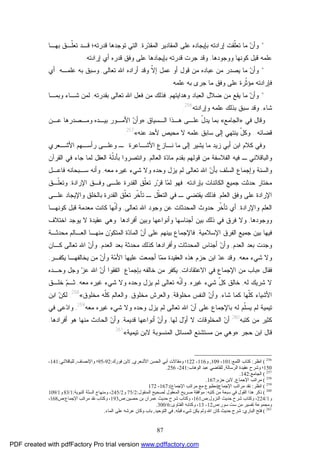 87
*‫ﺭﺓ‬‫ﺩ‬‫ﺍﻟﻤﻘ‬ ‫ﺍﻟﻤﻘﺎﺩﻴﺭ‬ ‫ﻋﻠﻰ‬ ‫ﺒﺈﻴﺠﺎﺩﻩ‬ ‫ﺇﺭﺍﺩﺘﻪ‬ ‫ﹼﻘﺕ‬‫ﻠ‬‫ﺘﻌ‬ ‫ﻤﺎ‬ ‫ﻥ‬‫ﻭﺃ‬,‫ﺒﻬـﺎ‬ ‫ﹼـﻕ‬‫ﻠ‬‫ﺘﻌ‬ ‫ﻗـﺩ‬ ‫ﻗﺩﺭﺘﻪ؛‬ ‫ﺘﻭﺠﺩﻫﺎ‬ ‫ﺍﻟﺘﻲ‬
‫ﻭﻭﺠﻭﺩﻫﺎ‬ ‫ﻜﻭﻨﻬﺎ‬ ‫ﻗﺒل‬ ‫ﻋﻠﻤﻪ‬,‫ﺇﺭﺍﺩﺘﻪ‬ ‫ﺃﻱ‬ ‫ﻗﺩﺭﻩ‬ ‫ﻭﻓﻕ‬ ‫ﻋﻠﻰ‬ ‫ﺒﺈﻴﺠﺎﺩﻫﺎ‬ ‫ﻗﺩﺭﺘﻪ‬ ‫ﺠﺭﺕ‬ ‫ﻭﻗﺩ‬.
*‫ﺘﻌﺎﻟﻰ‬ ‫ﺍﷲ‬ ‫ﺃﺭﺍﺩﻩ‬ ‫ﻭﻗﺩ‬ ‫ﹼ‬‫ﻻ‬‫ﺇ‬ ‫ﻋﻤل‬ ‫ﺃﻭ‬ ‫ﻗﻭل‬ ‫ﻤﻥ‬ ‫ﻋﺒﺎﺩﻩ‬ ‫ﻤﻥ‬ ‫ﻴﺼﺩﺭ‬ ‫ﻤﺎ‬ ‫ﻥ‬‫ﻭﺃ‬,‫ﻋﻠﻤـﻪ‬ ‫ﺒﻪ‬ ‫ﻭﺴﺒﻕ‬.‫ﺃﻱ‬
‫ﻤ‬ ‫ﻓﺈﺭﺍﺩﺘﻪ‬‫ﻋﻠﻤﻪ‬ ‫ﺒﻪ‬ ‫ﺠﺭﻯ‬ ‫ﻤﺎ‬ ‫ﻭﻓﻕ‬ ‫ﻋﻠﻰ‬ ‫ﹼﺭﺓ‬‫ﺜ‬‫ﺅ‬.
*‫ﻭﻫﺩﺍﻴﺘﻬﻡ‬ ‫ﺍﻟﻌﺒﺎﺩ‬ ‫ﻀﻼل‬ ‫ﻤﻥ‬ ‫ﻴﻘﻊ‬ ‫ﻤﺎ‬ ‫ﻥ‬‫ﻭﺃ‬,‫ﺒﻘﺩﺭﺘﻪ‬ ‫ﺘﻌﺎﻟﻰ‬ ‫ﺍﷲ‬ ‫ﻓﻌل‬ ‫ﻤﻥ‬ ‫ﻓﺫﻟﻙ‬,‫ﻭﺒﻤـﺎ‬ ‫ﺸـﺎﺀ‬ ‫ﻟﻤﻥ‬
‫ﺸﺎﺀ‬,‫ﻭﺇﺭﺍﺩﺘﻪ‬ ‫ﻋﻠﻤﻪ‬ ‫ﺒﺫﻟﻙ‬ ‫ﺴﺒﻕ‬ ‫ﻭﻗﺩ‬256
.
‫ﻓﻲ‬ ‫ﻭﻗﺎل‬»‫ﺍﻟﺠﺎﻤﻊ‬«‫ﺍﻟـﺴﻴﺎﻕ‬ ‫ﻫـﺫﺍ‬ ‫ﻋﻠـﻰ‬ ّ‫ل‬‫ﻴﺩ‬ ‫ﺒﻤﺎ‬:»‫ﻋـﻥ‬ ‫ﻭﻤـﺼﺩﺭﻫﺎ‬ ‫ﺒﻴـﺩﻩ‬ ‫ﺍﻷﻤـﻭﺭ‬ ‫ﻥ‬‫ﻭﺃ‬
‫ﻗﻀﺎﺌﻪ‬...‫ﻻ‬ ‫ﻋﻠﻤﻪ‬ ‫ﺴﺎﺒﻕ‬ ‫ﺇﻟﻰ‬ ‫ﻴﻨﺘﻬﻲ‬ ّ‫ل‬‫ﻭﻜ‬‫ﻋﻨﻪ‬ ‫ﻷﺤﺩ‬ ‫ﻤﺤﻴﺹ‬«257
.
‫ﻭ‬‫ﺍﻷﺸـﻌﺭﻱ‬ ‫ﺭﺃﺴـﻬﻡ‬ ‫ﻭﻋﻠـﻰ‬ ‫ـ‬ ‫ﺍﻷﺸـﺎﻋﺭﺓ‬ ‫ﻨـﺎﺯﻉ‬ ‫ﻤﺎ‬ ‫ﺇﻟﻰ‬ ‫ﻴﺸﻴﺭ‬ ‫ﻤﺎ‬ ‫ﺯﻴﺩ‬ ‫ﺃﺒﻲ‬ ‫ﺍﺒﻥ‬ ‫ﻜﻼﻡ‬ ‫ﻓﻲ‬
‫ﻭﺍﻟﺒﺎﻗﻼﻨﻲ‬‫ﺍﻟﻌﺎﻟﻡ‬ ‫ﺓ‬‫ﺩ‬‫ﻤﺎ‬ ‫ﺒﻘﺩﻡ‬ ‫ﻗﻭﻟﻬﻡ‬ ‫ﻤﻥ‬ ‫ﺍﻟﻔﻼﺴﻔﺔ‬ ‫ﻓﻴﻪ‬ ‫ـ‬,‫ﺍﻟﻘﺭﺁﻥ‬ ‫ﻓﻲ‬ ‫ﺠﺎﺀ‬ ‫ﻟﻤﺎ‬ ‫ﺍﻟﻌﻘل‬ ‫ﹼﺔ‬‫ﻟ‬‫ﺒﺄﺩ‬ ‫ﻭﺍﻨﺘﺼﺭﻭﺍ‬
‫ﻤﻌﻪ‬ ‫ﻏﻴﺭﻩ‬ ‫ﺸﻲﺀ‬ ‫ﻭﻻ‬ ‫ﻭﺤﺩﻩ‬ ‫ﻴﺯل‬ ‫ﻟﻡ‬ ‫ﺘﻌﺎﻟﻰ‬ ‫ﺍﷲ‬ ‫ﻥ‬‫ﺒﺄ‬ ‫ﺍﻟﺴﻠﻑ‬ ‫ﻭﺇﺠﻤﺎﻉ‬ ‫ﻭﺍﻟﺴﻨﺔ‬,‫ﻭﺃﻨ‬‫ﻓﺎﻋـل‬ ‫ﺴـﺒﺤﺎﻨﻪ‬ ‫ﻪ‬
‫ﺒﺈﺭﺍﺩﺘﻪ‬ ‫ﺍﻟﻜﺎﺌﻨﺎﺕ‬ ‫ﺠﻤﻴﻊ‬ ‫ﺤﺩﺜﺕ‬ ‫ﻤﺨﺘﺎﺭ‬.‫ﺍﻹﺭﺍﺩﺓ‬ ‫ﻭﻓـﻕ‬ ‫ﻋﻠـﻰ‬ ‫ﺍﻟﻘﺩﺭﺓ‬ ‫ﹼﻕ‬‫ﻠ‬‫ﺘﻌ‬ ‫ﺭ‬‫ﺭ‬‫ﻗ‬ ‫ﺎ‬‫ﻤ‬‫ﻟ‬ ‫ﻓﻬﻭ‬,‫ﹼـﻕ‬‫ﻠ‬‫ﻭﺘﻌ‬
‫ﺍﻟﻌﻠﻡ‬ ‫ﻭﻓﻕ‬ ‫ﻋﻠﻰ‬ ‫ﺍﻹﺭﺍﺩﺓ‬,‫ﻴﻘﺘﻀﻲ‬ ‫ﻓﺫﻟﻙ‬‫ـ‬ ‫ﹼل‬‫ﻘ‬‫ﺍﻟﺘﻌ‬ ‫ﻓﻲ‬ ‫ـ‬‫ﻋﻠـﻰ‬ ‫ﻭﺍﻹﻴﺠﺎﺩ‬ ‫ﺒﺎﻟﺨﻠﻕ‬ ‫ﺍﻟﻘﺩﺭﺓ‬ ‫ﹼﻕ‬‫ﻠ‬‫ﺘﻌ‬ ‫ﹼﺭ‬‫ﺨ‬‫ﺘﺄ‬
‫ﻭﺍﻹﺭﺍﺩﺓ‬ ‫ﺍﻟﻌﻠﻡ‬,‫ﺍﻟﻤﺤﺩﺜﺎﺕ‬ ‫ﺤﺩﻭﺙ‬ ‫ﹼﺭ‬‫ﺨ‬‫ﺘﺄ‬ ‫ﺃﻱ‬‫ﺘﻌﺎﻟﻰ‬ ‫ﺍﷲ‬ ‫ﻭﺠﻭﺩ‬ ‫ﻋﻥ‬,‫ﻜﺎﻨ‬ ‫ﹼﻬﺎ‬‫ﻨ‬‫ﻭﺃ‬‫ﻜﻭﻨﻬـﺎ‬ ‫ﻗﺒل‬ ‫ﻤﻌﺩﻤﺔ‬ ‫ﺕ‬
‫ﻭﻭﺠﻭﺩﻫﺎ‬,‫ﺃﻓﺭﺍﺩﻫﺎ‬ ‫ﻭﺒﻴﻥ‬ ‫ﻭﺃﻨﻭﺍﻋﻬﺎ‬ ‫ﺃﺠﻨﺎﺴﻬﺎ‬ ‫ﺒﻴﻥ‬ ‫ﺫﻟﻙ‬ ‫ﻓﻲ‬ ‫ﻓﺭﻕ‬ ‫ﻭﻻ‬.‫ﺍﺨﺘﻼﻑ‬ ‫ﻴﻭﺠﺩ‬ ‫ﻻ‬ ‫ﻋﻘﻴﺩﺓ‬ ‫ﻭﻫﻲ‬
‫ﺍﻹﺴﻼﻤﻴﺔ‬ ‫ﺍﻟﻔﺭﻕ‬ ‫ﺠﻤﻴﻊ‬ ‫ﺒﻴﻥ‬ ‫ﻓﻴﻬﺎ‬,‫ﻤﺤﺩﺜـﺔ‬ ‫ﺍﻟﻌـﺎﻟﻡ‬ ‫ﻤﻨﻬـﺎ‬ ‫ﻥ‬‫ﻭ‬‫ﺍﻟﻤﺘﻜ‬ ‫ﺓ‬‫ﺩ‬‫ﺍﻟﻤﺎ‬ ‫ﻥ‬‫ﺃ‬ ‫ﻋﻠﻰ‬ ‫ﺒﻴﻨﻬﻡ‬ ‫ﻓﺎﻹﺠﻤﺎﻉ‬
‫ﺍﻟﻌﺩﻡ‬ ‫ﺒﻌﺩ‬ ‫ﻭﺠﺩﺕ‬,‫ﺍﻟﻌﺩﻡ‬ ‫ﺒﻌﺩ‬ ‫ﻤﺤﺩﺜﺔ‬ ‫ﻜﺫﻟﻙ‬ ‫ﻭﺃﻓﺭﺍﺩﻫﺎ‬ ‫ﺍﻟﻤﺤﺩﺜﺎﺕ‬ ‫ﺃﺠﻨﺎﺱ‬ ‫ﻥ‬‫ﻭﺃ‬,‫ﻜـﺎﻥ‬ ‫ﺘﻌﺎﻟﻰ‬ ‫ﺍﷲ‬ ‫ﻥ‬‫ﻭﺃ‬
‫ﻤﻌﻪ‬ ‫ﺸﻲﺀ‬ ‫ﻭﻻ‬,‫ﻴﻜﻔـﺭ‬ ‫ﻴﺨﺎﻟﻔﻬـﺎ‬ ‫ﻤﻥ‬ ‫ﻥ‬‫ﻭﺃ‬ ‫ﺔ‬‫ﻤ‬‫ﺍﻷ‬ ‫ﻋﻠﻴﻬﺎ‬ ‫ﺃﺠﻤﻌﺕ‬ ‫ﺎ‬‫ﻤ‬‫ﻤ‬ ‫ﺍﻟﻌﻘﻴﺩﺓ‬ ‫ﻫﺫﻩ‬ ‫ﺤﺯﻡ‬ ‫ﺍﺒﻥ‬ ‫ﺩ‬‫ﻋ‬ ‫ﻭﻗﺩ‬,
‫ﻓﻘﺎل‬:»‫ﺍﻻﻋﺘﻘﺎﺩﺍﺕ‬ ‫ﻓﻲ‬ ‫ﺍﻹﺠﻤﺎﻉ‬ ‫ﻤﻥ‬ ‫ﺒﺎﺏ‬,‫ﺒﺈﺠﻤﺎﻉ‬ ‫ﺨﺎﻟﻔﻪ‬ ‫ﻤﻥ‬ ‫ﻴﻜﻔﺭ‬:‫ﻭﺤـﺩﻩ‬ ‫ﻭﺠل‬ ‫ﺯ‬‫ﻋ‬ ‫ﺍﷲ‬ ‫ﻥ‬‫ﺃ‬ ‫ﺍﺘﻔﻘﻭﺍ‬
‫ﻟﻪ‬ ‫ﺸﺭﻴﻙ‬ ‫ﻻ‬,‫ﻏﻴﺭﻩ‬ ‫ﺸﻲﺀ‬ ّ‫ل‬‫ﻜ‬ ‫ﺨﺎﻟﻕ‬,‫ﺸ‬ ‫ﻭﻻ‬ ‫ﻭﺤﺩﻩ‬ ‫ﻴﺯل‬ ‫ﻟﻡ‬ ‫ﺘﻌﺎﻟﻰ‬ ‫ﹼﻪ‬‫ﻨ‬‫ﻭﺃ‬‫ﻤﻌﻪ‬ ‫ﻏﻴﺭﻩ‬ ‫ﻲﺀ‬,‫ﺨﻠـﻕ‬ ‫ﻡ‬‫ﺜـ‬
‫ﺸﺎﺀ‬ ‫ﻜﻤﺎ‬ ‫ﹼﻬﺎ‬‫ﻠ‬‫ﻜ‬ ‫ﺍﻷﺸﻴﺎﺀ‬,‫ﻤﺨﻠﻭﻗﺔ‬ ‫ﺍﻟﻨﻔﺱ‬ ‫ﻥ‬‫ﻭﺃ‬,‫ﻤﺨﻠﻭﻕ‬ ‫ﻭﺍﻟﻌﺭﺵ‬,‫ﻤﺨﻠﻭﻕ‬ ‫ﹼﻪ‬‫ﻠ‬‫ﻜ‬ ‫ﻭﺍﻟﻌﺎﻟﻡ‬«258
.‫ﺍﺒﻥ‬ ‫ﻥ‬‫ﻟﻜ‬
‫ﺘﻴﻤ‬‫ﻋﻠﻰ‬ ‫ﺒﺎﻹﺠﻤﺎﻉ‬ ‫ﻟﻪ‬ ‫ﹼﻡ‬‫ﻠ‬‫ﻴﺴ‬ ‫ﻟﻡ‬ ‫ﻴﺔ‬‫ﻤﻌﻪ‬ ‫ﻏﻴﺭﻩ‬ ‫ﺸﻲﺀ‬ ‫ﻭﻻ‬ ‫ﻭﺤﺩﻩ‬ ‫ﻴﺯل‬ ‫ﻟﻡ‬ ‫ﺘﻌﺎﻟﻰ‬ ‫ﺍﷲ‬ ‫ﻥ‬‫ﺃ‬259
,‫ﻋﻰ‬‫ﺩ‬‫ﻭﺍ‬‫ﻓﻲ‬
‫ﻜﺜﻴﺭ‬‫ﻜﺘﺒﻪ‬ ‫ﻤﻥ‬260
‫ﻟﻬﺎ‬ ‫ل‬‫ﻭ‬‫ﺃ‬ ‫ﻻ‬ ‫ﺍﻟﻤﺨﻠﻭﻗﺎﺕ‬ ‫ﻥ‬‫ﺃ‬,‫ﻗﺩﻴﻤﺔ‬ ‫ﺃﻨﻭﺍﻋﻬﺎ‬ ‫ﻥ‬‫ﻭﺃ‬,‫ﺃ‬ ‫ﻫﻭ‬ ‫ﻤﻨﻬﺎ‬ ‫ﺍﻟﺤﺎﺩﺙ‬ ‫ﻥ‬‫ﻭﺃ‬‫ﻓﺭﺍﺩﻫﺎ‬.
‫ﺤﺠﺭ‬ ‫ﺍﺒﻥ‬ ‫ﻗﺎل‬:»‫ﻤﺴﺘ‬ ‫ﻤﻥ‬ ‫ﻭﻫﻲ‬‫ﺸ‬‫ﻨ‬‫ﻊ‬‫ﺍﻟﻤﺴﺎﺌل‬‫ﺍﻟﻤﻨﺴﻭﺒﺔ‬‫ﻻ‬‫ﺘﻴﻤﻴﺔ‬ ‫ﺒﻥ‬«261
.
256
(‫اﻧﻈﺮ‬:‫اﻟﻠﻤﻊ‬ ‫ﻛﺘﺎب‬:101-109,‫و‬116-122‫اﻷﺷﻌﺮي‬ ‫اﻟﺤﺴﻦ‬ ‫أﺑﻲ‬ ‫وﻣﻘﺎﻻت‬ ‫؛‬,‫ﻓﻮرك‬ ‫ﻻﺑﻦ‬:92-95‫واﻹﻧﺼﺎف‬ ‫؛‬,‫ﻟﻠﺒﺎﻗﻼﻧﻲ‬:141-
150‫اﻟﺮﺳﺎﻟﺔ‬ ‫ﻋﻘﯿﺪة‬ ‫وﺷﺮح‬ ‫؛‬,‫اﻟﻮﻫﺎب‬ ‫ﻋﺒﺪ‬ ‫ﻟﻠﻘﺎﺿﻲ‬:241-256.
257
(‫اﻟ‬‫ﺠﺎﻣﻊ‬:142.
258
(‫اﻹﺟﻤﺎع‬ ‫ﻣﺮاﺗﺐ‬,‫ﺣﺰم‬ ‫ﻻﺑﻦ‬:167.
259
(‫اﻧﻈﺮ‬:‫اﻹﺟﻤﺎع‬ ‫ﻣﺮاﺗﺐ‬ ‫ﻧﻘﺪ‬)‫اﻹﺟﻤﺎع‬ ‫ﻣﺮاﺗﺐ‬ ‫ﻣﻊ‬ ‫ﻣﻄﺒﻮع‬:(167-172
260
(‫ﻛﺘﺒﻪ‬ ‫ﻣﻦ‬ ‫ﺳﺒﻌﺔ‬ ‫ﻓﻲ‬ ‫اﻟﻘﻮل‬ ‫ﻫﺬا‬ ‫ذﻛﺮ‬:‫اﻟﻤﻨﻘﻮل‬ ‫ﻟﺼﺤﯿﺢ‬ ‫اﻟﻤﻌﻘﻮل‬ ‫ﺻﺮﯾﺢ‬ ‫ﻣﻮاﻓﻘﺔ‬:2/75‫و‬2/245‫اﻟﻨﺒﻮﯾﺔ‬ ‫ّﺔ‬‫ﻨ‬‫اﻟﺴ‬ ‫وﻣﻨﻬﺎج‬ ،:1/83‫و‬1/109
‫و‬1/224‫اﻟﻨﺰول‬ ‫ﺣﺪﯾﺚ‬ ‫ﺷﺮح‬ ‫وﻛﺘﺎب‬ ،:‫ص‬161،‫ﺣﺼﯿﻦ‬ ‫ﺑﻦ‬ ‫ﻋﻤﺮان‬ ‫ﺣﺪﯾﺚ‬ ‫ﺷﺮح‬ ‫وﻛﺘﺎب‬:‫ص‬193‫اﻹﺟﻤﺎع‬ ‫ﻣﺮاﺗﺐ‬ ‫ﻧﻘﺪ‬ ‫وﻛﺘﺎب‬ ،:‫ص‬168،
‫ﺳﻮر‬ ‫ﺳﺖ‬ ‫ﻣﻦ‬ ‫ﺗﻔﺴﯿﺮ‬ ‫وﻣﺠﻤﻮﻋﺔ‬:‫ص‬12-13‫اﻟﻔﺘﺎوى‬ ‫وﻛﺘﺎﺑﻪ‬ ،:6/300.
261
(‫اﻟﺒﺎري‬ ‫ﻓﺘﺢ‬:‫ﻗﺒﻠﻪ‬ ‫ﺷﻲء‬ ‫ﯾﻜﻦ‬ ‫وﻟﻢ‬ ‫اﷲ‬ ‫ﻛﺎن‬ ‫ﺣﺪﯾﺚ‬ ‫ﺷﺮح‬.‫اﻟﺘﻮﺣﯿﺪ‬ ‫ﻓﻲ‬,‫اﻟﻤﺎء‬ ‫ﻋﻠﻰ‬ ‫ﻋﺮﺷﻪ‬ ‫وﻛﺎن‬ ‫ﺑﺎب‬.
PDF created with pdfFactory Pro trial version www.pdffactory.com
 