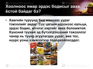 Хоолноос ямар эрдэс бодисыг авах
ёстой байдаг бэ?
• Хамгийн түрүүнд бид махнаас уураг
тэжээлийг авдаг. Сүү цагаан идээнээс кальци,
эрдэс бодис, илчлэг зэргийг авах боломжтой.
Хүнсний түүхий эд бүтээгдэхүүний тэжээллэг
чанар нь түүнд агуулагдах уураг, өөх тос,
нүүрс усны хэмжээгээр тодорхойлогддог.
 