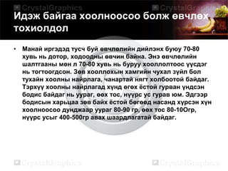 Идэж байгаа хоолноосоо болж өвчлөх
тохиолдол
• Манай иргэдэд тусч буй өвчлөлийн дийлэнх буюу 70-80
хувь нь дотор, ходоодны өвчин байна. Энэ өвчлөлийн
шалтгааны мөн л 70-80 хувь нь буруу хооллолтоос үүсдэг
нь тогтоогдсон. Зөв хооллохын хамгийн чухал зүйл бол
тухайн хоолны найрлага, чанартай нягт холбоотой байдаг.
Тэрхүү хоолны найрлагад хүнд өгөх ёстой гурван үндсэн
бодис байдаг нь уураг, өөх тос, нүүрс ус гурав юм. Эдгээр
бодисын харьцаа зөв байх ёстой бөгөөд насанд хүрсэн хүн
хоолноосоо дунджаар уураг 80-90 гр, өөх тос 80-10Огр,
нүүрс усыг 400-500гр авах шаардлагатай байдаг.
 