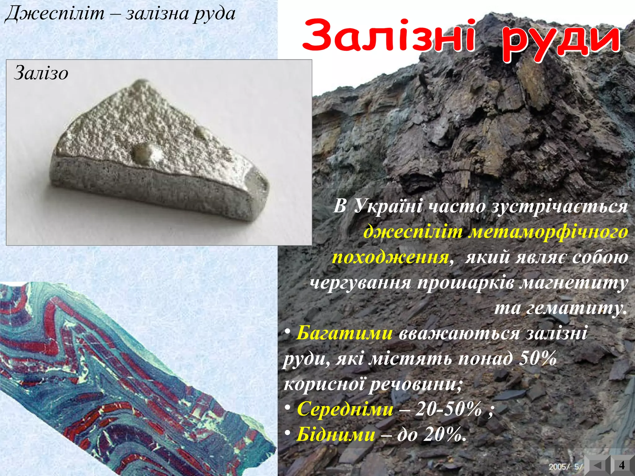 Джеспіліт – залізна руда
4
В Україні часто зустрічається
джеспіліт метаморфічного
походження, який являє собою
чергування прошарків магнетиту
та гематиту.
• Багатими вважаються залізні
руди, які містять понад 50%
корисної речовини;
• Середніми – 20-50% ;
• Бідними – до 20%.
Залізо
 