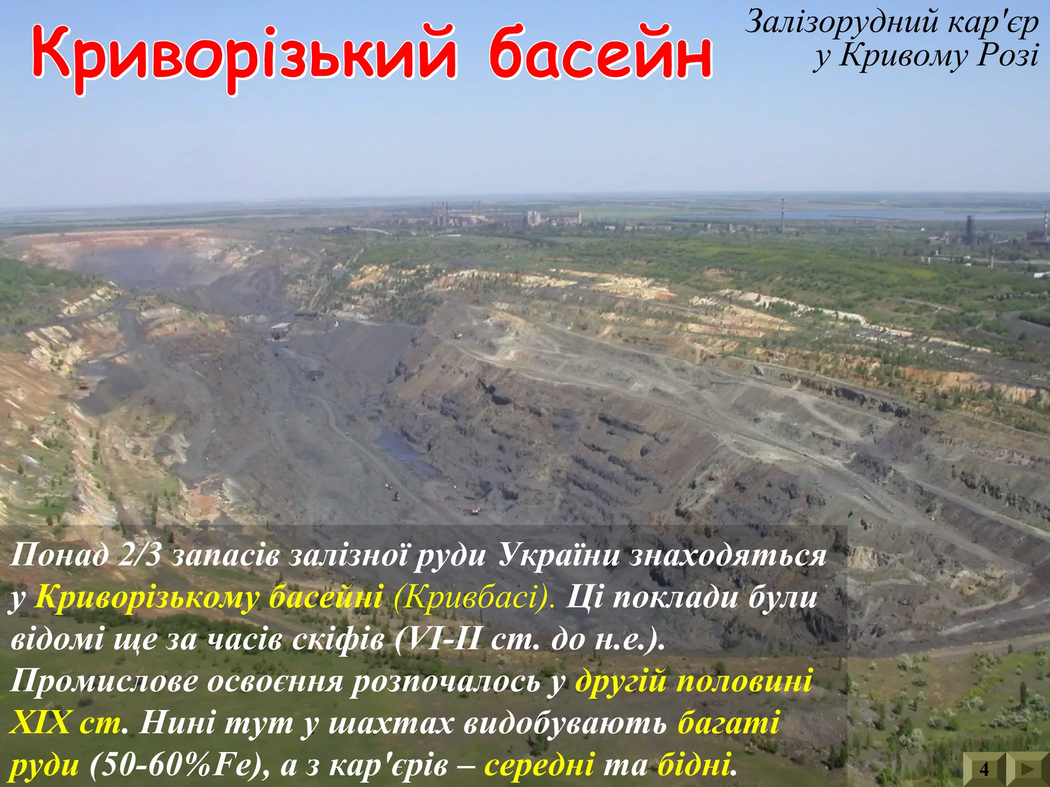 4
Залізорудний кар'єр
у Кривому Розі
Понад 2/3 запасів залізної руди України знаходяться
у Криворізькому басейні (Кривбасі). Ці поклади були
відомі ще за часів скіфів (VІ-ІІ ст. до н.е.).
Промислове освоєння розпочалось у другій половині
ХІХ ст. Нині тут у шахтах видобувають багаті
руди (50-60%Fe), а з кар'єрів – середні та бідні.
 