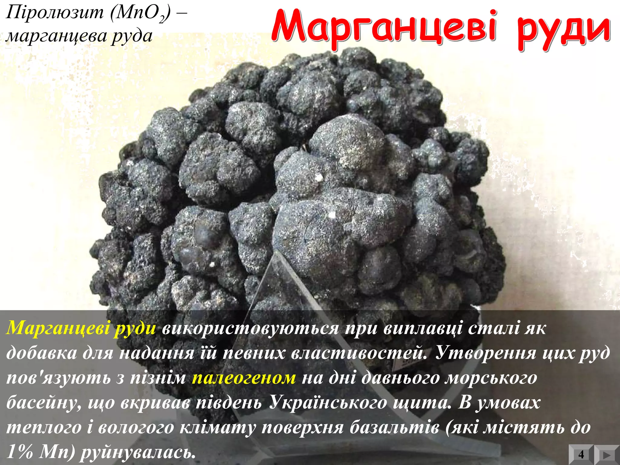 Відвали пустої породи
після збагачення
кам'яного вугілля
Піролюзит (МnО2) –
марганцева руда
Марганцеві руди використовуються при виплавці сталі як
добавка для надання їй певних властивостей. Утворення цих руд
пов'язують з пізнім палеогеном на дні давнього морського
басейну, що вкривав південь Українського щита. В умовах
теплого і вологого клімату поверхня базальтів (які містять до
1% Mn) руйнувалась. 4
 