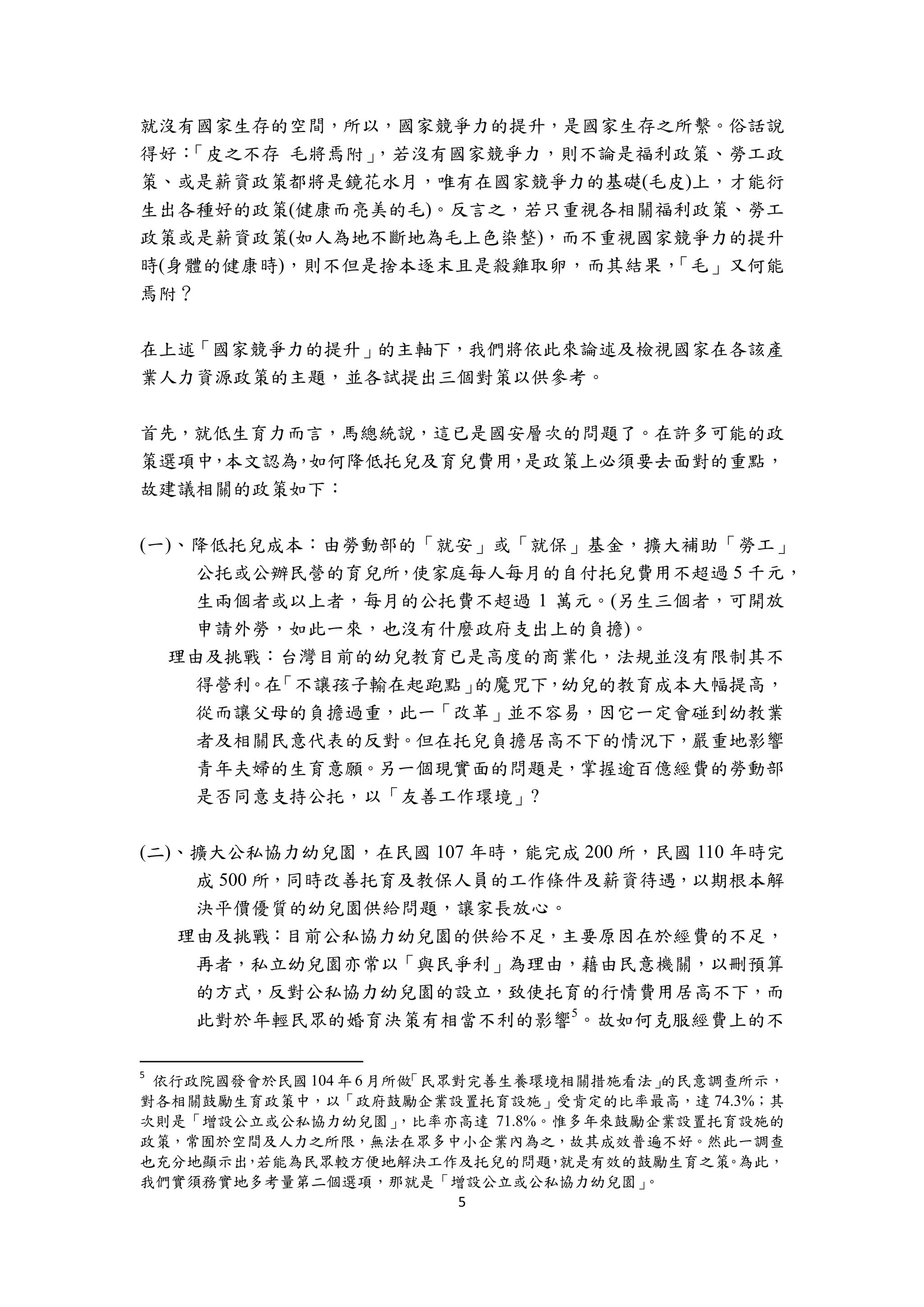 5 
 
就沒有國家生存的空間，所以，國家競爭力的提升，是國家生存之所繫。俗話說
得好：「皮之不存 毛將焉附」，若沒有國家競爭力，則不論是福利政策、勞工政
策、或是薪資政策都將是鏡花水月，唯有在國家競爭力的基礎(毛皮)上，才能衍
生出各種好的政策(健康而亮美的毛)。反言之，若只重視各相關福利政策、勞工
政策或是薪資政策(如人為地不斷地為毛上色染整)，而不重視國家競爭力的提升
時(身體的健康時)，則不但是捨本逐末且是殺雞取卵，而其結果，「毛」又何能
焉附？
在上述「國家競爭力的提升」的主軸下，我們將依此來論述及檢視國家在各該產
業人力資源政策的主題，並各試提出三個對策以供參考。
首先，就低生育力而言，馬總統說，這已是國安層次的問題了。在許多可能的政
策選項中，本文認為，如何降低托兒及育兒費用，是政策上必須要去面對的重點，
故建議相關的政策如下：
(一)、降低托兒成本：由勞動部的「就安」或「就保」基金，擴大補助「勞工」
公托或公辦民營的育兒所，使家庭每人每月的自付托兒費用不超過 5 千元，
生兩個者或以上者，每月的公托費不超過 1 萬元。(另生三個者，可開放
申請外勞，如此一來，也沒有什麼政府支出上的負擔)。
理由及挑戰：台灣目前的幼兒教育已是高度的商業化，法規並沒有限制其不
得營利。在「不讓孩子輸在起跑點」的魔咒下，幼兒的教育成本大幅提高，
從而讓父母的負擔過重，此一「改革」並不容易，因它一定會碰到幼教業
者及相關民意代表的反對。但在托兒負擔居高不下的情況下，嚴重地影響
青年夫婦的生育意願。另一個現實面的問題是，掌握逾百億經費的勞動部
是否同意支持公托，以「友善工作環境」?
(二)、擴大公私協力幼兒園，在民國 107 年時，能完成 200 所，民國 110 年時完
成 500 所，同時改善托育及教保人員的工作條件及薪資待遇，以期根本解
決平價優質的幼兒園供給問題，讓家長放心。
理由及挑戰：目前公私協力幼兒園的供給不足，主要原因在於經費的不足，
再者，私立幼兒園亦常以「與民爭利」為理由，藉由民意機關，以刪預算
的方式，反對公私協力幼兒園的設立，致使托育的行情費用居高不下，而
此對於年輕民眾的婚育決策有相當不利的影響5
。故如何克服經費上的不
                                                       
5
  依行政院國發會於民國 104 年 6 月所做「民眾對完善生養環境相關措施看法」的民意調查所示，
對各相關鼓勵生育政策中，以「政府鼓勵企業設置托育設施」受肯定的比率最高，達 74.3%；其
次則是「增設公立或公私協力幼兒園」，比率亦高達 71.8%。惟多年來鼓勵企業設置托育設施的
政策，常囿於空間及人力之所限，無法在眾多中小企業內為之，故其成效普遍不好。然此一調查
也充分地顯示出，若能為民眾較方便地解決工作及托兒的問題，就是有效的鼓勵生育之策。為此，
我們實須務實地多考量第二個選項，那就是「增設公立或公私協力幼兒園」。
 