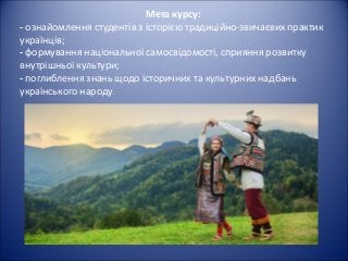 Мета курсу:
- ознайомлення студентів з історією традиційно-звичаєвих практик
українців;
- формування національної самосвідомості, сприяння розвитку
внутрішньої культури;
- поглиблення знань щодо історичних та культурних надбань
українського народу.
 