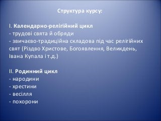Структура курсу:
І. Календарно-релігійний цикл
- трудові свята й обряди
- звичаєво-традиційна складова під час релігійних
свят (Різдво Христове, Богоявлення, Великдень,
Івана Купала і т.д.)
ІІ. Родинний цикл
- народини
- хрестини
- весілля
- похорони
 