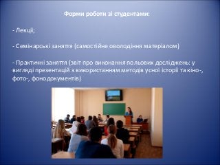 Форми роботи зі студентами:
- Лекції;
- Семінарські заняття (самостійне оволодіння матеріалом)
- Практичні заняття (звіт про виконання польових досліджень: у
вигляді презентацій з використанням методів усної історії та кіно-,
фото-, фонодокументів)
 