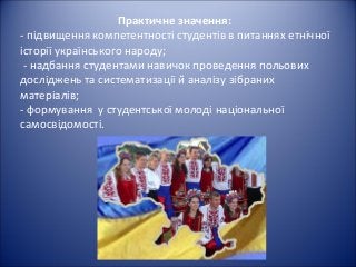 Практичне значення:
- підвищення компетентності студентів в питаннях етнічної
історії українського народу;
- надбання студентами навичок проведення польових
досліджень та систематизації й аналізу зібраних
матеріалів;
- формування у студентської молоді національної
самосвідомості.
 