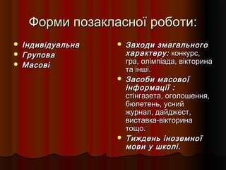 Форми позакласної роботи:Форми позакласної роботи:
 ІндивідуальнаІндивідуальна
 ГруповаГрупова
 МасовіМасові
 Заходи змагальногоЗаходи змагального
характеру:характеру: конкурс,конкурс,
гра, олімпіада, вікторинагра, олімпіада, вікторина
та інші.та інші.
 Засоби масовоїЗасоби масової
інформації :інформації :
стінгазета, оголошення,стінгазета, оголошення,
бюлетень, уснийбюлетень, усний
журнал, дайджест,журнал, дайджест,
виставка-вікторинавиставка-вікторина
тощо.тощо.
 Тиждень іноземноїТиждень іноземної
мови у школі.мови у школі.
 
