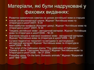 Матеріали, які були надруковані уМатеріали, які були надруковані у
фахових виданнях:фахових виданнях:
 Розвиток граматичних навичок на уроках англійської мови в старшихРозвиток граматичних навичок на уроках англійської мови в старших
 класах загальноосвітньої школи. Журнал "Англійська мова такласах загальноосвітньої школи. Журнал "Англійська мова та
література в школі"2007г. N 34література в школі"2007г. N 34
 Моя майбутня професія (Конспект уроку). Журнал "Англійська мова таМоя майбутня професія (Конспект уроку). Журнал "Англійська мова та
література в школі" 2007г. N 35література в школі" 2007г. N 35
 Тиждень англійської мови : методичний матеріал. Журнал "АнглійськаТиждень англійської мови : методичний матеріал. Журнал "Англійська
мова та література в школі"2008. - № 25мова та література в школі"2008. - № 25
 Значення письма в навчанні іноземної мови : методичний матеріал.Значення письма в навчанні іноземної мови : методичний матеріал.
Журнал "Англійська мова та література в школі"2008. - № 27Журнал "Англійська мова та література в школі"2008. - № 27
 Сучасні педагогічні технології та методика їх застосування :Сучасні педагогічні технології та методика їх застосування :
методичний матеріал Журнал "Англійська мова та література вметодичний матеріал Журнал "Англійська мова та література в
школі"2008. - № 28.школі"2008. - № 28.
 The script of the Halloween drama "The celebration of Halloween" :The script of the Halloween drama "The celebration of Halloween" :
[Уривок з свята "Святкуємо Хеллоуін"] Журнал "Англійська мова та[Уривок з свята "Святкуємо Хеллоуін"] Журнал "Англійська мова та
література в школі"2008. - № 27 2009.література в школі"2008. - № 27 2009.
 Розробка уроку “Розробка уроку “On the farm.On the farm. Domestic animalsDomestic animals.." Журнал "Відкритий" Журнал "Відкритий
урок" №9 - 2009урок" №9 - 2009
 