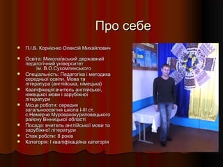 Про себеПро себе
 П.І.Б. Корнієнко Олексій МихайловичП.І.Б. Корнієнко Олексій Михайлович
 Освіта: Миколаївський державнийОсвіта: Миколаївський державний
педагогічний університетпедагогічний університет
ім. В.О.Сухомлинськогоім. В.О.Сухомлинського
 Спеціальність: Педагогіка і методикаСпеціальність: Педагогіка і методика
середньої освіти. Мова тасередньої освіти. Мова та
література (англійська, німецька)література (англійська, німецька)
 Кваліфікація:вчитель англійської,Кваліфікація:вчитель англійської,
німецької мови і зарубіжноїнімецької мови і зарубіжної
літературилітератури
 Місце роботи: середняМісце роботи: середня
загальноосвітня школа І-ІІІ ст.загальноосвітня школа І-ІІІ ст.
с.Немерче Мурованокуриловецькогос.Немерче Мурованокуриловецького
району Вінницької областірайону Вінницької області
 Посада: вчитель англійської мови таПосада: вчитель англійської мови та
зарубіжної літературизарубіжної літератури
 Стаж роботи: 8 роківСтаж роботи: 8 років
 Категорія: І кваліфікаційна категоріяКатегорія: І кваліфікаційна категорія
 