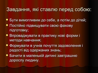 Завдання, які ставлю перед собою:Завдання, які ставлю перед собою:
 Бути вимогливим до себе, а потім до дітей;Бути вимогливим до себе, а потім до дітей;
 Постійно підвищувати свою фаховуПостійно підвищувати свою фахову
підготовку;підготовку;
 Впроваджувати в практику нові форми іВпроваджувати в практику нові форми і
методи навчання;методи навчання;
 Формувати в учнів почуття задоволення іФормувати в учнів почуття задоволення і
радості від одержаних знань;радості від одержаних знань;
 Бачити в маленькій дитині завтрашнюБачити в маленькій дитині завтрашню
дорослу людину.дорослу людину.
 