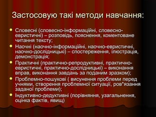 Застосовую такі методи навчання:Застосовую такі методи навчання:
 Словесні (словесно-інформаційні, словесно-Словесні (словесно-інформаційні, словесно-
евристичні) – розповідь, пояснення, коментованеевристичні) – розповідь, пояснення, коментоване
читання тексту;читання тексту;
 Наочні (наочно-інформаційні, наочно-евристичні,Наочні (наочно-інформаційні, наочно-евристичні,
наочно-дослідницькі) – спостереження, ілюстрація,наочно-дослідницькі) – спостереження, ілюстрація,
демонстрація;демонстрація;
 Практичні (практично-репродуктивні, практично-Практичні (практично-репродуктивні, практично-
евристичні, практично-дослідницькі) – виконанняевристичні, практично-дослідницькі) – виконання
вправ, виконання завдань за поданим зразком);вправ, виконання завдань за поданим зразком);
 Проблемно-пошукові ( висунення проблеми передПроблемно-пошукові ( висунення проблеми перед
учнями, створення проблемної ситуації, ров*язанняучнями, створення проблемної ситуації, ров*язання
заданої проблеми);заданої проблеми);
 Індуктивно-дедуктивні (порівняння, узагальнення,Індуктивно-дедуктивні (порівняння, узагальнення,
оцінка фактів, явищ)оцінка фактів, явищ)
 