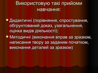 Використовую такі прийомиВикористовую такі прийоми
навчання:навчання:
Дидактичні (порівняння, спростування,Дидактичні (порівняння, спростування,
обгрунтований доказ, узагальнення,обгрунтований доказ, узагальнення,
оцінка видів діяльності);оцінка видів діяльності);
Методичні (виконання вправ за зразком,Методичні (виконання вправ за зразком,
написання твору за заданим початком,написання твору за заданим початком,
виконання деталей за зразком)виконання деталей за зразком)
 