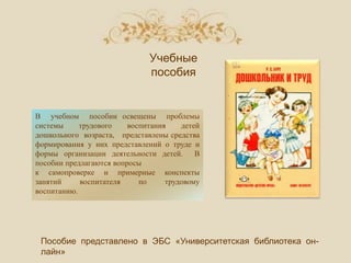 В учебном пособии освещены проблемы
системы трудового воспитания детей
дошкольного возраста, представлены средства
формирования у них представлений о труде и
формы организации деятельности детей. В
пособии предлагаются вопросы
к самопроверке и примерные конспекты
занятий воспитателя по трудовому
воспитанию.
Пособие представлено в ЭБС «Университетская библиотека он-
лайн»
Учебные
пособия
 