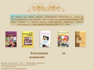Выставка подготовлена в 2015 г. библиографом факультета
дошкольной педагогики и психологии Свитской М.Э.
тел. 8 (499) 787-04-50
электронная почта lib_dpp@mpgu.edu
«В общем, вся жизнь связана с дошкольной педагогикой, и , вслед за
В.А.Сухомлинским, могу сказать, что «сердце мое принадлежит детям». Об
этом говорит и каждая строка моей статьи, книги или лекции.»
(из интервью Р. С. Буре журналу «Управление ДОУ», № 3 - 2006)
Благодарим за
внимание!
 