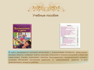 В книге раскрывается методика воспитания у дошкольников интересов, нравственно-
волевых качеств, гуманных чувств, культуры поведения и взаимоотношений в обществе
сверстников. Авторы показывают значение благоприятного эмоционального климата,
создания обстановки постоянной занятости и каждодневной радости в деле
формирования личности ребенка.
Учебные пособия
 