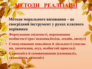 МЕТОДИ РЕАЛІЗАЦІЇ
Методи морального виховання – це
своєрідний інструмент у руках класного
керівника
• Формування свідомості, переконання
особистості (роз`яснення,бесіда, лекція, диспут)
• Стимулювання поведінки й діяльності (змаган-
ня, заохочення, осуд, особистий приклад)
• Самоосвіта й самовиховання (самоаналіз,
самооцінка, самозвіт)
 