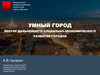 УМНЫЙ ГОРОД
ВЕКТОР ДАЛЬНЕЙШЕГО СОЦИАЛЬНО-ЭКОНОМИЧЕСКОГО
РАЗВИТИЯ ГОРОДОВ
А.В.Чукарин
Руководитель аналитического
подразделения Департамента
информационных технологий
города Москвы
 