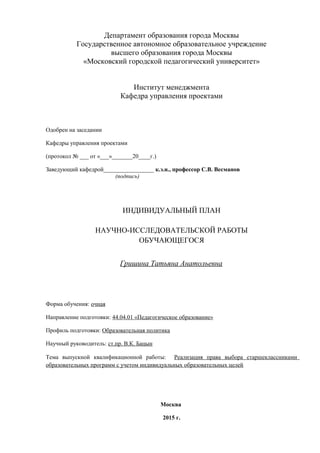 Департамент образования города Москвы
Государственное автономное образовательное учреждение
высшего образования города Москвы
«Московский городской педагогический университет»
Институт менеджмента
Кафедра управления проектами
Одобрен на заседании
Кафедры управления проектами
(протокол № ___ от «___»_______20____г.)
Заведующий кафедрой_________________ к.э.н., профессор С.В. Весманов
(подпись)
ИНДИВИДУАЛЬНЫЙ ПЛАН
НАУЧНО-ИССЛЕДОВАТЕЛЬСКОЙ РАБОТЫ
ОБУЧАЮЩЕГОСЯ
Гришина Татьяна Анатольевна
Форма обучения: очная
Направление подготовки: 44.04.01 «Педагогическое образование»
Профиль подготовки: Образовательная политика
Научный руководитель: ст.пр. В.К. Бацын
Тема выпускной квалификационной работы: Реализация права выбора старшеклассниками
образовательных программ с учетом индивидуальных образовательных целей
Москва
2015 г.
 