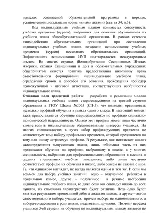 пределах осваиваемой образовательной программы в порядке,
установленном локальными нормативными актами» (статья 34, п.3).
Под индивидуальным учебным планом понимается совокупность
учебных предметов (курсов), выбранных для освоения обучающимся из
учебного плана общеобразовательной организации. В рамках сетевого
взаимодействия образовательных организаций при составлении
индивидуальных учебных планов возможно использование учебных
предметов (курсов) нескольких образовательных организаций.
Эффективность использования ИУП подтверждается международным
опытом. Во многих странах (Великобритании, Соединенных Штатах
Америки, странах Скандинавии и др.) в образовательных учреждениях
общепринятой является практика предоставления школьнику права
самостоятельного формирования индивидуального учебного плана,
определения сроков и способов его освоения, прохождения процедур
промежуточной и итоговой аттестации, соответствующих особенностям
индивидуального плана.
Основная идея проектной работы – разработка и реализация модели
индивидуальных учебных планов старшеклассников на третьей ступени
образования в ГБОУ Школа №2065 (СП-5), что позволит организовать
несколько профилей обучения в рамках одного класса. В настоящий момент
здесь предоставляется обучение старшеклассников по профилю социально-
экономической направленности. Однако этот профиль может лишь частично
удовлетворить индивидуальные образовательные интересы учащихся. На
многих специальностях в вузах набор профилирующих предметов не
соответствует тому набору профильных предметов, который предлагается по
тому или иному «строгому» профилю. В результате, как показывает анализ
самоопределения выпускников школы, лишь небольшая часть из них
продолжают обучение по профилю, выбранному в школе, а у многих
специальность, выбранная для профессионального образования в высших и
средних специальных учебных заведениях, либо лишь частично
соответствует профилю их обучения в школе, либо совсем не связана с ним.
То, что одинаково выглядит, не всегда является одним и тем же. И если мы
возьмем два набора учебных занятий: одно – полученное ребенком в
профильном классе, другое – полученное в режиме построения
индивидуального учебного плана, то даже если они совпадут вплоть до всех
пунктов, их смысловая характеристика будет различна. Ведь одно будет
являться результатом кропотливой работы дидактов школы, а другое – актом
самостоятельного выбора учащегося, причем выбора не одномоментного, а
выбора-согласования с родителями, педагогами, друзьями. Поэтому переход
учащихся 3-ей ступени на обучение по индивидуальным планам является не
 