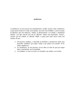 Justificacion
La justificacion de este proyecto fue primordialmente terminar nuestras metas estudiantiles
ya que nuestra institucion lo pide como requisito para salir como bachilleres y poner un punto
de diferencia para esta institucion, tambien su funcionamiento en el tiempo y manualidad
indicada, crea algo especial para que las diferentes edades sean mayormente creativos,
creemos que nos sentimos lo suficiente habiles y capace para saber ense;ar todos esos
metodos de artes.
 Este proyecto contribuye a desarrollar la creatividad y a despetar las mentes para
desarrollar actividades que ocupen tiempo y que ayuden a la economia de las
mentes imaginativas.
 Los beneficiarios de este proyectos son los niños de todas las para que tengan
mayor conocimientos por la creatividad.
 Los resultados se veran en el arte y la creatividad que realizan con el foamy.
 