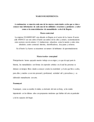 MARCO DE REFERENCIA
A continuacion se muestra cada uno de los marcos contextuales en los que se dan a
conocer mas informacion de cada una de las utilidades creaciones y productos y saber
como es la comercializacion de manualidades a nivel de Bogota.
Marco contextual
La empresa FOAMMYART esta ubicada en Bogota en el sector de La Aurora II sector
calle 69D#4/21 sur este cubre el barrio san andres de los altos y armero, economicamente
estos sectores son de estratos 1-2, instituciones educativas como la nuestra y entre otras
alrededor, centro comercial altavista, electrificadoras, do;a juana y areneras.
En el barrio La Aurora se encuentran un numero de habitantes de aproximadamente
Marco teorico- conceptual
Principalmente hemos apoyado nuestro trabajo en su origen y es que de aquí parte la
historia, las manualidades son formas de expresión artística en el cual las personas se
distraen en tiempos libres dando a conocer a todos la creatividad y el arte que lleva a cabo,
para ellos y muchos es un reto personal y profesional, actividad util y provechosa y es
elaborado manualmente con arte.
Foammyart
Foammyart, como su nombre lo indica es derivado del arte en fomy, se ha venido
imponiendo en los últimos años con propuestas modernas que hablan del arte en particular
y de los espacios del hogar.
 
