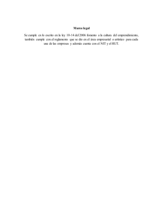 Marco legal
Se cumple cn lo escrito en la ley 10-14 del 2006 fomento a la cultura del emprendimiento,
también cumple con el reglamento que se dio en el área empresarial o artístico para cada
una de las empresas y además cuenta con el NIT y el RUT.
 