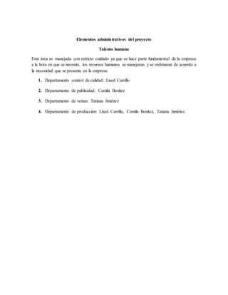 Elementos administrativos del proyecto
Talento humano
Esta área es manejada con estricto cuidado ya que es hace parte fundamental de la empresa
a la hora en que se necesite, los recursos humanos se manejaran y se ordenaran de acuerdo a
la necesidad que se presente en la empresa:
1. Departamento control de calidad: Lised Carrillo
2. Departamento de publicidad: Camila Benítez
3. Departamento de ventas: Tatiana Jiménez
4. Departamento de producción: Lised Carrillo, Camila Benítez, Tatiana Jiménez.
 