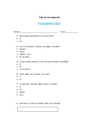 Tipo de investigación
FOAMMYART
Nombre:___________________________________________ Fecha:______________
1. Realizaalgunaactividadensus tiemposlibres?
 Si
 No
2. Usa con frecuencia en foamy para alguna actividad?
 Siempre
 Nunca
 Algunas veces
 No me gusta
3. Conoce tiendas expertas en este arte que le brinden comodidad?
 Si
 No
 No me interesa
4. Tienes algún arte en foamy en tu casa?
 si
 no
5. Le interesaría aprender alguna técnica en foamy?
 Si
 No
 Mucho
 Poco
6. Que busca a la hora de comprar algún arte en foamy?
 