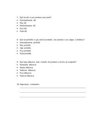 7. Qué tan útil es este producto para usted?
 Extremadamente útil
 Muy útil
 Moderadamente útil
 Poco útil
 Nada útil
8. Que tan probable es que usted recomiende este producto a sus amigos y familiares?
 Extremadamente probable
 Muy probable
 Algo probable
 Poco probable
 Nada probable
9. Que tanta influencia tiene el diseño del producto a la hora de comprarlo?
 Demasiada influencia
 Mucha influencia
 Suficiente influencia
 Poca influencia
 Nada de influencia
10. Sugerencias, comentarios
___________________________________________________________________
___________________________________________________________________
___________________________________________________________________
 