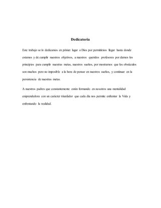 Dedicatoria
Este trabajo se lo dedicamos en primer lugar a Dios por permitirnos llegar hasta donde
estamos y de cumplir nuestros objetivos, a nuestros queridos profesores por darnos los
principios para cumplir nuestras metas, nuestros sueños, por mostrarnos que los obstáculos
son muchos pero no imposible a la hora de pensar en nuestros sueños, y continuar en la
persistencia de nuestras metas.
A nuestros padres que constantemente están formando en nosotros una mentalidad
emprendedora con un carácter triunfador que cada día nos permite enfrentar la Vida y
enfrentando la realidad.
 