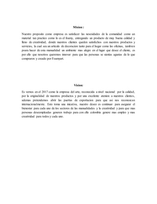 Mision :
Nuestro proposito como empresa es satisfacer las nesesidades de la comunidad como un
material tan practico como lo es el foamy, entregando un producto de muy buena calidad y
lleno de creatividad, donde nuestros clientes queden satisfechos con nuestros productos y
servicios, la cual sea un articulo de decoracion tanto para el hogar como las oficinas, tambien
poara hacer de esta manualidad un ambiente mas alegre en el lugar que desee el cliente, es
por ello que nosotros queremos innovar para que las personas se sientas agustas de lo que
compraron y creado por Foamyart.
Vision:
Es vernos en el 2017 como la empresa del arte, reconocida a nivel nacional por la calidad,
por la originalidad de nuestros productos y por una excelente atenion a nuestros clientes,
ademas pretendemos abrir las puertas de exportacion para que asi nos reconozcan
internacionalmente. Esto toma una inicativa, nuestro deseo es continuar para asegurar el
bienestar para cada uno de los sectores de las manualidades y la creatividad y para que mas
personas deseempleadas generen trabajo para con ello colombia genere mas empleo y mas
creatividad para todos y cada uno.
 