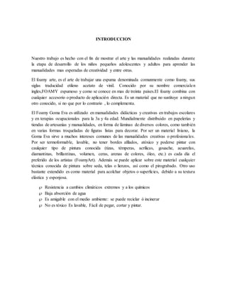 INTRODUCCION
Nuestro trabajo es hecho con el fin de mostrar el arte y las manualidades realizadas durante
la etapa de desarrollo de los niños pequeños adolescentes y adultos para aprender las
manualidades mas esperadas de creatividad y entre otras.
El foamy arte, es el arte de trabajar una espuma denominada comunmente como foamy, sus
siglas traducidad etileno acetato de vinil. Conocido por su nombre comercialen
ingles,FOAMY espumoso y como se conoce en mas de treinta paises.El foamy combina con
cualquier accesorio o producto de aplicación directa. Es un material que no sustituye a ningun
otro conocido, si no que por lo contrario , lo complementa.
El Foamy Goma Eva es utilizado en manualidades didácticas y creativas en trabajos escolares
y en terapias ocupacionales para la 3a y 4a edad. Mundialmente distribuido en papelerías y
tiendas de artesanías y manualidades, en forma de láminas de diversos colores, como también
en varias formas troqueladas de figuras listas para decorar. Por ser un material liviano, la
Goma Eva sirve a muchos intereses comunes de las manualidades creativas o profesionales.
Por ser termoformable, lavable, no tener bordes afilados, atóxico y poderse pintar con
caulquier tipo de pintura conocida (tizas, témperas, acrílicas, gouache, acuarelas,
diamantinas, brillantinas, volumen, ceras, arenas de colores, óleo, etc.) es cada día el
preferido de los artistas (FoamyArt). Además se puede aplicar sobre este material cualquier
técnica conocida de pintura sobre seda, telas o lienzos, así como el pirograbado. Otro uso
bastante extendido es como material para acolchar objetos o superficies, debido a su textura
elástica y esponjosa.
 Resistencia a cambios climáticos extremos y a los químicos
 Baja absorción de agua
 Es amigable con el medio ambiente: se puede reciclar ó incinerar
 No es tóxico Es lavable, Fácil de pegar, cortar y pintar.
 
