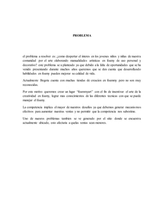 PROBLEMA
el problema a resolver es: ¿como despertar el interes en los jovenes niños y niñas de nuestra
comunidad por el arte elaborando manualidades artisticas en foamy de uso personal y
decorativo? este problema se a planteado ya que debido a la falta de oportunidades que se ha
venido presentando durante muchos años queremos que se den cuenta que desarrollando
habilidades en foamy pueden mejorar su calidad de vida.
Actualmente Bogota cuenta con muchas tiendas de creacion en foammy pero no son muy
reconocidas.
Por este motivo queremos crear un lugar “foammyart” con el fin de insentivar el arte de la
creatividad en foamy, lograr mas conocimientos de las diferentes tecnicas con que se puede
manejar el foamy.
La competencia implica el mayor de nuestros desafíos ya que debemos generar mecanismos
efectivos para aumentar nuestras ventas y no permitir que la competencia nos subestime.
Uno de nuesros problemas tambien se ve generado por el sitio donde se encuentra
actualmente ubicado, esto afectaria a quelas ventas sean menores.
 