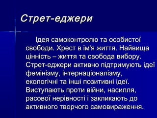 Стрет-еджериСтрет-еджери
Ідея самоконтролю та особистоїІдея самоконтролю та особистої
свободи. Хрест в ім'я життя. Найвищасвободи. Хрест в ім'я життя. Найвища
цінність – життя та свобода вибору.цінність – життя та свобода вибору.
Стрет-еджери активно підтримують ідеїСтрет-еджери активно підтримують ідеї
фемінізму, інтернаціоналізму,фемінізму, інтернаціоналізму,
екологічні та інші позитивні ідеї.екологічні та інші позитивні ідеї.
Виступають проти війни, насилля,Виступають проти війни, насилля,
расової нерівності і закликають дорасової нерівності і закликають до
активного творчого самовираження.активного творчого самовираження.
 