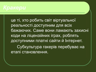 Кракери
це ті, хто робить світ віртуальної
реальності доступним для всіх
бажаючих. Саме вони ламають захисні
коди на ліцензійних іграх, роблять
доступними платні сайти й Інтернет.
Субкультура гакерів перебуває на
етапі становлення.
 