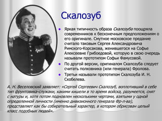 Скалозуб
 Яркая типичность образа Скалозуба поощряла
современников к бесконечным предположениям о
его оригинале. Смутное московское предание
считало таковым Сергея Александровича
Римского-Корсакова, женившегося на Софье
Алексеевне Грибоедовой, которую в свою очередь
называли прототипом Софьи Фамусовой.
 По другой версии, оригиналом Скалозуба следует
считать полковника (или генерала) Фролова.
 Третьи называли прототипом Скалозуба И. Н.
Скобелева.
А. Н. Веселовский заявляет: «Сергей Сергеевич Скалозуб, воплотивший в себе
тип фрунтовика-служаки, какими кишели в то время войска, разумеется, снят
с натуры и, хотя потом подновлен несколькими чертами, взятыми у одной
определенной личности (именно дивизионного генерала Фр-л-ва),
представляет как бы собирательный характер, в котором обрисован целый
класс подобных людей».
 