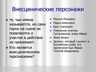 Внесценические персонажи
 те, чьи имена
называются, но сами
герои на сцене не
появляются и
участия в действии
не принимают.
 Кто является
внесценическими
персонажами?
 Максим Петрович
 Марья Алексевна
 Брат Скалозуба
 Племянник княгини
Тугоуховской, князь Фёдор
 Фома Фомич
 Дуэлист, который «шумит» в
Английском клубе. Его
прототипом был Фёдор
Толстой Американец
 