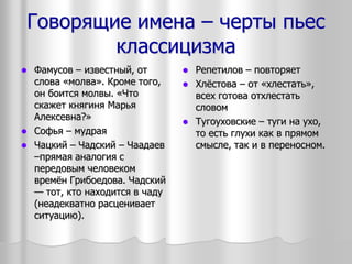 Говорящие имена – черты пьес
классицизма
 Фамусов – известный, от
слова «молва». Кроме того,
он боится молвы. «Что
скажет княгиня Марья
Алексевна?»
 Софья – мудрая
 Чацкий – Чадский – Чаадаев
–прямая аналогия с
передовым человеком
времён Грибоедова. Чадский
— тот, кто находится в чаду
(неадекватно расценивает
ситуацию).
 Репетилов – повторяет
 Хлёстова – от «хлестать»,
всех готова отхлестать
словом
 Тугоуховские – туги на ухо,
то есть глухи как в прямом
смысле, так и в переносном.
 