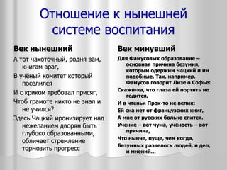Отношение к нынешней
системе воспитания
Век нынешний
А тот чахоточный, родня вам,
книгам враг,
В учёный комитет который
поселился
И с криком требовал присяг,
Чтоб грамоте никто не знал и
не учился?
Здесь Чацкий иронизирует над
нежеланием дворян быть
глубоко образованными,
обличает стремление
тормозить прогресс
Век минувший
Для Фамусовых образование –
основная причина безумия,
которым одержим Чацкий и им
подобные. Так, например,
Фамусов говорит Лизе о Софье:
Скажи-ка, что глаза ей портить не
годится,
И в чтеньи Прок-то не велик:
Ей сна нет от французских книг,
А мне от русских больно спится.
Учение – вот чума, учёность – вот
причина,
Что нынче, пуще, чем когда,
Безумных развелось людей, и дел,
и мнений…
 