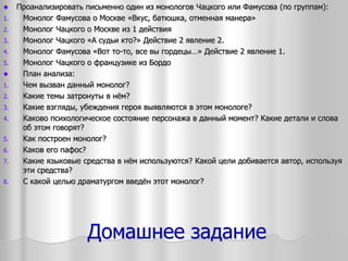Домашнее задание
 Проанализировать письменно один из монологов Чацкого или Фамусова (по группам):
1. Монолог Фамусова о Москве «Вкус, батюшка, отменная манера»
2. Монолог Чацкого о Москве из 1 действия
3. Монолог Чацкого «А судьи кто?» Действие 2 явление 2.
4. Монолог Фамусова «Вот то-то, все вы гордецы…» Действие 2 явление 1.
5. Монолог Чацкого о французике из Бордо
 План анализа:
1. Чем вызван данный монолог?
2. Какие темы затронуты в нём?
3. Какие взгляды, убеждения героя выявляются в этом монологе?
4. Каково психологическое состояние персонажа в данный момент? Какие детали и слова
об этом говорят?
5. Как построен монолог?
6. Каков его пафос?
7. Какие языковые средства в нём используются? Какой цели добивается автор, используя
эти средства?
8. С какой целью драматургом введён этот монолог?
 
